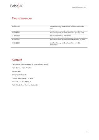 Geschäftsbericht 2011




Finanzkalender

29.03.2012                                        Veröffentlichung des Konzern-Jahresfinanzberichts
                                                  2011

03.05.2012                                        Veröffentlichung der Quartalszahlen zum 31. März

11.05.2012                                        Hauptversammlung in Bielefeld

02.08.2012                                        Veröffentlichung der Halbjahreszahlen zum 30. Juni

08.11.2012                                        Veröffentlichung der Quartalszahlen zum 30.
                                                  September




Kontakt
Frank Elsner Kommunikation für Unternehmen GmbH

Frank Elsner / Frank Paschen

Kirchstr. 15a

49492 Westerkappeln

Telefon: +49 - 54 04 – 91 92 0

Fax: +49 - 54 04 – 91 92 29

Mail: office@elsner-kommunikation.de




                                                                                                      157
 