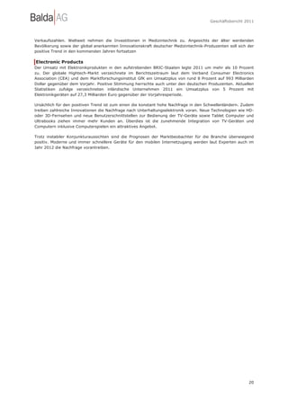 Geschäftsbericht 2011




Verkaufszahlen. Weltweit nehmen die Investitionen in Medizintechnik zu. Angesichts der älter werdenden
Bevölkerung sowie der global anerkannten Innovationskraft deutscher Medizintechnik-Produzenten soll sich der
positive Trend in den kommenden Jahren fortsetzen

Electronic Products
Der Umsatz mit Elektronikprodukten in den aufstrebenden BRIC-Staaten legte 2011 um mehr als 10 Prozent
zu. Der globale Hightech-Markt verzeichnete im Berichtszeitraum laut dem Verband Consumer Electronics
Association (CEA) und dem Marktforschungsinstitut GfK ein Umsatzplus von rund 8 Prozent auf 993 Milliarden
Dollar gegenüber dem Vorjahr. Positive Stimmung herrschte auch unter den deutschen Produzenten. Aktuellen
Statistiken zufolge verzeichneten inländische Unternehmen 2011 ein Umsatzplus von 5 Prozent mit
Elektronikgeräten auf 27,3 Milliarden Euro gegenüber der Vorjahresperiode.

Ursächlich für den positiven Trend ist zum einen die konstant hohe Nachfrage in den Schwellenländern. Zudem
treiben zahlreiche Innovationen die Nachfrage nach Unterhaltungselektronik voran. Neue Technologien wie HD-
oder 3D-Fernsehen und neue Benutzerschnittstellen zur Bedienung der TV-Geräte sowie Tablet Computer und
Ultrabooks ziehen immer mehr Kunden an. Überdies ist die zunehmende Integration von TV-Geräten und
Computern inklusive Computerspielen ein attraktives Angebot.

Trotz instabiler Konjunkturaussichten sind die Prognosen der Marktbeobachter für die Branche überwiegend
positiv. Moderne und immer schnellere Geräte für den mobilen Internetzugang werden laut Experten auch im
Jahr 2012 die Nachfrage vorantreiben.




                                                                                                         20
 