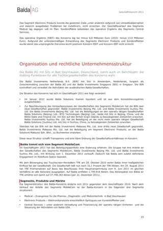 Geschäftsbericht 2011




Das Segment Electronic Products konnte die gesetzten Ziele ,unter anderem aufgrund von Umweltkatastrophen
und dadurch ausgelösten Problemen bei Zulieferern, nicht erreichen. Der Geschäftsverlauf des Segments
Medical lag dagegen voll im Plan. Sondereffekte belasteten das operative Ergebnis des Segments Central
Services.

Das operative Ergebnis (EBIT) des Konzerns lag bei minus 6,0 Millionen Euro (2010: minus 13,9 Millionen
Euro). Aufgrund der unterplanmäßigen Entwicklung des Segments Electronic Products und Sondereffekten
wurde damit das ursprüngliche Ziel eines leicht positiven Konzern-EBIT und Konzern-EBT nicht erreicht




Organisation und rechtliche Unternehmensstruktur
Die Balda AG mit Sitz in Bad Oeynhausen, Deutschland, nahm auch im Berichtsjahr die
Holding-Funktionen für alle Tochtergesellschaften des Konzerns wahr.

Die Balda Investments Netherlands B.V. (BIN) mit Sitz in Amsterdam, Niederlande, fungiert als
Zwischenholding zwischen der Balda AG und der Balda Investments Singapore (BIS) in Singapur. Die BIN
kontrolliert und verwaltet die Aktivitäten der ausländischen Balda-Gesellschaften.

Die Struktur des Konzerns hat sich im Geschäftsjahr 2011 wie folgt verändert:

•   Im Januar 2011 wurde Balda Solutions Xiamen liquidiert und ist aus dem Konsolidierungskreis
    ausgeschieden.

•   Zur Beschleunigung des Verkaufsprozesses der Gesellschaften des Segments MobileCom hat die BIN zwei
    neue Gesellschaften gegründet: Balda Investments Beijing Pte. Ltd. und Balda Investments Suzhou Pte.
    Ltd. Die Balda Investments Beijing Pte. Ltd. hat die Beteiligungen an den operativ tätigen Gesellschaften
    Balda Solutions (Beijing) Ltd., BTO Technologies (Beijing) Ltd., beide mit Sitz in Beijing, China, und die
    BSSU Sales and Finance Ltd. mit Sitz auf den British Virgin Islands zu beizulegenden Zeitwerten erworben.
    Balda Investments Suzhou Pte. Ltd. hat die Beteiligung an der nicht mehr operativ tätigen Gesellschaft
    Balda Solutions (Suzhou) Ltd. mit Sitz in Suzhou, China, zu beizulegenden Zeitwerten erworben.
Überdies hat die BIN mit der Balda Investments Malaysia Pte. Ltd. eine dritte neue Gesellschaft gegründet.
Balda Investments Malaysia Pte. Ltd. hat die Beteiligung am Segment Electronic Products, an der Balda
Solutions Malaysia Sdn. Bhd., zu Buchwerten erworben.

Diese neue Struktur schafft Transparenz und eine klare Ordnung der Gesellschaftsverhältnisse im Konzern.

Balda trennt sich vom Segment MobileCom
Im Geschäftsjahr 2011 hat das Beteiligungsportfolio eine Änderung erfahren. Die Gruppe hat ihre Anteile an
den Gesellschaften des Segments MobileCom, Balda Investments Beijing Pte. Ltd. und Balda Investments
Suzhou Pte. Ltd., mit Wirkung zum 1. Dezember 2011 verkauft. Dadurch hat Balda sein zuletzt defizitäres
Engagement im Mobilfunk-Sektor beendet.

Mit dem Börsengang des Touchscreen-Herstellers TPK am 29. Oktober 2010 verlor Balda ihren maßgeblichen
Einfluss bei der Gesellschaft. Die Gesellschaft hält nun noch 16,1 Prozent der TPK-Aktien. Am 29. August 2011
hat TPK Prämienaktien auf Basis des Beschlusses ihrer Hauptversammlung vom 9. Juni 2011 im gleichen
Verhältnis an alle Aktionäre ausgegeben. Auf Balda entfielen 1.799.918 Aktien. Das Aktienpaket von Balda an
TPK erhöhte sich damit auf 37.798.283 Aktien (per 31. Dezember 2011).

Segmente, Produkte und Märkte
Die Segmentstruktur des Balda-Konzerns änderte sich 2011 gegenüber dem Geschäftsjahr 2010. Nach dem
Verkauf der Anteile des Segments MobileCom ist der Balda-Konzern in die folgenden drei Segmente
strukturiert:

•   Medical – Erzeugnisse für die Pharma-, Diagnostik- und Medizintechnik in Bad Oeynhausen
•   Electronic Products – Elektronikprodukte einschließlich Spritzguss von Kunststoffteilen und
•   Central Services – unter anderem Verwaltung und Finanzierung der operativ tätigen Einheiten        und die
    Steuerung der Aktivitäten von Balda USA.



                                                                                                            23
 