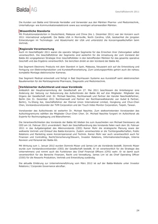 Geschäftsbericht 2011




Die Kunden von Balda sind führende Hersteller und Verwender aus den Märkten Pharma- und Medizintechnik,
Unterhaltungs- wie Kommunikationselektronik sowie aus sonstigen artverwandten Märkten.

Wesentliche Standorte
Mit Produktionsstandorten in Deutschland, Malaysia und China (bis 1. Dezember 2011) war der Konzern auch
2011 international aufgestellt. Die Balda USA in Morrisville, North Carolina, USA, beobachtet die jüngsten
Entwicklungen im Technologie- und Absatzmarkt der USA und unterstützt die Konzerngesellschaften beim
Vertrieb.

Regionale Verantwortung
Auch im Geschäftsjahr 2011 waren die operativ tätigen Segmente für das Erreichen ihrer Zielvorgaben selbst
verantwortlich. Die Geschäftsführer der Segmente sind weiterhin für die Umsetzung der vom Vorstand der
Balda AG vorgegebenen Strategie ihrer Geschäftsfelder in den betreffenden Märkten für das gesamte operative
Geschäft und das Ergebnis verantwortlich. Sie berichten direkt an den Vorstand der Balda AG.

Das Segment Electronic Products mit dem Standort in Ipoh, Malaysia, fokussiert sich auf die Entwicklung und
Fertigung von Elektronikprodukten und Kunststoffverarbeitung. Zum Leistungsportfolio gehört auch die nahezu
komplette Montage elektronischer Kameras.

Das Segment Medical entwickelt und fertigt in Bad Oeynhausen Systeme aus Kunststoff samt elektronischen
Bauelementen für die Marktsegmente Pharmazie, Diagnostik und Medizintechnik.

Verkleinerter Aufsichtsrat und neue Vorstände
Anlässlich der Hauptversammlung der Gesellschaft am 27. Mai 2011 beschlossen die Anteilseigner eine
Änderung der Satzung zur Reduzierung des Aufsichtsrats der Balda AG auf drei Mitglieder. Mitglieder des
Organs der Gesellschaft sind: Dr. Michael Naschke, Rechtsanwalt und Partner der Kanzlei Naschke&Partner,
Berlin (bis 31. Dezember 2011 Rechtsanwalt und Partner der Rechtsanwaltskanzlei van Aubel & Partner,
Berlin), Yu-Sheng Kai, Geschäftsführer der Eternal Union International Limited, Hongkong und Chun-Chen
Chen, Vorstandsvorsitzender der TVM Corporation und der Touch Video Monitor Corporation, Taipeh, Taiwan.

Vorsitzender des Aufsichtsrats ist weiterhin Dr. Michael Naschke. Zum stellvertretenden Vorsitzenden des
Aufsichtsgremiums wählten die Mitglieder Chun-Chen Chen. Dr. Michael Naschke fungiert im Aufsichtsrat als
Experte für Rechnungslegung und Bilanzthemen.

Die Verantwortlichkeiten des Vorstands der Balda AG blieben bis zum Ausscheiden von Michael Sienkiewicz als
CEO am 16. Februar 2011 unverändert: Nach der Geschäftsordnung des Vorstands fielen nach dem 26. Februar
2011 in das Aufgabengebiet des Alleinvorstands (CEO) Rainer Mohr die strategische Planung sowie der
weltweite Vertrieb und Einkauf des Balda-Konzerns. Zudem verantwortete er die Tochtergesellschaften, Public
Relations und Marketing sowie Konzernpersonal und Technik. Rainer Mohr war auch verantwortlich auch für
Finanzen und Controlling, Recht/Versicherung/Steuern, Investor Relations, Informationstechnologie, Interne
Revision und Personal der Balda AG.

Mit Wirkung zum 1. Januar 2012 wurden Dominik Müser und James Lim als Vorstände bestellt. Dominik Müser
wurde zum Vorstandsvorsitzenden (CEO) der Gesellschaft bestellt. Er ist verantwortlich für die Strategie des
Unternehmens und nimmt auch die Funktionen des Chief Financial Officers (CFO) wahr. Er ist damit auch
verantwortlich für die Bereiche Finanzen, Recht und Verwaltung. James Lim ist als Chief Operating Officer
(COO) für die Ressorts Produktion, Vertrieb und Entwicklung zuständig.

Die aktuelle Erklärung zur Unternehmensführung vom März 2012 ist auf der Balda-Website unter Investor
Relations / Corporate Governance abrufbar.




                                                                                                         24
 