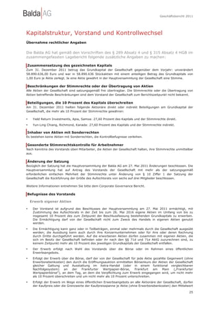 Geschäftsbericht 2011




Kapitalstruktur, Vorstand und Kontrollwechsel
Übernahme rechtlicher Angaben


Die Balda AG hat gemäß den Vorschriften des § 289 Absatz 4 und § 315 Absatz 4 HGB im
zusammengefassten Lagebericht folgende zusätzliche Angaben zu machen:

Zusammensetzung des gezeichneten Kapitals
Zum 31. Dezember 2011 betrug das Grundkapital der Gesellschaft gegenüber dem Vorjahr: unverändert
58.890.636,00 Euro und war in 58.890.636 Stückaktien mit einem anteiligen Betrag des Grundkapitals von
1,00 Euro je Aktie zerlegt. Je eine Aktie gewährt in der Hauptversammlung der Gesellschaft eine Stimme.

Beschränkungen der Stimmrechte oder der Übertragung von Aktien
Alle Aktien der Gesellschaft sind satzungsgemäß frei übertragbar. Die Stimmrechte oder die Übertragung von
Aktien betreffende Beschränkungen sind dem Vorstand der Gesellschaft zum Berichtszeitpunkt nicht bekannt.

Beteiligungen, die 10 Prozent des Kapitals überschreiten
Am 31. Dezember 2011 hielten folgende Aktionäre direkt oder indirekt Beteiligungen am Grundkapital der
Gesellschaft, die mehr als 10 Prozent der Stimmrechte gewähren:

•    Yield Return Investments, Apia, Samoa: 27,60 Prozent des Kapitals und der Stimmrechte direkt.
•    Yun-Ling Chiang, Richmond, Kanada: 27,60 Prozent des Kapitals und der Stimmrechte indirekt.

Inhaber von Aktien mit Sonderrechten
Es bestehen keine Aktien mit Sonderrechten, die Kontrollbefugnisse verleihen.

Gesonderte Stimmrechtskontrolle für Arbeitnehmer
Nach Kenntnis des Vorstands üben Mitarbeiter, die Aktien der Gesellschaft halten, ihre Stimmrechte unmittelbar
aus.

Änderung der Satzung
Bezüglich der Satzung hat die Hauptversammlung der Balda AG am 27. Mai 2011 Änderungen beschlossen. Die
Hauptversammlung hat auf Antrag des Vorstands der Gesellschaft mit mehr als der satzungsgemäß
erforderlichen einfachen Mehrheit der Stimmrechte unter Änderung von § 10 Ziffer 1 der Satzung der
Gesellschaft die Rückführung der Größe des Aufsichtsrats von sechs auf drei Mitglieder beschlossen.

Weitere Informationen entnehmen Sie bitte dem Corporate Governance Bericht.

Befugnisse des Vorstands

    Erwerb eigener Aktien

•    Der Vorstand ist aufgrund des Beschlusses der Hauptversammlung am 27. Mai 2011 ermächtigt, mit
     Zustimmung des Aufsichtsrats in der Zeit bis zum 26. Mai 2016 eigene Aktien im Umfang von bis zu
     insgesamt 10 Prozent des zum Zeitpunkt der Beschlussfassung bestehenden Grundkapitals zu erwerben.
     Die Ermächtigung darf von der Gesellschaft nicht zum Zweck des Handels in eigenen Aktien genutzt
     werden.

•    Die Ermächtigung kann ganz oder in Teilbeträgen, einmal oder mehrmals durch die Gesellschaft ausgeübt
     werden; die Ausübung kann auch durch ihre Konzernunternehmen oder für ihre oder deren Rechnung
     durch Dritte durchgeführt werden. Auf die erworbenen Aktien dürfen zusammen mit eigenen Aktien, die
     sich im Besitz der Gesellschaft befinden oder ihr nach den §§ 71d und 71e AktG zuzurechnen sind, zu
     keinem Zeitpunkt mehr als 10 Prozent des jeweiligen Grundkapitals der Gesellschaft entfallen.
•    Der Erwerb erfolgt nach Wahl des Vorstands über die Börse oder im Rahmen eines öffentlichen
     Erwerbsangebots.
•    Erfolgt der Erwerb über die Börse, darf der von der Gesellschaft für jede Aktie gezahlte Gegenwert (ohne
     Erwerbsnebenkosten) den durch die Eröffnungsauktion ermittelten Börsenkurs der Aktien der Gesellschaft
     gleicher Gattung und Ausstattung im Xetra-Handel (oder in einem funktional vergleichbaren
     Nachfolgesystem)     an   der   Frankfurter   Wertpapier-Börse,    Frankfurt    am   Main   („Frankfurter
     Wertpapierbörse“), an dem Tag, an dem die Verpflichtung zum Erwerb eingegangen wird, um nicht mehr
     als 10 Prozent überschreiten und um nicht mehr als 10 Prozent unterschreiten.
•    Erfolgt der Erwerb im Wege eines öffentlichen Erwerbsangebots an alle Aktionäre der Gesellschaft, dürfen
     der Kaufpreis oder die Grenzwerte der Kaufpreisspanne je Aktie (ohne Erwerbsnebenkosten) den Mittelwert

                                                                                                           25
 