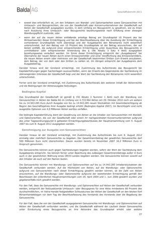 Geschäftsbericht 2011




•    soweit dies erforderlich ist, um den Inhabern von Wandel- und Optionsanleihen sowie Genussrechten mit
     Umtausch- und Bezugsrechten, die von der Gesellschaft oder Konzernunternehmen der Gesellschaft auf
     Aktien der Gesellschaft ausgegeben wurden, in dem Umfang ein Bezugsrecht zu gewähren, wie es ihnen
     nach Ausübung ihres Umtausch- oder Bezugsrechts beziehungsweise nach Erfüllung einer etwaigen
     Wandlungspflicht zustünde, oder

•    wenn der auf die neuen Aktien entfallende anteilige Betrag am Grundkapital 10 Prozent des bei
     Wirksamwerden dieser Ermächtigung und bei der Beschlussfassung über die Ausübung der Ermächtigung
     vorhandenen Grundkapitals nicht übersteigt und der Ausgabepreis den Börsenpreis nicht wesentlich
     unterschreitet. Auf den Betrag von 10 Prozent des Grundkapitals ist der Betrag anzurechnen, der auf
     Aktien entfällt, die aufgrund einer entsprechenden Ermächtigung unter Ausschluss des Bezugsrechts in
     unmittelbarer oder entsprechender Anwendung des § 186 Absatz 3 Satz 4 AktG ausgegeben
     beziehungsweise veräußert werden. Im Sinne dieser Ermächtigung entspricht der „Ausgabepreis“ bei
     Übernahme der neuen Aktien durch einen Emissionsmittler und einer Verpflichtung des Emissionsmittlers,
     die neuen Aktien einem oder mehreren von der Gesellschaft bestimmten Dritten zum Erwerb anzubieten,
     dem Betrag, der von dem oder den Dritten zu zahlen ist. Im Übrigen entspricht der Ausgabepreis dem
     Ausgabebetrag.
Darüber hinaus wird der Vorstand ermächtigt, mit Zustimmung des Aufsichtsrats das Bezugsrecht bei
Kapitalerhöhungen gegen Sacheinlagen auszuschließen, wenn der Erwerb des Gegenstands der Sachleistung im
überwiegenden Interesse der Gesellschaft liegt und der Wert der Sachleistung den Börsenpreis nicht wesentlich
unterschreitet.

Ferner wird der Vorstand ermächtigt, mit Zustimmung des Aufsichtsrats den weiteren Inhalt der Aktienrechte
und die Bedingungen der Aktienausgabe festzulegen.

    Bedingtes Kapital

Das Grundkapital der Gesellschaft ist gemäß § 192 Absatz 2 Nummer 1 AktG nach der Wandlung von
Genussrechten in Aktien der Balda AG im Umfang von 4.733.964 Aktien am 29. Oktober 2010 noch um weitere
bis zu 14.943.285 Euro durch Ausgabe von bis zu 14.943.285 neuen Stückaktien mit Gewinnberechtigung ab
Beginn des Geschäftsjahres ihrer Ausgabe bedingt erhöht (Bedingtes Kapital 2007). Im Berichtsjahr sind nicht
ausgeübte Optionen von 4,0 Millionen Aktien wertlos verfallen.

Die bedingte Kapitalerhöhung dient der Gewährung von Aktien an die Inhaber von Genussrechten mit Wandel-
und Optionsrechten, die von der Gesellschaft oder einem ihr nachgeordneten Konzernunternehmen aufgrund
des unter Tagesordnungspunkt 6 gefassten Ermächtigungsbeschlusses der Hauptversammlung vom 9. August
2007 bis zum 8. August 2012 ausgegeben werden.

    Genehmigung zur Ausgabe von Genussrechten

Darüber hinaus ist der Vorstand ermächtigt, mit Zustimmung des Aufsichtsrats bis zum 8. August 2012
einmalig oder mehrfach Genussrechte zu begeben. Der Gesamtnennbetrag der gewährten Genussrechte darf
500 Millionen Euro nicht überschreiten. Davon wurden bereits im November 2007 34,2 Millionen Euro in
Anspruch genommen.

Die Genussrechte können auch gegen Sachleistungen begeben werden, sofern der Wert der Sachleistung dem
Ausgabepreis entspricht. Sie können ferner unter Beachtung des zulässigen Gesamtnennbetrags außer in Euro
auch in der gesetzlichen Währung eines OECD-Landes begeben werden. Die Genussrechte können sowohl auf
den Inhaber als auch auf den Namen lauten.

Die Genussrechte können mit Wandlungs- und Optionsrechten auf bis zu 14.943.285 Inhaberstückaktien der
Gesellschaft verbunden werden. Auf die Höchstzahl von Aktien, auf die Wandlungs- oder Optionsrechte
aufgrund von Genussrechten nach dieser Ermächtigung gewährt werden können, ist die Zahl von Aktien
anzurechnen, auf die Wandlungs- oder Optionsrechte aufgrund der bestehenden Ermächtigung gemäß den
Beschlüssen der ordentlichen Hauptversammlungen vom 29. April 2004 und 1. Juni 2006 gewährt wurden und
gegebenenfalls noch gewährt werden.

Für den Fall, dass die Genussrechte mit Wandlungs- und Optionsrechten auf Aktien der Gesellschaft verbunden
werden, entspricht der festzusetzende Umtausch- oder Bezugspreis für eine Aktie mindestens 80 Prozent des
durchschnittlichen, im Xetra-Handel festgestellten Schlusskurses der Aktien der Gesellschaft an den letzten fünf
Börsenhandelstagen vor dem Tag der Beschlussfassung des Vorstands des Vorstands über die Begebung der
Genussrechte.

Für den Fall, dass die von der Gesellschaft ausgegebenen Genussrechte mit Wandlungs- und Optionsrechten auf
Aktien der Gesellschaft verbunden werden, und die Gesellschaft während der Laufzeit dieser Genussrechte
unter Einräumung eines Bezugsrechts an ihre Aktionäre das Grundkapital erhöht oder weitere

                                                                                                             27
 