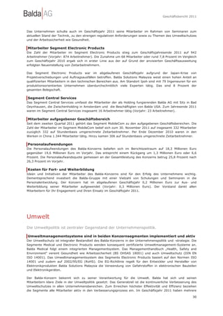 Geschäftsbericht 2011




Das Unternehmen schulte auch im Geschäftsjahr 2011 seine Mitarbeiter im Rahmen von Seminaren zum
aktuellen Stand der Technik, zu den strengen regulativen Anforderungen sowie zu Themen des Umweltschutzes
und der Arbeitssicherheit wie Gesundheit.

Mitarbeiter Segment Electronic Products
Die Zahl der Mitarbeiter im Segment Electronic Products stieg zum Geschäftsjahresende 2011 auf 942
Arbeitnehmer (Vorjahr: 874 Arbeitnehmer). Die Zunahme um 68 Mitarbeiter oder rund 7,8 Prozent im Vergleich
zum Geschäftsjahr 2010 ergab sich in erster Linie aus der auf Grund der anvisierten Geschäftsausweitung
erfolgten Neueinstellung von Zeitarbeitnehmern.

Das Segment Electronic Products war im abgelaufenen Geschäftsjahr aufgrund der Japan-Krise von
Projektverschiebungen und Auftragsausfällen betroffen. Balda Solutions Malaysia weist einen hohen Anteil an
qualifizierten Mitarbeitern in den technischen Bereichen aus. Am Standort Ipoh sind mit 79 Ingenieuren für ein
produktionsorientiertes Unternehmen überdurchschnittlich viele Experten tätig. Das sind 8 Prozent der
gesamten Belegschaft.

Segment Central Services
Das Segment Central Services umfasst die Mitarbeiter der als Holding fungierenden Balda AG mit Sitz in Bad
Oeynhausen, die Zwischenholding in Amsterdam und die Beschäftigten von Balda USA. Zum Jahresende 2011
waren im Segment Central Services insgesamt 16 Arbeitnehmer tätig (Vorjahr: 23 Arbeitnehmer).

Mitarbeiter aufgegebener Geschäftsbereich
Seit dem zweiten Quartal 2011 gehört das Segment MobileCom zu den aufgegebenen Geschäftsbereichen. Die
Zahl der Mitarbeiter im Segment MobileCom belief sich zum 30. November 2011 auf insgesamt 332 Mitarbeiter
zuzüglich 332 auf Stundenbasis umgerechnete Zeitarbeitnehmer. Per Ende Dezember 2010 waren in den
Werken in China 1.344 Mitarbeiter tätig. Hinzu kamen 306 auf Stundenbasis umgerechnete Zeitarbeitnehmer.

Personalaufwendungen
Die Personalaufwendungen des Balda-Konzerns beliefen sich im Berichtszeitraum auf 18,3 Millionen Euro
gegenüber 19,6 Millionen Euro im Vorjahr. Das entspricht einem Rückgang um 1,3 Millionen Euro oder 6,6
Prozent. Die Personalaufwandsquote gemessen an der Gesamtleistung des Konzerns betrug 25,8 Prozent nach
26,3 Prozent im Vorjahr.

Kosten für Fort- und Weiterbildung
Ideen und Initiativen der Mitarbeiter des Balda-Konzerns sind für den Erfolg des Unternehmens wichtig.
Dementsprechend investiert die Balda-Gruppe mit einer Vielzahl von Schulungen und Seminaren in die
Personalentwicklung. Der Konzern hat im abgelaufenen Geschäftsjahr 0,2 Millionen Euro zur Aus- und
Weiterbildung seiner Mitarbeiter aufgewendet (Vorjahr: 0,3 Millionen Euro). Der Vorstand dankt allen
Mitarbeitern für Ihr Engagement und Ihren Einsatz im Geschäftsjahr 2011.




Umwelt
Die Umweltpolitik ist zentraler Gegenstand der Unternehmenspolitik.

Umweltmanagementsysteme sind in beiden Konzernsegmenten implementiert und aktiv
Der Umweltschutz ist integraler Bestandteil des Balda-Konzerns in der Unternehmenspolitik und -strategie. Die
Segmente Medical und Electronic Products wenden konsequent zertifizierte Umweltmanagement-Systeme an.
Balda Medical folgt einem integrierten Managementsystem. Das Managementhandbuch „Health, Safety and
Environment“ vereint Gesundheit wie Arbeitssicherheit (BS OHSAS 18001) und auch Umweltschutz (DIN EN
ISO 14001). Das Umweltmanagementsystem des Segments Electronic Products basiert auf den Normen ISO
14001 und zudem auf 2002/95/EG (RoHS). Die EG-Richtlinie regelt für den Entwickler und Hersteller von
Elektronikprodukten Balda Solutions Malaysia die Verwendung von Gefahrstoffen in elektronischen Bauteilen
und Elektronikgeräten.

Der Balda-Konzern bekennt sich zu seiner Verantwortung für die Umwelt. Balda hat sich und seinen
Mitarbeitern klare Ziele in der Umweltpolitik gesetzt: Das Generalziel ist die kontinuierliche Verbesserung des
Umweltschutzes in allen Unternehmensbereichen. Zum Erreichen höchster Effektivität und Effizienz beziehen
die Segmente alle Mitarbeiter aktiv in den Verbesserungsprozess ein. Im Geschäftsjahr 2011 haben mehrere

                                                                                                            30
 