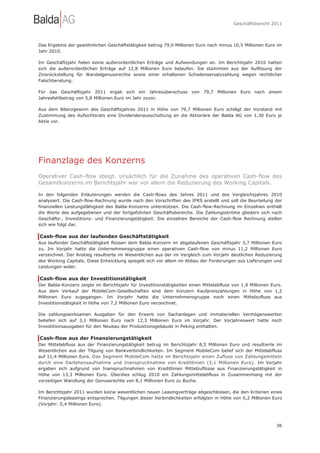 Geschäftsbericht 2011




Das Ergebnis der gewöhnlichen Geschäftstätigkeit betrug 79,0 Millionen Euro nach minus 10,5 Millionen Euro im
Jahr 2010.

Im Geschäftsjahr fielen keine außerordentlichen Erträge und Aufwendungen an. Im Berichtsjahr 2010 hatten
sich die außerordentlichen Erträge auf 12,8 Millionen Euro belaufen. Sie stammten aus der Auflösung der
Zinsrückstellung für Wandelgenussrechte sowie einer erhaltenen Schadensersatzzahlung wegen rechtlicher
Falschberatung.

Für das Geschäftsjahr 2011 ergab sich ein Jahresüberschuss von 79,7 Millionen Euro nach einem
Jahresfehlbetrag von 5,8 Millionen Euro im Jahr zuvor.

Aus dem Bilanzgewinn des Geschäftsjahres 2011 in Höhe von 79,7 Millionen Euro schlägt der Vorstand mit
Zustimmung des Aufsichtsrats eine Dividendenausschüttung an die Aktionäre der Balda AG von 1,30 Euro je
Aktie vor.




Finanzlage des Konzerns
Operativer Cash-flow steigt. Ursächlich für die Zunahme des operativen Cash-flow des
Gesamtkonzerns im Berichtsjahr war vor allem die Reduzierung des Working Capitals.

In den folgenden Erläuterungen werden die Cash-flows des Jahres 2011 und des Vergleichsjahres 2010
analysiert. Die Cash-flow-Rechnung wurde nach den Vorschriften des IFRS erstellt und soll die Beurteilung der
finanziellen Leistungsfähigkeit des Balda-Konzerns unterstützen. Die Cash-flow-Rechnung im Einzelnen enthält
die Werte des aufgegebenen und der fortgeführten Geschäftsbereiche. Die Zahlungsströme gliedern sich nach
Geschäfts-, Investitions- und Finanzierungstätigkeit. Die einzelnen Bereiche der Cash-flow Rechnung stellen
sich wie folgt dar.

Cash-flow aus der laufenden Geschäftstätigkeit
Aus laufender Geschäftstätigkeit flossen dem Balda-Konzern im abgelaufenen Geschäftsjahr 3,7 Millionen Euro
zu. Im Vorjahr hatte die Unternehmensgruppe einen operativen Cash-flow von minus 11,2 Millionen Euro
verzeichnet. Der Anstieg resultierte im Wesentlichen aus der im Vergleich zum Vorjahr deutlichen Reduzierung
des Working Capitals. Diese Entwicklung spiegelt sich vor allem im Abbau der Forderungen aus Lieferungen und
Leistungen wider.

Cash-flow aus der Investitionstätigkeit
Der Balda-Konzern zeigte im Berichtsjahr für Investitionstätigkeiten einen Mittelabfluss von 1,9 Millionen Euro.
Aus dem Verkauf der MobileCom-Gesellschaften sind dem Konzern Kaufpreiszahlungen in Höhe von 1,2
Millionen Euro zugegangen. Im Vorjahr hatte die Unternehmensgruppe noch einen Mittelzufluss aus
Investitionstätigkeit in Höhe von 7,2 Millionen Euro verzeichnet.

Die zahlungswirksamen Ausgaben für den Erwerb von Sachanlagen und immateriellen Vermögenswerten
beliefen sich auf 3,1 Millionen Euro nach 12,3 Millionen Euro im Vorjahr. Der Vorjahreswert hatte noch
Investitionsausgaben für den Neubau der Produktionsgebäude in Peking enthalten.

Cash-flow aus der Finanzierungstätigkeit
Der Mittelabfluss aus der Finanzierungstätigkeit betrug im Berichtsjahr 8,5 Millionen Euro und resultierte im
Wesentlichen aus der Tilgung von Bankverbindlichkeiten. Im Segment MobileCom belief sich der Mittelabfluss
auf 11,4 Millionen Euro. Das Segment MobileCom hatte im Berichtsjahr einen Zufluss von Zahlungsmitteln
durch eine Darlehensaufnahme und Inanspruchnahme von Kreditlinien (3,1 Millionen Euro). Im Vorjahr
ergaben sich aufgrund von Inanspruchnahmen von Kreditlinien Mittelzuflüsse aus Finanzierungstätigkeit in
Höhe von 13,3 Millionen Euro. Überdies schlug 2010 ein Zahlungsmittelabfluss in Zusammenhang mit der
vorzeitigen Wandlung der Genussrechte von 8,1 Millionen Euro zu Buche.

Im Berichtsjahr 2011 wurden keine wesentlichen neuen Leasingverträge abgeschlossen, die den Kriterien eines
Finanzierungsleasings entsprechen. Tilgungen dieser Verbindlichkeiten erfolgten in Höhe von 0,2 Millionen Euro
(Vorjahr: 0,4 Millionen Euro).




                                                                                                             36
 