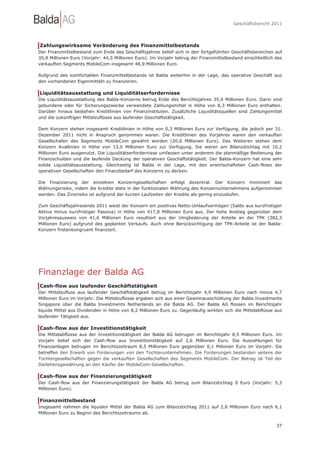 Geschäftsbericht 2011




Zahlungswirksame Veränderung des Finanzmittelbestands
Der Finanzmittelbestand zum Ende des Geschäftsjahres belief sich in den fortgeführten Geschäftsbereichen auf
35,9 Millionen Euro (Vorjahr: 44,5 Millionen Euro). Im Vorjahr betrug der Finanzmittelbestand einschließlich des
verkauften Segments MobileCom insgesamt 48,9 Millionen Euro.

Aufgrund des komfortablen Finanzmittelbestands ist Balda weiterhin in der Lage, das operative Geschäft aus
den vorhandenen Eigenmitteln zu finanzieren.

Liquiditätsausstattung und Liquiditätserfordernisse
Die Liquiditätsausstattung des Balda-Konzerns betrug Ende des Berichtsjahres 35,9 Millionen Euro. Darin sind
gebundene oder für Sicherungszwecke verwendete Zahlungsmittel in Höhe von 8,3 Millionen Euro enthalten.
Darüber hinaus bestehen Kreditlinien von Finanzinstituten. Zusätzliche Liquiditätsquellen sind Zahlungsmittel
und die zukünftigen Mittelzuflüsse aus laufender Geschäftstätigkeit.

Dem Konzern stehen insgesamt Kreditlinien in Höhe von 0,3 Millionen Euro zur Verfügung, die jedoch per 31.
Dezember 2011 nicht in Anspruch genommen waren. Die Kreditlinien des Vorjahres waren den verkauften
Gesellschafen des Segments MobileCom gewährt worden (20,6 Millionen Euro). Des Weiteren stehen dem
Konzern Avallinien in Höhe von 13,0 Millionen Euro zur Verfügung. Sie waren am Bilanzstichtag mit 10,2
Millionen Euro ausgenutzt. Die Liquiditätserfordernisse umfassen unter anderem die planmäßige Bedienung der
Finanzschulden und die laufende Deckung der operativen Geschäftstätigkeit. Der Balda-Konzern hat eine sehr
solide Liquiditätsausstattung. Gleichzeitig ist Balda in der Lage, mit den erwirtschafteten Cash-flows der
operativen Gesellschaften den Finanzbedarf des Konzerns zu decken.

Die Finanzierung der einzelnen Konzerngesellschaften erfolgt dezentral. Der Konzern minimiert das
Währungsrisiko, indem die Kredite stets in der funktionalen Währung des Konzernunternehmens aufgenommen
werden. Das Zinsrisiko ist aufgrund der kurzen Laufzeiten der Kredite als gering einzustufen.

Zum Geschäftsjahresende 2011 weist der Konzern ein positives Netto-Umlaufvermögen (Saldo aus kurzfristigen
Aktiva minus kurzfristiger Passiva) in Höhe von 417,8 Millionen Euro aus. Der hohe Anstieg gegenüber dem
Vorjahresausweis von 41,6 Millionen Euro resultiert aus der Umgliederung der Anteile an der TPK (382,3
Millionen Euro) aufgrund des geplanten Verkaufs. Auch ohne Berücksichtigung der TPK-Anteile ist der Balda-
Konzern fristenkongruent finanziert.




Finanzlage der Balda AG
Cash-flow aus laufender Geschäftstätigkeit
Der Mittelzufluss aus laufender Geschäftstätigkeit betrug im Berichtsjahr 4,9 Millionen Euro nach minus 4,7
Millionen Euro im Vorjahr. Die Mittelzuflüsse ergaben sich aus einer Gewinnausschüttung der Balda Investments
Singapore über die Balda Investments Netherlands an die Balda AG. Der Balda AG flossen im Berichtsjahr
liquide Mittel aus Dividenden in Höhe von 8,2 Millionen Euro zu. Gegenläufig wirkten sich die Mittelabflüsse aus
laufender Tätigkeit aus.

Cash-flow aus der Investitionstätigkeit
Die Mittelabflüsse aus der Investitionstätigkeit der Balda AG betrugen im Berichtsjahr 8,5 Millionen Euro. Im
Vorjahr belief sich der Cash-flow aus Investitionstätigkeit auf 2,6 Millionen Euro. Die Auszahlungen für
Finanzanlagen betrugen im Berichtszeitraum 8,5 Millionen Euro gegenüber 0,1 Milionen Euro im Vorjahr. Sie
betreffen den Erwerb von Forderungen von den Tochterunternehmen. Die Forderungen bestanden seitens der
Tochtergesellschaften gegen die verkauften Gesellschaften des Segments MobileCom. Der Betrag ist Teil der
Darlehensgewährung an den Käufer der MobileCom-Gesellschaften.

Cash-flow aus der Finanzierungstätigkeit
Der Cash-flow aus der Finanzierungstätigkeit der Balda AG betrug zum Bilanzstichtag 0 Euro (Vorjahr: 5,3
Millionen Euro).

Finanzmittelbestand
Insgesamt nahmen die liquiden Mittel der Balda AG zum Bilanzstichtag 2011 auf 2,6 Millionen Euro nach 6,1
Millionen Euro zu Beginn des Berichtszeitraums ab.

                                                                                                             37
 