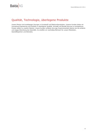 Geschäftsbericht 2011




Qualität, Technologie, überlegene Produkte
Unsere Mission sind erstklassige Lösungen in Kunststoff und Elektronikprodukten. Unseren Kunden bieten wir
innovatives Engineering und Produkte in überlegener Qualität. Schnelle und flexible Services zu kompetitiven
Preisen zählen zu unseren Stärken. Unsere Kunden schätzen die enge Zusammenarbeit ebenso wie die einfache
und zügige Abwicklung des Geschäfts. So schaffen wir nachhaltig Mehrwert für unsere Mitarbeiter,
Geschäftspartner und Aktionäre.




                                                                                                           4
 