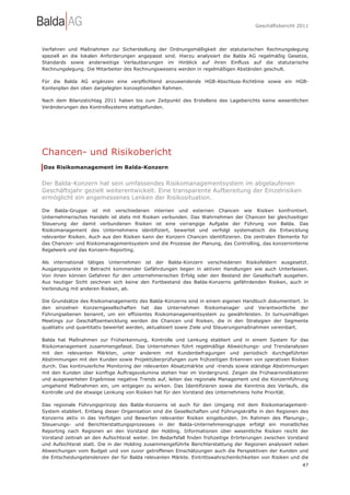 Geschäftsbericht 2011




Verfahren und Maßnahmen zur Sicherstellung der Ordnungsmäßigkeit der statutarischen Rechnungslegung
speziell an die lokalen Anforderungen angepasst sind. Hierzu analysiert die Balda AG regelmäßig Gesetze,
Standards sowie anderweitige Verlautbarungen im Hinblick auf ihren Einfluss auf die statutarische
Rechnungslegung. Die Mitarbeiter des Rechnungswesens werden in regelmäßigen Abständen geschult.

Für die Balda AG ergänzen eine verpflichtend anzuwendende HGB-Abschluss-Richtlinie sowie ein HGB-
Kontenplan den oben dargelegten konzeptionellen Rahmen.

Nach dem Bilanzstichtag 2011 haben bis zum Zeitpunkt des Erstellens des Lageberichts keine wesentlichen
Veränderungen des Kontrollsystems stattgefunden.




Chancen- und Risikobericht
Das Risikomanagement im Balda-Konzern


Der Balda-Konzern hat sein umfassendes Risikomanagementsystem im abgelaufenen
Geschäftsjahr gezielt weiterentwickelt. Eine transparente Aufbereitung der Einzelrisiken
ermöglicht ein angemessenes Lenken der Risikosituation.

Die Balda-Gruppe ist mit verschiedenen internen und externen Chancen wie Risiken konfrontiert.
Unternehmerisches Handeln ist stets mit Risiken verbunden. Das Wahrnehmen der Chancen bei gleichzeitiger
Steuerung der damit verbundenen Risiken ist eine vorrangige Aufgabe der Führung von Balda. Das
Risikomanagement des Unternehmens identifiziert, bewertet und verfolgt systematisch die Entwicklung
relevanter Risiken. Auch aus den Risiken kann der Konzern Chancen identifizieren. Die zentralen Elemente für
das Chancen- und Risikomanagementsystem sind die Prozesse der Planung, das Controlling, das konzerninterne
Regelwerk und das Konzern-Reporting.

Als international tätiges Unternehmen ist der Balda-Konzern verschiedenen Risikofeldern ausgesetzt.
Ausgangspunkte in Betracht kommender Gefährdungen liegen in aktiven Handlungen wie auch Unterlassen.
Von ihnen können Gefahren für den unternehmerischen Erfolg oder den Bestand der Gesellschaft ausgehen.
Aus heutiger Sicht zeichnen sich keine den Fortbestand des Balda-Konzerns gefährdenden Risiken, auch in
Verbindung mit anderen Risiken, ab.

Die Grundsätze des Risikomanagements des Balda-Konzerns sind in einem eigenen Handbuch dokumentiert. In
den einzelnen Konzerngesellschaften hat das Unternehmen Risikomanager und Verantwortliche der
Führungsebenen benannt, um ein effizientes Risikomanagementsystem zu gewährleisten. In turnusmäßigen
Meetings zur Geschäftsentwicklung werden die Chancen und Risiken, die in den Strategien der Segmente
qualitativ und quantitativ bewertet werden, aktualisiert sowie Ziele und Steuerungsmaßnahmen vereinbart.

Balda hat Maßnahmen zur Früherkennung, Kontrolle und Lenkung etabliert und in einem System für das
Risikomanagement zusammengefasst. Das Unternehmen führt regelmäßige Abweichungs- und Trendanalysen
mit den relevanten Märkten, unter anderem mit Kundenbefragungen und periodisch durchgeführten
Abstimmungen mit den Kunden sowie Projektüberprüfungen zum frühzeitigen Erkennen von operativen Risiken
durch. Das kontinuierliche Monitoring der relevanten Absatzmärkte und -trends sowie ständige Abstimmungen
mit den Kunden über künftige Auftragsvolumina stehen hier im Vordergrund. Zeigen die Frühwarnindikatoren
und ausgewerteten Ergebnisse negative Trends auf, leiten das regionale Management und die Konzernführung
umgehend Maßnahmen ein, um entgegen zu wirken. Das Identifizieren sowie die Kenntnis des Verlaufs, die
Kontrolle und die etwaige Lenkung von Risiken hat für den Vorstand des Unternehmens hohe Priorität.

Das regionale Führungsprinzip des Balda-Konzerns ist auch für den Umgang mit dem Risikomanagement-
System etabliert. Entlang dieser Organisation sind die Gesellschaften und Führungskräfte in den Regionen des
Konzerns aktiv in das Verfolgen und Bewerten relevanter Risiken eingebunden. Im Rahmen des Planungs-,
Steuerungs- und Berichterstattungsprozesses in der Balda-Unternehmensgruppe erfolgt ein monatliches
Reporting nach Regionen an den Vorstand der Holding. Informationen über wesentliche Risiken reicht der
Vorstand zeitnah an den Aufsichtsrat weiter. Im Bedarfsfall finden frühzeitige Erörterungen zwischen Vorstand
und Aufsichtsrat statt. Die in der Holding zusammengeführte Berichterstattung der Regionen analysiert neben
Abweichungen vom Budget und von zuvor getroffenen Einschätzungen auch die Perspektiven der Kunden und
die Entscheidungstendenzen der für Balda relevanten Märkte. Eintrittswahrscheinlichkeiten von Risiken und die
                                                                                                          47
 