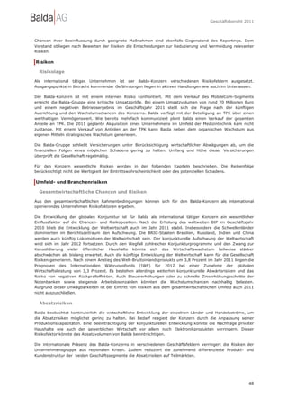 Geschäftsbericht 2011




Chancen ihrer Beeinflussung durch geeignete Maßnahmen sind ebenfalls Gegenstand des Reportings. Dem
Vorstand obliegen nach Bewerten der Risiken die Entscheidungen zur Reduzierung und Vermeidung relevanter
Risiken.

Risiken

  Risikolage

Als international tätiges Unternehmen ist der Balda-Konzern verschiedenen Risikofeldern ausgesetzt.
Ausgangspunkte in Betracht kommender Gefährdungen liegen in aktiven Handlungen wie auch im Unterlassen.

Der Balda-Konzern ist mit einem internen Risiko konfrontiert. Mit dem Verkauf des MobileCom-Segments
erreicht die Balda-Gruppe eine kritische Umsatzgröße. Bei einem Umsatzvolumen von rund 70 Millionen Euro
und einem negativen Betriebsergebnis im Geschäftsjahr 2011 stellt sich die Frage nach der künftigen
Ausrichtung und den Wachstumschancen des Konzerns. Balda verfügt mit der Beteiligung an TPK über einen
werthaltigen Vermögenswert. Wie bereits mehrfach kommuniziert plant Balda einen Verkauf der gesamten
Anteile an TPK. Die 2011 geplante Akquisition eines Unternehmens im Umfeld der Medizintechnik kam nicht
zustande. Mit einem Verkauf von Anteilen an der TPK kann Balda neben dem organischen Wachstum aus
eigenen Mitteln strategisches Wachstum generieren.

Die Balda-Gruppe schließt Versicherungen unter Berücksichtigung wirtschaftlicher Abwägungen ab, um die
finanziellen Folgen eines möglichen Schadens gering zu halten. Umfang und Höhe dieser Versicherungen
überprüft die Gesellschaft regelmäßig.

Für den Konzern wesentliche Risiken werden in den folgenden Kapiteln beschrieben. Die Reihenfolge
berücksichtigt nicht die Wertigkeit der Eintrittswahrscheinlichkeit oder des potenziellen Schadens.

Umfeld- und Branchenrisiken

  Gesamtwirtschaftliche Chancen und Risiken

Aus den gesamtwirtschaftlichen Rahmenbedingungen können sich für den Balda-Konzern als international
operierendes Unternehmen Risikofaktoren ergeben.

Die Entwicklung der globalen Konjunktur ist für Balda als international tätiger Konzern ein wesentlicher
Einflussfaktor auf die Chancen- und Risikoposition. Nach der Erholung des weltweiten BIP im Geschäftsjahr
2010 blieb die Entwicklung der Weltwirtschaft auch im Jahr 2011 stabil. Insbesondere die Schwellenländer
dominierten im Berichtszeitraum den Aufschwung. Die BRIC-Staaten Brasilien, Russland, Indien und China
werden auch künftig Lokomotiven der Weltwirtschaft sein. Der konjunkturelle Aufschwung der Weltwirtschaft
wird sich im Jahr 2012 fortsetzen. Durch den Wegfall zahlreicher Konjunkturprogramme und den Zwang zur
Konsolidierung vieler öffentlicher Haushalte könnte sich das Wirtschaftswachstum teilweise stärker
abschwächen als bislang erwartet. Auch die künftige Entwicklung der Weltwirtschaft kann für die Gesellschaft
Risiken generieren. Nach einem Anstieg des Welt-Bruttoinlandsprodukts um 3,8 Prozent im Jahr 2011 liegen die
Prognosen des Internationalen Währungsfonds (IWF) für 2012 bei einer Zunahme der globalen
Wirtschaftsleistung von 3,3 Prozent. Es bestehen allerdings weiterhin konjunkturelle Abwärtsrisiken und das
Risiko von negativen Rückpralleffekten. Auch Steuererhöhungen oder zu schnelle Zinserhöhungsschritte der
Notenbanken sowie steigende Arbeitslosenzahlen könnten die Wachstumschancen nachhaltig belasten.
Aufgrund dieser Unwägbarkeiten ist der Eintritt von Risiken aus dem gesamtwirtschaftlichen Umfeld auch 2011
nicht auszuschließen.

  Absatzrisiken

Balda beobachtet kontinuierlich die wirtschaftliche Entwicklung der einzelnen Länder und Handelsströme, um
die Absatzrisiken möglichst gering zu halten. Bei Bedarf reagiert der Konzern durch die Anpassung seiner
Produktionskapazitäten. Eine Beeinträchtigung der konjunkturellen Entwicklung könnte die Nachfrage privater
Haushalte wie auch der gewerblichen Wirtschaft vor allem nach Elektronikprodukten verringern. Dieser
Risikofaktor könnte das Absatzvolumen von Balda beeinträchtigen.

Die internationale Präsenz des Balda-Konzerns in verschiedenen Geschäftsfeldern verringert die Risiken der
Unternehmensgruppe aus regionalen Krisen. Zudem reduziert die zunehmend differenzierte Produkt- und
Kundenstruktur der beiden Geschäftssegmente die Absatzrisiken auf Teilmärkten.




                                                                                                         48
 