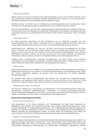 Geschäftsbericht 2011




  Währungsparitäten

Risiken könnten auch aus der Veränderung der Währungsparitäten von Euro und US-Dollar entstehen. Die in
der amerikanischen Währung fakturierten Umsätze des Balda-Konzerns könnten sich bei Umrechnung der
Fremdwährungserlöse durch eine Schwächung des US-Dollars schmälern.

Ebenfalls könnten sich Risiken aus der Veränderung der Währungsparitäten des Taiwanesischen Dollars
hinsichtlich der TPK-Beteiligung ergeben, beispielsweise bei einem etwaigen Verkauf von Anteilen.

Auch zunehmende Inflation durch die 2011 weltweit gewachsene Geldmenge stellt ein zusätzliches Risiko dar.
Sie könnte den Einkauf von Materialien der Gesellschaft, insbesondere von Zukaufteilen von Elektronik wie auch
Kunststoffen verteuern. Kann die Gesellschaft keine höheren Preise am Markt durchsetzen, würden die Margen
sinken.

  Politische Risiken

Ein global agierendes Unternehmen ist stets Risikofaktoren aus der Weltpolitik ausgesetzt. Die hohe
Staatsverschuldung der Länder weltweit, verbunden mit einer möglichen Anhebung der Steuern könnte die
weitere globale Entwicklung des Konsums behindern und die Umsätze des Balda-Konzerns reduzieren.

Konfliktregionen wie Afghanistan, der Irak und der Nahe Osten kommen als Ausgangspunkt von Krisen
ebenso in Betracht wie der schwelende Konflikt zwischen Indien und Pakistan oder zwischen den Vereinten
Nationen und dem Iran, oder auch die aktuellen Unruhen in der arabischen Welt Nordafrikas. Wenn sich diese
Konfliktfelder verschärfen, verteuern sie den Preis von Rohöl wie auch anderer Rohstoffe. Sie belasten die
Entwicklung der Börsen weltweit, erschweren die Kapitalbeschaffung und beeinträchtigen den Konsum.

Überdies können Lohnsteigerungen wachsende Lohnnebenkosten und höhere Steuern sowie restriktive
Landesgesetze, wie zum Beispiel im Umweltbereich, an jedem Produktionsstandort von Balda eintreten. Die sich
daraus ergebenden Risiken treffen allerdings auch die Marktbegleiter des Konzerns.

  Marktrisiken

Als international tätiger Konzern ist Balda von der Entwicklung der Märkte weltweit abhängig. Den Marktrisiken
begegnet das Unternehmen unter anderem mit intensiven Kundenkontakten und Marktuntersuchungen. Neben
den externen Maßnahmen begegnet der Konzern intern den Absatzrisiken mit flexibel gestalteten
Fertigungskapazitäten.

Ein zentrales Risiko stellt die Marktakzeptanz der Produkte dar, für welche die Unternehmensgruppe
Komponenten und Baugruppen liefert. Balda hat selbst nur geringen Einfluss auf den Erfolg neu in den
Absatzmarkt eingeführter Geräte. Das Unternehmen ist hier auf die Kompetenz seiner Kunden angewiesen.

  Wettbewerbsrisiken der Branche

Der Markt für Zulieferer und Systempartner der Medizintechnik und Kommunikationselektronik bleibt 2012
voraussichtlich unverändert wettbewerbsintensiv. Insbesondere im Segment Kommunikationselektronik
drücken weltweite Überkapazitäten auf die Preise. Die sich daraus ergebenden Risiken beeinflussen neben der
Vergabe von Aufträgen auch die Umsatz- und Margensituation des Balda-Konzerns.

Unternehmensstrategische Risiken

  Weitere Diversifikationen

Jede Diversifikation ist mit Risiken verbunden. Zum Produktportfolio von Balda zählen Accessoires für
Mobiltelefone, wie Headsets und Freisprecheinrichtungen oder portable Hochleistungs-Lautsprecher. Zudem
fertigt die Gesellschaft im Kundenauftrag Digitalkameras. Zum Produktportfolio des Segments gehören auch
3D-Brillen zur optimalen Darstellung von Video- und Filmmotiven. Das Management und die F&E-Abteilung in
Malaysia entwickeln das Produktprogramm selektiv und gezielt weiter. Die Erschließung neuer Märkte mit
neuen Produkten und die damit verbundenen Akquisitionen neuer Kunden bergen stets Gefährdungen.

  Risiken aus Auslandsaktivitäten

Die internationale Zusammenarbeit der verschiedenen Standorte der Unternehmensgruppe birgt aufgrund der
möglichen Divergenz spezifischer Einzelinteressen sowie unterschiedlicher Ziele und Strategien Risiken. Die
Balda-Holding pflegt einen offenen und intensiven Dialog mit den Tochtergesellschaften. Durch den Einsatz
internationaler Rechtsberater beziehungsweise auf internationales Vertragsrecht spezialisierter Anwälte,

                                                                                                           49
 