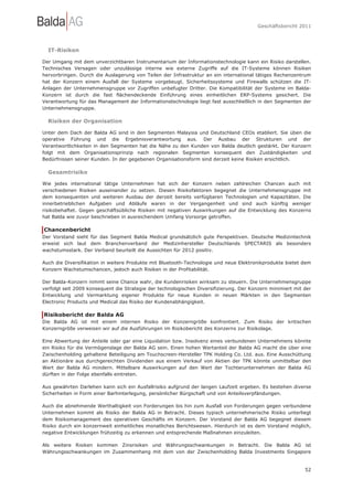 Geschäftsbericht 2011




  IT-Risiken

Der Umgang mit dem unverzichtbaren Instrumentarium der Informationstechnologie kann ein Risiko darstellen.
Technisches Versagen oder unzulässige interne wie externe Zugriffe auf die IT-Systeme können Risiken
hervorbringen. Durch die Auslagerung von Teilen der Infrastruktur an ein international tätiges Rechenzentrum
hat der Konzern einem Ausfall der Systeme vorgebeugt. Sicherheitssysteme und Firewalls schützen die IT-
Anlagen der Unternehmensgruppe vor Zugriffen unbefugter Dritter. Die Kompatibilität der Systeme im Balda-
Konzern ist durch die fast flächendeckende Einführung eines einheitlichen ERP-Systems gesichert. Die
Verantwortung für das Management der Informationstechnologie liegt fast ausschließlich in den Segmenten der
Unternehmensgruppe.

  Risiken der Organisation

Unter dem Dach der Balda AG sind in den Segmenten Malaysia und Deutschland CEOs etabliert. Sie üben die
operative Führung und die Ergebnisverantwortung aus. Der Ausbau der Strukturen und der
Verantwortlichkeiten in den Segmenten hat die Nähe zu den Kunden von Balda deutlich gestärkt. Der Konzern
folgt mit dem Organisationsprinzip nach regionalen Segmenten konsequent den Zuständigkeiten und
Bedürfnissen seiner Kunden. In der gegebenen Organisationsform sind derzeit keine Risiken ersichtlich.

  Gesamtrisiko

Wie jedes international tätige Unternehmen hat sich der Konzern neben zahlreichen Chancen auch mit
verschiedenen Risiken auseinander zu setzen. Diesen Risikofaktoren begegnet die Unternehmensgruppe mit
dem konsequenten und weiteren Ausbau der derzeit bereits verfügbaren Technologien und Kapazitäten. Die
innerbetrieblichen Aufgaben und Abläufe waren in der Vergangenheit und sind auch künftig weniger
risikobehaftet. Gegen geschäftsübliche Risiken mit negativen Auswirkungen auf die Entwicklung des Konzerns
hat Balda wie zuvor beschrieben in ausreichendem Umfang Vorsorge getroffen.

Chancenbericht
Der Vorstand sieht für das Segment Balda Medical grundsätzlich gute Perspektiven. Deutsche Medizintechnik
erweist sich laut dem Branchenverband der Medizinhersteller Deutschlands SPECTARIS als besonders
wachstumsstark. Der Verband beurteilt die Aussichten für 2012 positiv.

Auch die Diversifikation in weitere Produkte mit Bluetooth-Technologie und neue Elektronikprodukte bietet dem
Konzern Wachstumschancen, jedoch auch Risiken in der Profitabilität.

Der Balda-Konzern nimmt seine Chance wahr, die Kundenrisiken wirksam zu steuern. Die Unternehmensgruppe
verfolgt seit 2009 konsequent die Strategie der technologischen Diversifizierung. Der Konzern minimiert mit der
Entwicklung und Vermarktung eigener Produkte für neue Kunden in neuen Märkten in den Segmenten
Electronic Products und Medical das Risiko der Kundenabhängigkeit.

Risikobericht der Balda AG
Die Balda AG ist mit einem internen Risiko der Konzerngröße konfrontiert. Zum Risiko der kritischen
Konzerngröße verweisen wir auf die Ausführungen im Risikobericht des Konzerns zur Risikolage.

Eine Abwertung der Anteile oder gar eine Liquidation bzw. Insolvenz eines verbundenen Unternehmens könnte
ein Risiko für die Vermögenslage der Balda AG sein. Einen hohen Wertanteil der Balda AG macht die über eine
Zwischenholding gehaltene Beteiligung am Touchscreen-Hersteller TPK Holding Co. Ltd. aus. Eine Ausschüttung
an Aktionäre aus durchgereichten Dividenden aus einem Verkauf von Aktien der TPK könnte unmittelbar den
Wert der Balda AG mindern. Mittelbare Auswirkungen auf den Wert der Tochterunternehmen der Balda AG
dürften in der Folge ebenfalls eintreten.

Aus gewährten Darlehen kann sich ein Ausfallrisiko aufgrund der langen Laufzeit ergeben. Es bestehen diverse
Sicherheiten in Form einer Barhinterlegung, persönlicher Bürgschaft und von Anteilsverpfändungen.

Auch die abnehmende Werthaltigkeit von Forderungen bis hin zum Ausfall von Forderungen gegen verbundene
Unternehmen kommt als Risiko der Balda AG in Betracht. Dieses typisch unternehmerische Risiko unterliegt
dem Risikomanagement des operativen Geschäfts im Konzern. Der Vorstand der Balda AG begegnet diesem
Risiko durch ein konzernweit einheitliches monatliches Berichtswesen. Hierdurch ist es dem Vorstand möglich,
negative Entwicklungen frühzeitig zu erkennen und entsprechende Maßnahmen einzuleiten.

Als weitere Risiken kommen Zinsrisiken und Währungsschwankungen in Betracht. Die Balda AG ist
Währungsschwankungen im Zusammenhang mit dem von der Zwischenholding Balda Investments Singapore


                                                                                                            52
 