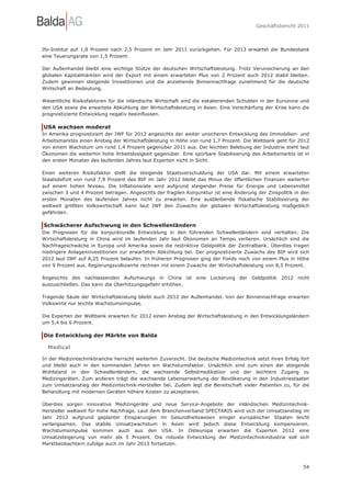 Geschäftsbericht 2011




Ifo-Institut auf 1,8 Prozent nach 2,5 Prozent im Jahr 2011 zurückgehen. Für 2013 erwartet die Bundesbank
eine Teuerungsrate von 1,5 Prozent.

Der Außenhandel bleibt eine wichtige Stütze der deutschen Wirtschaftsleistung. Trotz Verunsicherung an den
globalen Kapitalmärkten wird der Export mit einem erwarteten Plus von 2 Prozent auch 2012 stabil bleiben.
Zudem gewinnen steigende Investitionen und die anziehende Binnennachfrage zunehmend für die deutsche
Wirtschaft an Bedeutung.

Wesentliche Risikofaktoren für die inländische Wirtschaft sind die eskalierenden Schulden in der Eurozone und
den USA sowie die erwartete Abkühlung der Wirtschaftsleistung in Asien. Eine Verschärfung der Krise kann die
prognostizierte Entwicklung negativ beeinflussen.

USA wachsen moderat
In Amerika prognostiziert der IWF für 2012 angesichts der weiter unsicheren Entwicklung des Immobilien- und
Arbeitsmarktes einen Anstieg der Wirtschaftsleistung in Höhe von rund 1,7 Prozent. Die Weltbank geht für 2012
von einem Wachstum um rund 1,4 Prozent gegenüber 2011 aus. Der leichten Belebung der Industrie steht laut
Ökonomen die weiterhin hohe Arbeitslosigkeit gegenüber. Eine spürbare Stabilisierung des Arbeitsmarkts ist in
den ersten Monaten des laufenden Jahres laut Experten nicht in Sicht.

Einen weiteren Risikofaktor stellt die steigende Staatsverschuldung der USA dar. Mit einem erwarteten
Staatsdefizit von rund 7,9 Prozent des BIP im Jahr 2012 bleibt das Minus der öffentlichen Finanzen weiterhin
auf einem hohen Niveau. Die Inflationsrate wird aufgrund steigender Preise für Energie und Lebensmittel
zwischen 3 und 4 Prozent betragen. Angesichts der fragilen Konjunktur ist eine Änderung der Zinspolitik in den
ersten Monaten des laufenden Jahres nicht zu erwarten. Eine ausbleibende fiskalische Stabilisierung der
weltweit größten Volkswirtschaft kann laut IWF den Zuwachs der globalen Wirtschaftsleistung maßgeblich
gefährden.

Schwächerer Aufschwung in den Schwellenländern
Die Prognosen für die konjunkturelle Entwicklung in den führenden Schwellenländern sind verhalten. Die
Wirtschaftsleistung in China wird im laufenden Jahr laut Ökonomen an Tempo verlieren. Ursächlich sind die
Nachfrageschwäche in Europa und Amerika sowie die restriktive Geldpolitik der Zentralbank. Überdies tragen
niedrigere Anlageninvestitionen zur erwarteten Abkühlung bei. Der prognostizierte Zuwachs des BIP wird sich
2012 laut IWF auf 8,25 Prozent belaufen. In früheren Prognosen ging der Fonds noch von einem Plus in Höhe
von 9 Prozent aus. Regierungsvolkswirte rechnen mit einem Zuwachs der Wirtschaftsleistung von 8,5 Prozent.

Angesichts des nachlassenden Aufschwungs in China ist eine Lockerung der Geldpolitik 2012 nicht
auszuschließen. Das kann die Überhitzungsgefahr erhöhen.

Tragende Säule der Wirtschaftsleistung bleibt auch 2012 der Außenhandel. Von der Binnennachfrage erwarten
Volkswirte nur leichte Wachstumsimpulse.

Die Experten der Weltbank erwarten für 2012 einen Anstieg der Wirtschaftsleistung in den Entwicklungsländern
um 5,4 bis 6 Prozent.

Die Entwicklung der Märkte von Balda

  Medical

In der Medizintechnikbranche herrscht weiterhin Zuversicht. Die deutsche Medizintechnik setzt ihren Erfolg fort
und bleibt auch in den kommenden Jahren ein Wachstumsfaktor. Ursächlich sind zum einen der steigende
Wohlstand in den Schwellenländern, die wachsende Selbstmedikation und der leichtere Zugang zu
Medizingeräten. Zum anderen trägt die wachsende Lebenserwartung der Bevölkerung in den Industriestaaten
zum Umsatzanstieg der Medizintechnik-Hersteller bei. Zudem legt die Bereitschaft vieler Patienten zu, für die
Behandlung mit modernen Geräten höhere Kosten zu akzeptieren.

Überdies sorgen innovative Medizingeräte und neue Service-Angebote der inländischen Medizintechnik-
Hersteller weltweit für hohe Nachfrage. Laut dem Branchenverband SPECTARIS wird sich der Umsatzanstieg im
Jahr 2012 aufgrund geplanter Einsparungen im Gesundheitswesen einiger europäischer Staaten leicht
verlangsamen. Das stabile Umsatzwachstum in Asien wird jedoch diese Entwicklung kompensieren.
Wachstumsimpulse kommen auch aus den USA. In Osteuropa erwarten die Experten 2012 eine
Umsatzsteigerung von mehr als 5 Prozent. Die robuste Entwicklung der Medizintechnikindustrie soll sich
Marktbeobachtern zufolge auch im Jahr 2013 fortsetzen.



                                                                                                            54
 