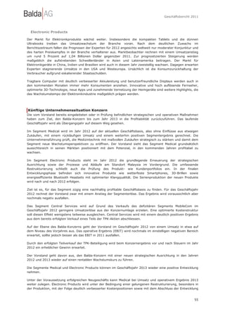 Geschäftsbericht 2011




  Electronic Products

Der Markt für Elektronikprodukte wächst weiter. Insbesondere die kompakten Tablets und die dünnen
Ultrabooks treiben das Umsatzwachstum der Branche voran. Nach dem deutlichen Zuwachs im
Berichtszeitraum fallen die Prognosen der Experten für 2012 angesichts weltweit nur moderater Konjunktur und
des harten Preiskampfes in der Branche verhaltener aus. Marktbeobachter rechnen mit einem Umsatzanstieg
um rund 5 Prozent auf 1,04 Billionen Dollar gegenüber 2011. Zur prognostizierten Steigerung werden
maßgeblich die aufstrebenden Schwellenländer in Asien und Lateinamerika beitragen. Der Markt für
Elektronikgeräte in China, Indien und Brasilien wird auch in diesem Jahr zweistellig wachsen. Dagegen erwarten
Experten stagnierende Umsätze in den USA und Westeuropa. Ursächlich ist die Konsumzurückhaltung der
Verbraucher aufgrund eskalierender Staatsschulden.

Tragbare Computer mit deutlich verbesserter Akkuleistung und benutzerfreundliche Displays werden auch in
den kommenden Monaten immer mehr Konsumenten anziehen. Innovative und hoch auflösende Fernseher,
optimierte 3D-Technologie, neue Apps und zunehmende Vernetzung der Heimgeräte sind weitere Highlights, die
das Wachstumstempo der Elektronikindustrie maßgeblich prägen werden.




Künftige Unternehmenssituation Konzern
Die vom Vorstand bereits eingeleiteten oder in Prüfung befindlichen strategischen und operativen Maßnahmen
haben zum Ziel, den Balda-Konzern bis zum Jahr 2013 in die Profitabilität zurückzuführen. Das laufende
Geschäftsjahr wird als Übergangsjahr auf diesem Weg gesehen.

Im Segment Medical wird im Jahr 2012 auf der aktuellen Geschäftsbasis, also ohne Einflüsse aus etwaigen
Zukäufen, mit einem rückläufigen Umsatz und einem weiterhin positiven Segmentergebnis gerechnet. Die
Unternehmensführung prüft, die Medizintechnik mit maßvollen Zukäufen strategisch zu stärken und damit dem
Segment neue Wachstumsperspektiven zu eröffnen. Der Vorstand sieht das Segment Medical grundsätzlich
aussichtsreich in seinen Märkten positioniert mit dem Potenzial, in den kommenden Jahren profitabel zu
wachsen.

Im Segment Electronic Products steht im Jahr 2012 die grundlegende Erneuerung der strategischen
Ausrichtung sowie der Prozesse und Abläufe am Standort Malaysia im Vordergrund. Die umfassende
Restrukturierung schließt auch die Prüfung des Produkt- wie Kundenportfolios ein. In der finalen
Entwicklungsphase befinden sich innovative Produkte wie wetterfeste Smartphones, 3D-Brillen sowie
energieeffiziente Bluetooth Headsets mit optimierter Klangqualität. Die Serienproduktion der neuen Produkte
wird nach und nach 2012 erfolgen.

Ziel ist es, für das Segment zügig eine nachhaltig profitable Geschäftsbasis zu finden. Für das Geschäftsjahr
2012 rechnet der Vorstand zwar mit einem Anstieg der Segmenterlöse. Das Ergebnis wird voraussichtlich aber
nochmals negativ ausfallen.

Das Segment Central Services wird auf Grund des Verkaufs des defizitären Segments MobileCom im
Geschäftsjahr 2012 geringere Umsatzerlöse aus der Konzernumlage erzielen. Eine optimierte Kostenstruktur
soll diesen Effekt wenigstens teilweise ausgleichen. Central Services wird mit einem deutlich positiven Ergebnis
aus dem bereits erfolgten Verkauf eines Teils der TPK-Aktien abschliessen.

Auf der Ebene des Balda-Konzerns geht der Vorstand im Geschäftsjahr 2012 von einem Umsatz in etwa auf
dem Niveau des Vorjahres aus. Das operative Ergebnis (EBIT) wird nochmals im einstelligen negativen Bereich
erwartet, sollte jedoch besser als das EBIT in 2011 ausfallen.

Durch den erfolgten Teilverkauf der TPK-Beteiligung wird beim Konzernergebnis vor und nach Steuern im Jahr
2012 ein erheblicher Gewinn erwartet.

Der Vorstand geht davon aus, den Balda-Konzern mit einer neuen strategischen Ausrichtung in den Jahren
2012 und 2013 wieder auf einen rentablen Wachstumskurs zu führen.

Die Segmente Medical und Electronic Products können im Geschäftsjahr 2013 wieder eine positive Entwicklung
nehmen.

Unter der Voraussetzung erfolgreichen Neugeschäfts kann Medical bei Umsatz und operativem Ergebnis 2013
weiter zulegen. Electronic Products wird unter der Bedingung einer gelungenen Restrukturierung, besonders in
der Produktion, mit der Folge deutlich verbesserter Kostenpositionen sowie mit dem Abschluss der Entwicklung


                                                                                                             55
 