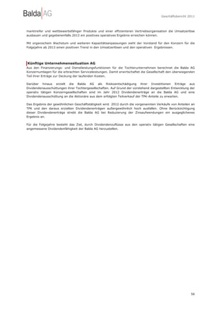 Geschäftsbericht 2011




marktreifer und wettbewerbsfähiger Produkte und einer effizienteren Vertriebsorganisation die Umsatzerlöse
ausbauen und gegebenenfalls 2013 ein positives operatives Ergebnis erreichen können.

Mit organischem Wachstum und weiteren Kapazitätsanpassungen sieht der Vorstand für den Konzern für die
Folgejahre ab 2013 einen positiven Trend in den Umsatzerlösen und den operativen Ergebnissen.




Künftige Unternehmenssituation AG
Aus den Finanzierungs- und Dienstleistungsfunktionen für die Tochterunternehmen berechnet die Balda AG
Konzernumlagen für die erbrachten Serviceleistungen. Damit erwirtschaftet die Gesellschaft den überwiegenden
Teil ihrer Erträge zur Deckung der laufenden Kosten.

Darüber hinaus erzielt die Balda AG als Risikoentschädigung ihrer Investitionen Erträge aus
Dividendenausschüttungen ihrer Tochtergesellschaften. Auf Grund der vorstehend dargestellten Entwicklung der
operativ tätigen Konzerngesellschaften sind im Jahr 2012 Dividendenerträge an die Balda AG und eine
Dividendenausschüttung an die Aktionäre aus dem erfolgten Teilverkauf der TPK-Anteile zu erwarten.

Das Ergebnis der gewöhnlichen Geschäftstätigkeit wird 2012 durch die vorgenannten Verkäufe von Anteilen an
TPK und den daraus erzielten Dividendenerträgen außergewöhnlich hoch ausfallen. Ohne Berücksichtigung
dieser Dividendenerträge strebt die Balda AG bei Reduzierung der Zinsaufwendungen ein ausgeglichenes
Ergebnis an.

Für die Folgejahre besteht das Ziel, durch Dividendenzuflüsse aus den operativ tätigen Gesellschaften eine
angemessene Dividendenfähigkeit der Balda AG herzustellen.




                                                                                                         56
 