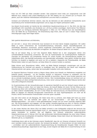 Geschäftsbericht 2011




Preis von 472 TWD pro Aktie veräußert werden. Dies entspricht einem Erlös von umgerechnet rund 238
Millionen Euro. Dadurch sinkt unsere Beteiligung an der TPK Holding von 16,1 Prozent auf 7,6 Prozent. Wir
planen, auch den restlichen Aktienbestand wertoptimiert und ohne Hast zu veräußern.

Vorstand und Aufsichtsrat stimmen überein, dass Sie als Aktionäre an dem attraktiven Verkaufserlös durch
Ausschüttung einer Sonderdividende angemessen und so zügig wie möglich partizipieren sollen.

Aus diesem Grund werden wir bereits bei der ordentlichen Hauptversammlung am 11. Mai 2012, die über das
Geschäftsjahr 2011 beschließt, eine Dividende von 1,30 Euro je Aktie vorschlagen. Damit kämen 76,6 Millionen
Euro aus dem zur Verfügung stehenden Bilanzgewinn in Höhe von 79,7 Millionen Euro des Geschäftsjahres
2011 der Balda AG zur Ausschüttung. Die Entscheidung zeigt Ihnen, dass wir auch in dieser Frage unseren
Ankündigungen zügig Taten folgen lassen.




Sehr geehrte Aktionärinnen und Aktionäre,

der seit dem 1. Januar 2012 amtierende neue Vorstand ist mit einer klaren Aufgabe angetreten: Wir wollen
Balda zu einem Unternehmen der Kunststoffverarbeitung entwickeln, dessen Geschäftssegmente ein
nachhaltiges Wachstum verzeichnen, positive Ergebnisse erwirtschaften und dadurch eine angemessene
Verzinsung Ihres Investments als Aktionäre ermöglichen. An diesem Anspruch lassen wir uns messen.

Was ist auf diesem Weg zu tun? Das Segment Balda Medical hat in den vergangenen Jahren eine
zufriedenstellende Entwicklung verzeichnet. Wir sind als Systemanbieter für kundenspezifische Healthcare-
Lösungen ein geschätzter und kompetenter Partner für unsere Kunden. Die Herausforderung besteht nun
insbesondere darin, das Geschäft auszuweiten und internationaler aufzustellen. Dazu gehört, Kunden bei deren
Schritten ins Ausland zu begleiten und somit vor Ort zu beliefern. Angesichts der Produktqualität, die Balda
Medical bietet, haben wir gute Chancen, auf diese Weise mit unseren Kunden zu wachsen.

Dabei können auch Akquisitionen helfen, sofern sie Balda Medical strategisch voranbringen und von der
Größenordnung her finanziell und operativ zu bewältigen sind. Wir beobachten den Markt nach möglichen
Zielunternehmen sehr genau, stehen aber bei eventuellen Zukäufen nicht unter Zeitdruck.

Im Segment Electronic Products wurde zu Beginn dieses Jahres eine Vielzahl von Maßnahmen eingeleitet und
teilweise bereits umgesetzt, um die Fixkosten deutlich zu reduzieren, Prozesse zu verbessern und die
Kundenzufriedenheit zu sichern. Wir werden das Geschäft so ausrichten, dass wir neue Kunden gewinnen und
die zu schmale Kundenbasis deutlich verbreitern können. Mein Vorstandskollege James Lim kümmert sich vor
Ort in Malaysia um diese wichtige Restrukturierung. Unter seiner Leitung hatte sich Balda Malaysia bereits über
viele Jahre erfolgreich entwickelt.

Im Zusammenhang mit den Herausforderungen im operativen Geschäft ist auch der Verkauf unserer Anteile an
der TPK Holding zu sehen. Denn wir haben die Chance, die Zukunft Baldas mit einem Teil der Erlöse aus der
Veräußerung dieser sehr werthaltigen Beteiligung zu gestalten. Das ist eine komfortable Situation im Vergleich
zu vielen anderen Gesellschaften, die sich in einer Phase der Restrukturierung und Neuorientierung befinden.
Balda ist dagegen ein bilanziell kerngesundes Unternehmen mit einer Eigenkapitalquote von mehr als 90
Prozent, keinen nennenswerten Finanzschulden und einer guten Liquidität.

Das Jahr 2012 sehen wir als Übergang. Wir haben keine Zeit zu verlieren, denn Balda darf nicht aus seiner
Substanz leben. Für das laufende Jahr gehen wir auf Konzernebene – auf Basis des aktuellen
Beteiligungsportfolios – von einem in etwa gleichbleibenden Umsatz und von einem nochmals negativen EBIT
aus. Das Konzernergebnis wird dagegen von dem großen Veräußerungsertrag aus dem im Februar erfolgten
Verkauf des TPK-Pakets beeinflusst werden, so dass für 2011 ein deutlicher Konzerngewinn zu erwarten ist.

In den ersten Wochen des Jahres 2012 war Balda vermehrt in den Schlagzeilen aufgrund des Versuchs des
Minderheitsaktionärs Octavian Special Master Fund L.P., die Mitglieder des Aufsichtsrats abzuberufen und durch
eigene Kandidaten zu ersetzen. Die auf Begehren von Octavian einberufene außerordentliche
Hauptversammlung am 8. Februar 2012 hat alle amtierenden Aufsichtsratsmitglieder bei einer hohen Präsenz
von 77 Prozent des Grundkapitals mit deutlicher Mehrheit bestätigt. Dieses klare Votum der Aktionärinnen und
Aktionäre gilt es, zu respektieren.

Unabhängig davon gibt es das Interesse unserer Gesellschaft, dass die von Octavian erhobenen Vorwürfe von
einer neutralen Instanz untersucht werden. Der Vorstand hat deshalb – im Einvernehmen mit dem Aufsichtsrat
– unmittelbar nach der außerordentlichen Hauptversammlung die Anwaltskanzlei Hengeler Müller mit einer
Sonderprüfung beauftragt. Gegenstand ist die Frage, ob den Organen der Balda AG im Zusammenhang mit den

                                                                                                             6
 