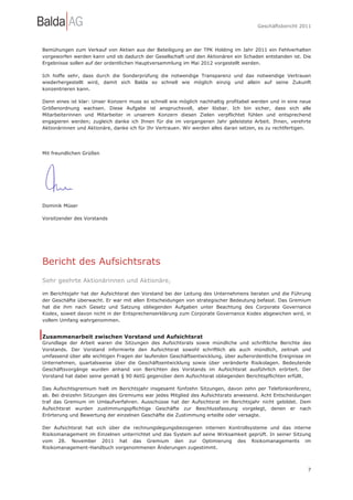Geschäftsbericht 2011




Bemühungen zum Verkauf von Aktien aus der Beteiligung an der TPK Holding im Jahr 2011 ein Fehlverhalten
vorgeworfen werden kann und ob dadurch der Gesellschaft und den Aktionären ein Schaden entstanden ist. Die
Ergebnisse sollen auf der ordentlichen Hauptversammlung im Mai 2012 vorgestellt werden.

Ich hoffe sehr, dass durch die Sonderprüfung die notwendige Transparenz und das notwendige Vertrauen
wiederhergestellt wird, damit sich Balda so schnell wie möglich einzig und allein auf seine Zukunft
konzentrieren kann.

Denn eines ist klar: Unser Konzern muss so schnell wie möglich nachhaltig profitabel werden und in eine neue
Größenordnung wachsen. Diese Aufgabe ist anspruchsvoll, aber lösbar. Ich bin sicher, dass sich alle
Mitarbeiterinnen und Mitarbeiter in unserem Konzern diesen Zielen verpflichtet fühlen und entsprechend
engagieren werden; zugleich danke ich Ihnen für die im vergangenen Jahr geleistete Arbeit. Ihnen, verehrte
Aktionärinnen und Aktionäre, danke ich für Ihr Vertrauen. Wir werden alles daran setzen, es zu rechtfertigen.




Mit freundlichen Grüßen




Dominik Müser

Vorsitzender des Vorstands




Bericht des Aufsichtsrats
Sehr geehrte Aktionärinnen und Aktionäre,

im Berichtsjahr hat der Aufsichtsrat den Vorstand bei der Leitung des Unternehmens beraten und die Führung
der Geschäfte überwacht. Er war mit allen Entscheidungen von strategischer Bedeutung befasst. Das Gremium
hat die ihm nach Gesetz und Satzung obliegenden Aufgaben unter Beachtung des Corporate Governance
Kodex, soweit davon nicht in der Entsprechenserklärung zum Corporate Governance Kodex abgewichen wird, in
vollem Umfang wahrgenommen.


Zusammenarbeit zwischen Vorstand und Aufsichtsrat
Grundlage der Arbeit waren die Sitzungen des Aufsichtsrats sowie mündliche und schriftliche Berichte des
Vorstands. Der Vorstand informierte den Aufsichtsrat sowohl schriftlich als auch mündlich, zeitnah und
umfassend über alle wichtigen Fragen der laufenden Geschäftsentwicklung, über außerordentliche Ereignisse im
Unternehmen, quartalsweise über die Geschäftsentwicklung sowie über veränderte Risikolagen. Bedeutende
Geschäftsvorgänge wurden anhand von Berichten des Vorstands im Aufsichtsrat ausführlich erörtert. Der
Vorstand hat dabei seine gemäß § 90 AktG gegenüber dem Aufsichtsrat obliegenden Berichtspflichten erfüllt.

Das Aufsichtsgremium hielt im Berichtsjahr insgesamt fünfzehn Sitzungen, davon zehn per Telefonkonferenz,
ab. Bei dreizehn Sitzungen des Gremiums war jedes Mitglied des Aufsichtsrats anwesend. Acht Entscheidungen
traf das Gremium im Umlaufverfahren. Ausschüsse hat der Aufsichtsrat im Berichtsjahr nicht gebildet. Dem
Aufsichtsrat wurden zustimmungspflichtige Geschäfte zur Beschlussfassung vorgelegt, denen er nach
Erörterung und Bewertung der einzelnen Geschäfte die Zustimmung erteilte oder versagte.

Der Aufsichtsrat hat sich über die rechnungslegungsbezogenen internen Kontrollsysteme und das interne
Risikomanagement im Einzelnen unterrichtet und das System auf seine Wirksamkeit geprüft. In seiner Sitzung
vom 28. November 2011 hat das Gremium den zur Optimierung des Risikomanagements im
Risikomanagement-Handbuch vorgenommenen Änderungen zugestimmt.



                                                                                                           7
 