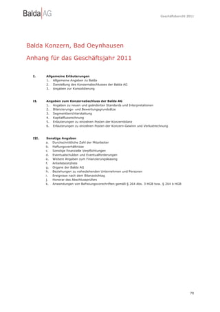 Geschäftsbericht 2011




Balda Konzern, Bad Oeynhausen

Anhang für das Geschäftsjahr 2011

  I.     Allgemeine Erläuterungen
         1. Allgemeine Angaben zu Balda
         2. Darstellung des Konzernabschlusses der Balda AG
         3. Angaben zur Konsolidierung



  II.    Angaben zum Konzernabschluss der Balda AG
         1. Angaben zu neuen und geänderten Standards und Interpretationen
         2. Bilanzierungs- und Bewertungsgrundsätze
         3. Segmentberichterstattung
         4. Kapitalflussrechnung
         5. Erläuterungen zu einzelnen Posten der Konzernbilanz
         6. Erläuterungen zu einzelnen Posten der Konzern-Gewinn und Verlustrechnung



  III.    Sonstige Angaben
         a. Durchschnittliche Zahl der Mitarbeiter
         b. Haftungsverhältnisse
         c. Sonstige finanzielle Verpflichtungen
         d. Eventualschulden und Eventualforderungen
         e. Weitere Angaben zum Finanzierungsleasing
         f.  Anteilsbesitzliste
         g. Organe der Balda AG
         h. Beziehungen zu nahestehenden Unternehmen und Personen
         i.  Ereignisse nach dem Bilanzstichtag
         j.  Honorar des Abschlussprüfers
         k. Anwendungen von Befreiungsvorschriften gemäß § 264 Abs. 3 HGB bzw. § 264 b HGB




                                                                                                 70
 