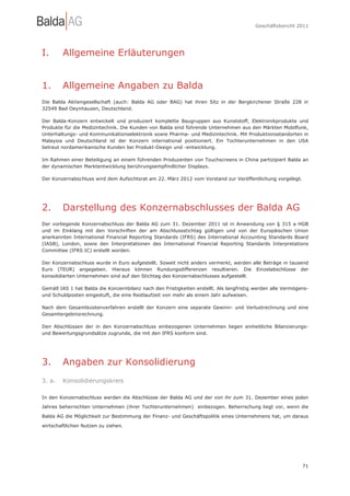 Geschäftsbericht 2011




I.      Allgemeine Erläuterungen


1.      Allgemeine Angaben zu Balda
Die Balda Aktiengesellschaft (auch: Balda AG oder BAG) hat ihren Sitz in der Bergkirchener Straße 228 in
32549 Bad Oeynhausen, Deutschland.

Der Balda-Konzern entwickelt und produziert komplette Baugruppen aus Kunststoff, Elektronikprodukte und
Produkte für die Medizintechnik. Die Kunden von Balda sind führende Unternehmen aus den Märkten Mobilfunk,
Unterhaltungs- und Kommunikationselektronik sowie Pharma- und Medizintechnik. Mit Produktionsstandorten in
Malaysia und Deutschland ist der Konzern international positioniert. Ein Tochterunternehmen in den USA
betreut nordamerikanische Kunden bei Produkt-Design und -entwicklung.

Im Rahmen einer Beteiligung an einem führenden Produzenten von Touchscreens in China partizipiert Balda an
der dynamischen Marktentwicklung berührungsempfindlicher Displays.

Der Konzernabschluss wird dem Aufsichtsrat am 22. März 2012 vom Vorstand zur Veröffentlichung vorgelegt.




2.      Darstellung des Konzernabschlusses der Balda AG
Der vorliegende Konzernabschluss der Balda AG zum 31. Dezember 2011 ist in Anwendung von § 315 a HGB
und im Einklang mit den Vorschriften der am Abschlussstichtag gültigen und von der Europäischen Union
anerkannten International Financial Reporting Standards (IFRS) des International Accounting Standards Board
(IASB), London, sowie den Interpretationen des International Financial Reporting Standards Interpretations
Committee (IFRS IC) erstellt worden.

Der Konzernabschluss wurde in Euro aufgestellt. Soweit nicht anders vermerkt, werden alle Beträge in tausend
Euro (TEUR) angegeben. Hieraus können Rundungsdifferenzen resultieren. Die Einzelabschlüsse der
konsolidierten Unternehmen sind auf den Stichtag des Konzernabschlusses aufgestellt.

Gemäß IAS 1 hat Balda die Konzernbilanz nach den Fristigkeiten erstellt. Als langfristig werden alle Vermögens-
und Schuldposten eingestuft, die eine Restlaufzeit von mehr als einem Jahr aufweisen.

Nach dem Gesamtkostenverfahren erstellt der Konzern eine separate Gewinn- und Verlustrechnung und eine
Gesamtergebnisrechnung.

Den Abschlüssen der in den Konzernabschluss einbezogenen Unternehmen liegen einheitliche Bilanzierungs-
und Bewertungsgrundsätze zugrunde, die mit den IFRS konform sind.




3.      Angaben zur Konsolidierung
3. a.   Konsolidierungskreis

In den Konzernabschluss werden die Abschlüsse der Balda AG und der von ihr zum 31. Dezember eines jeden

Jahres beherrschten Unternehmen (ihrer Tochterunternehmen) einbezogen. Beherrschung liegt vor, wenn die

Balda AG die Möglichkeit zur Bestimmung der Finanz- und Geschäftspolitik eines Unternehmens hat, um daraus

wirtschaftlichen Nutzen zu ziehen.




                                                                                                            71
 