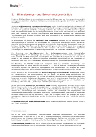 Geschäftsbericht 2011




2.      Bilanzierungs- und Bewertungsgrundsätze
Die bei der Erstellung dieses Konzernabschlusses angewandten Bilanzierungs- und Bewertungsmethoden sind in
den folgenden Abschnitten aufgeführt. Die Bilanzierungsmethoden sind gegenüber dem Vorjahr grundsätzlich
unverändert.

Sämtliche Schätzungen und Ermessensentscheidungen werden fortlaufend neu beurteilt und basieren auf
historischen Erfahrungen und weiteren Faktoren, einschließlich Erwartungen hinsichtlich zukünftiger Ereignisse,
die unter den gegebenen Umständen vernünftig erscheinen. Die wichtigsten zukunftsbezogenen Angaben,
sowie die wesentlichen Quellen von Schätzungsunsicherheiten, durch die ein beträchtliches Risiko entstehen
kann, dass innerhalb des nächsten Geschäftsjahres eine wesentliche Anpassung der ausgewiesenen
Vermögenswerte und Schulden erforderlich wird, sind nachfolgend in den entsprechenden Passagen des
Anhangs dargestellt.

Im Wesentlichen sind hiervon die Geschäfts- oder Firmenwerte betroffen. Für die Bestimmung einer
Wertminderung ist es erforderlich den Nutzungswert der Zahlungsmittel generierenden Einheit, welcher der
Geschäfts- oder Firmenwert zugeordnet worden ist, zu ermitteln. Die Berechnung des Nutzungswerts bedarf der
Schätzung künftiger Cash-flows aus der Zahlungsmittel generierenden Einheit sowie eines geeigneten
Abzinsungssatzes für die Barwertberechnung. Wir verweisen auf unsere nachfolgenden allgemeinen
Ausführungen und die Einzelheiten zur Berechnung unter Punkt II.5.b. „Geschäfts- oder Firmenwert“.

Die   Bewertung    von     Vermögenswerten        des     Sachanlagevermögens          und   immateriellen
Vermögenswerten ist mit Schätzungen der erwarteten Nutzungsdauern der Vermögenswerte verbunden.
Balda überprüft zum Ende eines jeden Geschäftsjahres die geschätzten Nutzungsdauern und passt sie bei
Bedarf an. Wir verweisen auf unsere nachfolgenden allgemeinen Ausführungen und die Einzelheiten zur
Berechnung unter Punkt II.5.a. „Sachanlagen“ sowie unter Punkt II.5.c. „Immaterielle Vermögenswerte“.

Die Bewertung der Vorräte erfolgt zum niedrigeren Wert aus ermittelten Anschaffungs- oder
Herstellungskosten und ihrem Nettoveräußerungswert, d. h. dem im normalen Geschäftsgang erzielbaren
Verkaufserlös abzüglich der geschätzten Fertigstellungs- und Vertriebskosten. Wir verweisen auf unsere
nachfolgenden allgemeinen Ausführungen und die Einzelheiten zur Berechnung unter Punkt II.5.f. „Vorräte“.

Für die Beurteilung der Angemessenheit der Wertberichtigungen auf zweifelhafte Forderungen werden
die Fälligkeitsstruktur der Forderungssalden und die Bonität der Kunden sowie Veränderungen der
Zahlungsbedingungen herangezogen. Der Umfang der tatsächlich vorzunehmenden Ausbuchungen kann den
Umfang der erwarteten Ausbuchungen übersteigen, wenn eine Verschlechterung der Finanzlage der Kunden
eintritt. Wir verweisen auf unsere nachfolgenden allgemeinen Ausführungen und die Einzelheiten zur
Berechnung unter Punkt II.5.g. „Forderungen aus Lieferungen und Leistungen“.

Bei der Berechnung tatsächlicher und latenter Steuern müssen Beurteilungen getroffen werden. Aktive
latente Steuern werden in dem Maße angesetzt, in dem es wahrscheinlich ist, dass sie auch genutzt werden
können. Zur Beurteilung der Wahrscheinlichkeit der künftigen Nutzbarkeit insbesondere von aktiven latenten
Steuern auf Verlustvorträge sind verschiedene Faktoren wie Ertragslage der Vergangenheit und
Steuerplanungen heranzuziehen. Weichen die tatsächlichen Ergebnisse von diesen Schätzungen ab, könnte dies
nachteilige Auswirkungen auf die Vermögens- Finanz- und Ertragslage haben. Wir verweisen auf unsere
nachfolgenden allgemeinen Ausführungen und die Einzelheiten zur Berechnung unter Punkt II.5.e. „Latente
Steuern“.

Die Bilanzierungs- und Bewertungsmethoden wurden im Konzern einheitlich ausgeübt und im Vergleich
zum Vorjahr beibehalten.




Finanzinstrumente

Die in der Bilanz ausgewiesenen Finanzinstrumente (finanzielle Vermögenswerte und finanzielle
Verbindlichkeiten) im Sinne von IAS 32 und IAS 39 umfassen liquide Mittel, Forderungen und Verbindlichkeiten
aus Lieferungen und Leistungen, Ausleihungen, Finanzbeteiligungen, Darlehen und kurzfristige Kredite sowie
bestimmte, auf vertraglichen Vereinbarungen beruhende, sonstige Forderungen und Verbindlichkeiten.

Der beizulegende Zeitwert ist der Betrag, zu dem unter sachverständigen, vertragswilligen und voneinander
unabhängigen Geschäftspartnern ein Vermögenswert getauscht oder eine Schuld beglichen werden könnte.

                                                                                                            77
 