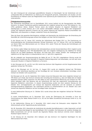 Geschäftsbericht 2011




Vor dem Hintergrund der schwierigen geschäftlichen Situation im Berichtsjahr hat der Aufsichtsrat sich ein
umfassendes Bild von Maßnahmen zur Stärkung der Ertragskraft gemacht, insbesondere vom Ausbau und der
Erschließung von Märkten sowie den Möglichkeiten einer Optimierung der Kostenstruktur in den Segmenten des
Unternehmens.

Tätigkeitsschwerpunkte
Der Aufsichtsrat beschäftigte sich im Geschäftsjahr 2011 erneut laufend mit der Reorganisation des Balda-
Konzerns. Zu diesem Themenkreis gehörte insbesondere der mögliche Verkauf der an der TPK Holding Co., Ltd.
(TPK) gehaltenen Aktien. Weitere Themen waren die kritische Situation im Segment MobileCom und
Überlegungen zu einem Verkauf, der in der zweiten Jahreshälfte vollzogen wurde. Neben dem fortgesetzten
Umbau des Segments Electronic Products war die weitere Stärkung des Segments Medical einschließlich der
Möglichkeit, eine Akquisition zu tätigen, wiederholt Thema der Beratungen.

Über die Dauer des gesamten Berichtsjahres verfolgte und überwachte das Aufsichtsorgan die Entwicklung der
Geschäfte der Unternehmensgruppe anhand des Budgets und über Soll-Ist-Vergleiche.

In der Sitzung vom 25. Januar 2011 stimmte der Aufsichtsrat dem Budget 2011 zu. Die Zustimmung zur
Amtsniederlegung des Vorstandsvorsitzenden Michael Sienkiewicz zum 16. Februar 2011 und die Bestellung
von Rainer Mohr zum Alleinvorstand zum 16. Februar 2011 waren Thema der Sitzung des Kontrollorgans am
15. Februar 2011.

Vier Wochen später billigte das Gremium den Jahresabschluss und den Konzernabschluss 2010. Zugleich wurde
aufgrund der Begebung einer TPK-Wandelanleihe über eine mögliche Verlängerung der Haltefrist für fünfzig
Prozent der von Balda gehaltenen TPK-Aktien, die Ende April 2011 endete, beraten. Der Verlängerung der
Haltefrist um 90 Tage wurde im Umlaufverfahren vom 11. April 2011 zugestimmt.

Bei der anlässlich der Hauptversammlung der Balda AG am 27. Mai 2011 abgehaltenen Sitzung wurde die
beabsichtigte Erweiterung des Geschäfts im Segment Medical besprochen und entschieden, sie erst nach einer
Lösung der Situation im Segment MobileCom zu forcieren.

In den Sitzungen am 25. und 26. Juni 2011 beriet das Gremium über Regularien und die Vorgehensweise beim
geplanten Verkauf der TPK-Aktien.

Auch in den Sitzungen am 14. Juli bzw. 11. August 2011 wurde ein möglicher Verkauf der TPK-Aktien
diskutiert. Der Aufsichtsrat beschloss auf der Grundlage der vom Vorstand unterbreiteten Vorschläge, einem
Verkauf von Anteilen nicht zuzustimmen.

Die Sitzungen am 28. und 29. September 2011 hatten erneut die Diskussion über einen möglichen Verkauf von
TPK-Aktien zum Inhalt. Das Gremium stimmte dem Vorschlag des Vorstands zu, dass sich Balda über ein Global
Depository Receipt (GDR) zusammen mit TPK selbst an einer gemeinsamen Platzierung zum Verkauf von TPK-
Aktien beteiligen solle. Des Weiteren ließ der Aufsichtsrat sich über den begonnenen Verkaufsprozess des
Segments MobileCom unterrichten. In diesem Zusammenhang wurden bei einer weiteren Sitzung am 20.
Oktober 2011 Vertragsentwürfe zum Verkauf des Segments besprochen und der Vorstand zur weiteren
Vertragsverhandlung aufgefordert. Der Aufsichtsrat stimmte im Umlaufverfahren am 30. Oktober 2011 dem
Verkauf des Segments MobileCom auf der Grundlage finaler Verträge zu.

In einer telefonischen Sitzung am 31. Oktober 2011 wurde erneut über den möglichen Verkauf der TPK-Aktien
diskutiert.

In einem Umlaufverfahren am 8. November 2011 wurde der Übertragung der Immobilie in Form der
Verschmelzung der Balda Medical GmbH & Co. KG auf die Balda Grundstücks-Vermietungs GmbH & Co. KG
zugestimmt.

In der telefonischen Sitzung am 9. November 2011 stand erneut die Diskussion eines möglichen TPK-
Aktienverkaufs auf der Tagesordnung des Aufsichtsrats.

Am 28. November 2011 diskutierte der Aufsichtsrat die aktuelle Geschäftssituation in allen Segmenten und ließ
sich vom Vorstand das Budget für das Geschäftsjahr 2012 vorstellen. Die Diskussion der weiteren Strategie der
Balda konzentrierte sich auf die Zukunft des Segments Medical. Das Gremium stimmte einem möglichen
Rückkauf eigener Aktien zu.

In der Sitzung am 19. Dezember 2011 befasste sich das Gremium mit möglichen Nachfolgern für den
Alleinvorstand Herrn Mohr.


                                                                                                           8
 