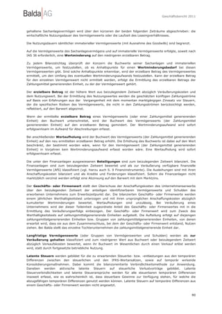 Geschäftsbericht 2011




gehaltene Sachanlagevermögen wird über den kürzeren der beiden folgenden Zeiträume abgeschrieben: die
wirtschaftliche Nutzungsdauer des Vermögenswerts oder die Laufzeit des Leasingverhältnisses.

Die Nutzungsdauern sämtlicher immaterieller Vermögenswerte (mit Ausnahme des Goodwills) sind begrenzt.

Auf die Vermögenswerte des Sachanlagevermögens und auf immaterielle Vermögenswerte erfolgte, soweit nach
IAS 36 erforderlich, eine Wertminderung auf den niedrigeren erzielbaren Betrag.

Zu jedem Bilanzstichtag überprüft der Konzern die Buchwerte seiner Sachanlagen und immateriellen
Vermögenswerte, um festzustellen, ob es Anhaltspunkte für einen Wertminderungsbedarf bei diesen
Vermögenswerten gibt. Sind solche Anhaltspunkte erkennbar, wird der erzielbare Betrag des Vermögenswertes
ermittelt, um den Umfang des eventuellen Wertminderungsaufwands festzustellen. Kann der erzielbare Betrag
für den einzelnen Vermögenswert nicht ermittelt werden, erfolgt die Ermittlung des erzielbaren Betrags der
Zahlungsmittel generierenden Einheit, zu der der Vermögenswert gehört.

Der erzielbare Betrag ist der höhere Wert aus beizulegendem Zeitwert abzüglich Veräußerungskosten und
dem Nutzungswert. Bei der Ermittlung des Nutzungswertes werden die geschätzten künftigen Zahlungsströme
auf Basis von Erfahrungen aus der Vergangenheit mit dem momentan marktgängigen Zinssatz vor Steuern,
der die spezifischen Risiken des Vermögenswerts, die nicht in den Zahlungsströmen berücksichtigt werden,
reflektiert, auf den Barwert abgezinst.

Wenn der ermittelte erzielbare Betrag eines Vermögenswerts (oder einer Zahlungsmittel generierenden
Einheit) den Buchwert unterschreitet, wird der Buchwert des Vermögenswerts (der Zahlungsmittel
generierenden Einheit) auf den erzielbaren Betrag gemindert. Der Wertminderungsaufwand wird sofort
erfolgswirksam im Aufwand für Abschreibungen erfasst.

Bei anschließender Wertaufholung wird der Buchwert des Vermögenswerts (der Zahlungsmittel generierenden
Einheit) auf den neu ermittelten erzielbaren Betrag erhöht. Die Erhöhung des Buchwerts ist dabei auf den Wert
beschränkt, der bestimmt worden wäre, wenn für den Vermögenswert (der Zahlungsmittel generierenden
Einheit) in Vorjahren kein Wertminderungsaufwand erfasst worden wäre. Eine Wertaufholung wird sofort
erfolgswirksam erfasst.

Die unter den Finanzanlagen ausgewiesenen Beteiligungen sind zum beizulegenden Zeitwert bilanziert. Die
Finanzanlagen sind zum beizulegenden Zeitwert bewertet und als zur Veräußerung verfügbare finanzielle
Vermögenswerte (AfS) klassifiziert (vgl. hierzu auch S. 9 Finanzinstrumente). Die Ausleihungen sind mit ihren
Anschaffungskosten bilanziert und als Kredite und Forderungen klassifiziert. Sofern die Finanzanlagen nicht
marktüblich verzinst werden erfolgt eine Abzinsung auf den Barwert mit dem Marktzins.

Der Geschäfts- oder Firmenwert stellt den Überschuss der Anschaffungskosten des Unternehmenserwerbs
über den beizulegenden Zeitwert der anteiligen identifizierbaren Vermögenswerte und Schulden des
erworbenen Unternehmens zum Erwerbszeitpunkt dar. Die bilanzierten Geschäfts- oder Firmenwerte werden
einem jährlichen Werthaltigkeitstest unterzogen und mit ihren ursprünglichen Anschaffungskosten abzüglich
kumulierter Wertminderungen bewertet. Wertaufholungen sind unzulässig. Bei Veräußerung eines
Unternehmens wird der dieser Teileinheit zugeordnete Anteil des Geschäfts- oder Firmenwertes mit in die
Ermittlung des Veräußerungserfolgs einbezogen. Der Geschäfts- oder Firmenwert wird zum Zweck des
Werthaltigkeitstests auf zahlungsmittelgenerierende Einheiten aufgeteilt. Die Aufteilung erfolgt auf diejenigen
zahlungsmittelgenerierenden Einheiten bzw. Gruppen von zahlungsmittelgenerierenden Einheiten, von denen
erwartet wird, dass sie aus dem Zusammenschluss, bei dem der Geschäfts- oder Firmenwert entstand, Nutzen
ziehen. Bei Balda stellt das einzelne Tochterunternehmen die zahlungsmittelgenerierende Einheit dar.

Langfristige Vermögenswerte (oder Gruppen von Vermögenswerten und Schulden) werden als zur
Veräußerung gehalten klassifiziert und zum niedrigeren Wert aus Buchwert oder beizulegendem Zeitwert
abzüglich Verkaufskosten bewertet, wenn ihr Buchwert im Wesentlichen durch einen Verkauf erlöst werden
wird, statt durch fortgesetzte betriebliche Nutzung.

Latente Steuern werden gebildet für die zu erwartenden Steuerbe- bzw. -entlastungen aus den temporären
Differenzen zwischen den steuerlichen und den IFRS-Wertansätzen, sowie auf temporär wirkende
Konsolidierungsmaßnahmen. Dabei kommt die bilanzorientierte Verbindlichkeitsmethode zur Anwendung.
Daneben werden aktivische latente Steuern auf steuerliche Verlustvorträge gebildet. Latente
Steuerverbindlichkeiten und latente Steueransprüche werden für alle steuerbaren temporären Differenzen
insoweit erfasst, wie es wahrscheinlich ist, dass steuerbare Gewinne zur Verfügung stehen, für welche die
abzugsfähigen temporären Differenzen genutzt werden können. Latente Steuern auf temporäre Differenzen aus
einem Geschäfts- oder Firmenwert werden nicht angesetzt.


                                                                                                            80
 