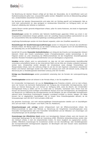 Geschäftsbericht 2011




Die Berechnung der latenten Steuern erfolgt auf der Basis der Steuersätze, die im betreffenden Land zum
Realisationszeitpunkt gelten bzw. voraussichtlich gelten werden. Maßgeblich sind die am Bilanzstichtag gültigen
bzw. verabschiedeten steuerlichen Vorschriften.

Der Buchwert der latenten Steueransprüche wird jedes Jahr am Stichtag geprüft und herabgesetzt, falls es
nicht mehr wahrscheinlich ist, dass genügend zu versteuerndes Einkommen zur Verfügung steht, um den
Anspruch vollständig oder teilweise zu realisieren.

Latente Steuern werden generell erfolgswirksam erfasst, außer für solche Positionen, die direkt im Eigenkapital
gebucht werden.

Rückstellungen werden für rechtliche oder faktische Verpflichtungen gegenüber Dritten aus einem in der
Vergangenheit entstandenen Ereignis gebildet, wenn der zukünftige Ressourcenabfluss wahrscheinlich ist und
die voraussichtliche Höhe des Verpflichtungsbetrags zuverlässig geschätzt werden kann.

Langfristige Rückstellungen werden mit ihrem Barwert angesetzt, sofern der Zinseffekt wesentlich ist.

Rückstellungen für Gewährleistungsverpflichtungen werden im Zeitpunkt des Verkaufs des betreffenden
Produkts erfasst. Der Betrag ergibt sich aus der besten Schätzung der Ausgaben durch die Geschäftsführung,
die notwendig sind, um die Verpflichtung zu erfüllen.

Gemäß IAS 39 werden finanzielle Verbindlichkeiten zum Zeitpunkt des Erwerbs zum beizulegenden Zeitwert
bilanziert. Direkt dem Erwerb zurechenbare Kosten (Transaktionskosten) werden berücksichtigt. In der
Folgezeit werden sie unter Anwendung der Effektivzinsmethode mit den fortgeführten Anschaffungskosten
bewertet. Monetäre Fremdwährungsverbindlichkeiten sind zum Stichtagskurs umgerechnet.

Umsätze werden erfasst, wenn es wahrscheinlich ist, dass der mit dem entsprechenden Geschäftsvorfall
verbundene wirtschaftliche Nutzen an das Unternehmen fließt und die Höhe der Umsätze verlässlich bemessen
werden kann. Umsatzerlöse werden abzüglich der Umsatzsteuer sowie etwaiger Preisnachlässe und
Mengenrabatte erfasst, wenn die Lieferung erfolgt ist und die mit dem Eigentum verbundenen wesentlichen
Risiken und Chancen übertragen worden sind. Sofern die Leistung noch nicht voll erbracht wurde, erfolgt die
Aktivierung der zu Herstellungskosten bewerteten Leistung unter den Vorräten.

Erträge aus Dienstleistungen werden grundsätzlich zeitanteilig über die Perioden der Leistungserbringung
erfasst.

Forschungskosten werden als Aufwand in der Periode erfasst, in der Sie angefallen sind.

Ein immaterieller Vermögenswert, der aus der Entwicklung eines Produktes entsteht, wird nur dann erfasst,
wenn der Konzern die technische Realisierbarkeit der Fertigung des immateriellen Vermögenswertes, damit
dieser zur internen Nutzung oder zum Verkauf zur Verfügung steht, sowie die Absicht, den immateriellen
Vermögenswert fertig zu stellen und ihn zu nutzen oder zu verkaufen, nachweisen kann. Ferner muss der
Konzern die Generierung eines künftigen wirtschaftlichen Nutzens durch den Vermögenswert, die Verfügbarkeit
von Ressourcen zur Vollendung des Vermögenswertes und die Fähigkeit, die dem immateriellen Vermögenswert
während seiner Entwicklung zurechenbaren Ausgaben zuverlässig ermitteln zu können, belegen. Der Balda
Konzern hat im abgelaufenen Geschäftsjahr und im Vorjahr keine Entwicklungskosten aktiviert, da die
Voraussetzungen nach IAS 38.57 nicht kumulativ erfüllt sind.

Die gesamten Forschungs- und nicht aktivierungsfähigen Entwicklungskosten beliefen sich im Geschäftsjahr
2011 auf rund TEUR 1.740 (Vorjahr: rund TEUR 3.796 incl. MobileCom).

Zinsaufwendungen und -erträge werden erfolgswirksam nach der Effektivzinsmethode erfasst. Die
Effektivzinsmethode ist dabei eine Methode zur Berechnung der fortgeführten Anschaffungskosten eines
finanziellen Vermögenswertes oder einer finanziellen Verbindlichkeit und der Allokation von Zinserträgen und
Zinsaufwendungen auf die jeweiligen Perioden.

Zuwendungen der öffentlichen Hand werden zum beizulegenden Zeitwert erfasst, wenn der Konzern die
notwendigen Bedingungen für den Erhalt der Zuwendung erfüllt. Öffentliche Aufwandszuschüsse werden über
den Zeitraum erfasst, in dem die entsprechenden Kosten, für deren Ausgleich sie zugesprochen wurden,
anfallen. Öffentliche Zuwendungen für Investitionen werden von den Anschaffungs- oder Herstellungskosten
des korrespondierenden Vermögenswerts abgesetzt. Im Berichtsjahr sind dem Konzern keine wesentlichen
Zuwendungen zugeflossen.




                                                                                                            81
 