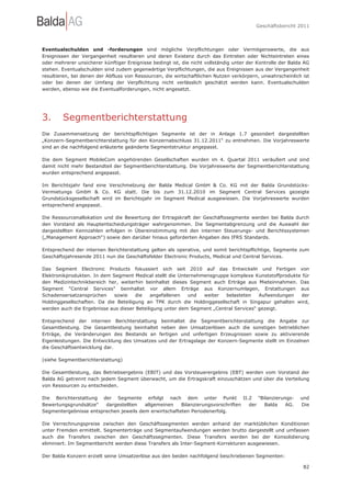 Geschäftsbericht 2011




Eventualschulden und -forderungen sind mögliche Verpflichtungen oder Vermögenswerte, die aus
Ereignissen der Vergangenheit resultieren und deren Existenz durch das Eintreten oder Nichteintreten eines
oder mehrerer unsicherer künftiger Ereignisse bedingt ist, die nicht vollständig unter der Kontrolle der Balda AG
stehen. Eventualschulden sind zudem gegenwärtige Verpflichtungen, die aus Ereignissen aus der Vergangenheit
resultieren, bei denen der Abfluss von Ressourcen, die wirtschaftlichen Nutzen verkörpern, unwahrscheinlich ist
oder bei denen der Umfang der Verpflichtung nicht verlässlich geschätzt werden kann. Eventualschulden
werden, ebenso wie die Eventualforderungen, nicht angesetzt.




3.      Segmentberichterstattung
Die Zusammensetzung der berichtspflichtigen Segmente ist der in Anlage 1.7 gesondert dargestellten
„Konzern-Segmentberichterstattung für den Konzernabschluss 31.12.2011“ zu entnehmen. Die Vorjahreswerte
sind an die nachfolgend erläuterte geänderte Segmentstruktur angepasst.

Die dem Segment MobileCom angehörenden Gesellschaften wurden im 4. Quartal 2011 veräußert und sind
damit nicht mehr Bestandteil der Segmentberichterstattung. Die Vorjahreswerte der Segmentberichterstattung
wurden entsprechend angepasst.

Im Berichtsjahr fand eine Verschmelzung der Balda Medical GmbH & Co. KG mit der Balda Grundstücks-
Vermietungs GmbH & Co. KG statt. Die bis zum 31.12.2010 im Segment Central Services gezeigte
Grundstücksgesellschaft wird im Berichtsjahr im Segment Medical ausgewiesen. Die Vorjahreswerte wurden
entsprechend angepasst.

Die Ressourcenallokation und die Bewertung der Ertragskraft der Geschäftssegmente werden bei Balda durch
den Vorstand als Hauptentscheidungsträger wahrgenommen. Die Segmentabgrenzung und die Auswahl der
dargestellten Kennzahlen erfolgen in Übereinstimmung mit den internen Steuerungs- und Berichtssystemen
(„Management Approach“) sowie den darüber hinaus geforderten Angaben des IFRS Standards.

Entsprechend der internen Berichterstattung gelten als operative, und somit berichtspflichtige, Segmente zum
Geschäftsjahresende 2011 nun die Geschäftsfelder Electronic Products, Medical und Central Services.

Das Segment Electronic Products fokussiert sich seit 2010 auf das Entwickeln und Fertigen von
Elektronikprodukten. In dem Segment Medical stellt die Unternehmensgruppe komplexe Kunststoffprodukte für
den Medizintechnikbereich her, weiterhin beinhaltet dieses Segment auch Erträge aus Mieteinnahmen. Das
Segment "Central Services" beinhaltet vor allem Erträge aus Konzernumlagen, Erstattungen aus
Schadensersatzansprüchen     sowie    die   angefallenen   und  weiter   belasteten    Aufwendungen  der
Holdinggesellschaften. Da die Beteiligung an TPK durch die Holdinggesellschaft in Singapur gehalten wird,
werden auch die Ergebnisse aus dieser Beteiligung unter dem Segment „Central Services“ gezeigt.

Entsprechend der internen Berichterstattung beinhaltet die Segmentberichterstattung die              Angabe zur
Gesamtleistung. Die Gesamtleistung beinhaltet neben den Umsatzerlösen auch die sonstigen            betrieblichen
Erträge, die Veränderungen des Bestands an fertigen und unfertigen Erzeugnissen sowie zu             aktivierende
Eigenleistungen. Die Entwicklung des Umsatzes und der Ertragslage der Konzern-Segmente stellt       im Einzelnen
die Geschäftsentwicklung dar.

(siehe Segmentberichterstattung)

Die Gesamtleistung, das Betriebsergebnis (EBIT) und das Vorsteuerergebnis (EBT) werden vom Vorstand der
Balda AG getrennt nach jedem Segment überwacht, um die Ertragskraft einzuschätzen und über die Verteilung
von Ressourcen zu entscheiden.

Die Berichterstattung der Segmente erfolgt nach dem unter Punkt II.2 "Bilanzierungs-                         und
Bewertungsgrundsätze"   dargestellten   allgemeinen    Bilanzierungsvorschriften der Balda AG.               Die
Segmentergebnisse entsprechen jeweils dem erwirtschafteten Periodenerfolg.

Die Verrechnungspreise zwischen den Geschäftssegmenten werden anhand der marktüblichen Konditionen
unter Fremden ermittelt. Segmenterträge und Segmentaufwendungen werden brutto dargestellt und umfassen
auch die Transfers zwischen den Geschäftssegmenten. Diese Transfers werden bei der Konsolidierung
eliminiert. Im Segmentbericht werden diese Transfers als Inter-Segment-Korrekturen ausgewiesen.

Der Balda Konzern erzielt seine Umsatzerlöse aus den beiden nachfolgend beschriebenen Segmenten:

                                                                                                              82
 