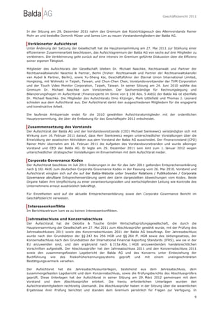 Geschäftsbericht 2011




In der Sitzung am 29. Dezember 2011 nahm das Gremium das Rücktrittsgesuch des Alleinvorstands Rainer
Mohr an und bestellte Dominik Müser und James Lim zu neuen Vorstandsmitgliedern der Balda AG.

Verkleinerter Aufsichtsrat
Unter Änderung der Satzung der Gesellschaft hat die Hauptversammlung am 27. Mai 2011 zur Stärkung einer
effizienteren Zusammenarbeit beschlossen, das Aufsichtsgremium der Balda AG von sechs auf drei Mitglieder zu
verkleinern. Die Verkleinerung geht zurück auf eine intensiv im Gremium geführte Diskussion über die Effizienz
seiner eigenen Tätigkeit.

Mitglieder des Aufsichtsrats der Gesellschaft blieben Dr. Michael Naschke, Rechtsanwalt und Partner der
Rechtsanwaltskanzlei Naschke & Partner, Berlin (früher: Rechtsanwalt und Partner der Rechtsanwaltskanzlei
van Aubel & Partner, Berlin), sowie Yu-Sheng Kai, Geschäftsführer der Eternal Union International Limited,
Hongkong, mit Wohnsitz in Taipeh, Taiwan, und Chun-Chen Chen, Vorstandsvorsitzender der TVM Corporation
und der Touch Video Monitor Corporation, Taipeh, Taiwan. In seiner Sitzung am 24. Juni 2010 wählte das
Gremium Dr. Michael Naschke zum Vorsitzenden. Der Sachverständige für Rechnungslegung und
Bilanzierungsfragen im Aufsichtsrat (Finanzexperte im Sinne von § 100 Abs. 5 AktG) der Balda AG ist ebenfalls
Dr. Michael Naschke. Die Mitglieder des Aufsichtsrats Dino Kitzinger, Mark Littlefield und Thomas J. Leonard
schieden aus dem Aufsichtsrat aus. Der Aufsichtsrat dankt den ausgeschiedenen Mitgliedern für die engagierte
und konstruktive Arbeit.

Die laufende Amtsperiode endet für die 2010 gewählten Aufsichtsratsmitglieder mit der ordentlichen
Hauptversammlung, die über die Entlastung für das Geschäftsjahr 2012 entscheidet.

Zusammensetzung des Vorstands
Der Aufsichtsrat der Balda AG und der Vorstandsvorsitzende (CEO) Michael Sienkiewicz verständigten sich mit
Wirkung zum 16. Februar 2011 darauf, dass Herr Sienkiewicz wegen unterschiedlicher Vorstellungen über die
Entwicklung der asiatischen Aktivitäten aus dem Vorstand der Balda AG ausscheidet. Der Finanzvorstand (CFO)
Rainer Mohr übernahm am 16. Februar 2011 die Aufgaben des Vorstandsvorsitzenden und wurde alleiniger
Vorstand und CEO der Balda AG. Er legte am 29. Dezember 2011 sein Amt zum 1. Januar 2012 wegen
unterschiedlicher strategischer Vorstellungen im Einvernehmen mit dem Aufsichtsrat nieder.

Corporate Governance Kodex
Der Aufsichtsrat beschloss im Juli 2011 Änderungen in der für das Jahr 2011 geltenden Entsprechenserklärung
nach § 161 AktG zum deutschen Corporate Governance Kodex in der Fassung vom 26. Mai 2010. Vorstand und
Aufsichtsrat einigten sich auf die auf der Balda-Website unter Investor Relations / Publikationen / Corporate
Governance abrufbare Entsprechenserklärung samt den darin dargestellten Abweichungen vom Kodex. Beide
Organe haben ihre Verpflichtung zu einer verantwortungsvollen und wertschöpfenden Leitung wie Kontrolle des
Unternehmens erneut ausdrücklich bekräftigt.

Für Einzelheiten wird auf die aktuelle Entsprechenserklärung sowie den Corporate Governance Bericht im
Geschäftsbericht verwiesen.

Interessenkonflikte
Im Berichtszeitraum kam es zu keinen Interessenkonflikten.

Jahresabschluss und Konzernabschluss
Der Aufsichtsrat hat die Deloitte & Touche GmbH Wirtschaftsprüfungsgesellschaft, die durch die
Hauptversammlung der Gesellschaft am 27. Mai 2011 zum Abschlussprüfer gewählt wurde, mit der Prüfung des
Jahresabschlusses 2011 sowie des Konzernabschlusses 2011 der Balda AG beauftragt. Der Jahresabschluss
wurde nach den Grundsätzen der §§ 242 bis 256 HGB und §§ 264 ff. HGB sowie des Aktiengesetzes, der
Konzernabschluss nach den Grundsätzen der International Financial Reporting Standards (IFRS), wie sie in der
EU anzuwenden sind, und den ergänzend nach § 315a Abs. 1 HGB anzuwendenden handelsrechtlichen
Vorschriften aufgestellt. Der Abschlussprüfer hat den Jahresabschluss 2011 und den Konzernabschluss 2011
sowie den zusammengefassten Lagebericht der Balda AG und des Konzerns unter Einbeziehung der
Buchführung    wie    des    Risikofrüherkennungssystems   geprüft   und  mit   einem    uneingeschränkten
Bestätigungsvermerk versehen.

Der Aufsichtsrat hat die Jahresabschlussunterlagen, bestehend aus dem Jahresabschluss, dem
zusammengefassten Lagebericht und dem Konzernabschluss, sowie die Prüfungsberichte des Abschlussprüfers
geprüft. Diese Unterlagen hat der Aufsichtsrat in seiner Sitzung am 29. März 2012 gemeinsam mit dem
Vorstand und dem Abschlussprüfer erörtert. Die hierzu erforderlichen Unterlagen wurden den
Aufsichtsratsmitgliedern rechtzeitig übersandt. Die Abschlussprüfer haben in der Sitzung über die wesentlichen
Ergebnisse ihrer Prüfung berichtet und standen dem Gremium persönlich für Fragen zur Verfügung. In

                                                                                                            9
 