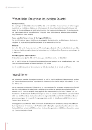 Halbjahresbericht / 2011




        Wesentliche Ereignisse im zweiten Quartal
        Hauptversammlung
        Die Anteilseigner der Balda AG beschlossen am 27. Mai 2011 auf der ordentlichen Hauptversammlung die Verkleinerung des
        Aufsichtsrats auf drei Mitglieder. Mitglieder des Aufsichtsrats sind: Dr. Michael Naschke (Vorsitzender), Rechtsanwalt und
        Partner der Rechtsanwaltskanzlei van Aubel, Berlin, Chun-Chen Chen (stellvertretender Vorsitzender), Vorstandsvorsitzender
        der TVM Corporation und der Touch Video Monitor Corporation, Taipeh und Yu-Sheng Kai, Managing Director der Eternal
        Union International Limited, Hongkong.

        Suche nach Joint Venture-Partner für das Segment MobileCom
        Seit Juni 2011 zählt das Segment MobileCom zu den aufgegeben Geschäftsbereichen des Balda-Konzerns. Das Unterneh-
        men leitete die Suche nach einem Joint Venture-Partner für die Beteiligungen in China ein.

        Dividende
        Am 9. Juni 2011 hat die Hauptversammlung von TPK die Zahlung einer Dividende in Form einer Sachdividende durch Aktien
        in Folge einer Kapitalerhöhung beschlossen. Auf Balda entfallen rund 1,8 Millionen Aktien. Zeitpunkt der Ausschüttung ist der
        2. August 2011.

        Veränderungen der Aktionärsstruktur
        Im Verlauf des zweiten Quartals 2011 traten Veränderungen in der Aktionärsstruktur der Balda AG ein.

        Am 10. Juni 2011 erhöhte der Großaktionär Senrigan Master Fund seine Beteiligung an der Balda AG auf knapp über 5 Pro-
        zent. Sein Stimmrechtsanteil an der Balda AG beträgt nun 5,09 Prozent.

        Am 23. Juni 2011 überschritt der Stimmrechtsanteil der UBS AG an der Balda AG die Schwelle von 3 Prozent.




        Investitionen
        Der Balda-Konzern investierte im laufenden Geschäftsjahr bis zum 30. Juni 2011 insgesamt 1,2 Millionen Euro in Sachanla-
        gen und immaterielle Vermögenswerte. Das vergleichbare Investitionsvolumen im ersten Halbjahr 2010 belief sich auf rund
        0,9 Millionen Euro.

        Bei den Investitionen handelt es sich im Wesentlichen um Ersatzinvestitionen. Für Sachanlagen und Maschinen im Segment
        Electronic Products wendete die Balda-Gruppe in den ersten sechs Monaten des laufenden Geschäftsjahres rund 0,4
        Millionen Euro auf. Das ist ein deutlicher Anstieg gegenüber dem ersten Halbjahr 2010 mit rund 0,2 Millionen Euro. Die
        Investitionen in der Medizinsparte des Konzerns betrugen von Januar bis Juni 2011 rund 0,5 Millionen Euro (erstes Halbjahr
        2010: circa 0,6 Millionen Euro). Das Investitionsvolumen im Segment Central Services fiel mit rund 0,1 Millionen Euro ver-
        gleichsweise gering aus. Für immaterielle Vermögensgegenstände wendete die Balda-Gruppe rund 0,2 Millionen Euro im
        Segment Central Services auf. 

        Im aufgegebenen Geschäftsbereich MobileCom investierte der Balda-Konzern im Berichtszeitraum insgesamt 0,6 Millionen
        Euro. Gegenstand war die Infrastruktur in der Produktionsstätte in Beijing. Das vergleichbare Investitionsvolumen im ersten
        Halbjahr 2010 belief sich auf rund 4,0 Millionen Euro. Von diesem Betrag entfielen rund 3,5 Millionen Euro auf den Ausbau
        des Produktionsstandortes in Beijing.




10
 