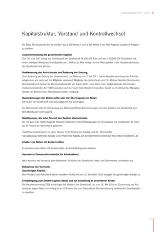 Halbjahresbericht / 2011




Kapitalstruktur, Vorstand und Kontrollwechsel
Die Balda AG hat gemäß den Vorschriften des § 289 Absatz 4 und § 315 Absatz 4 des HGB folgende zusätzliche Angaben
zu machen:

Zusammensetzung des gezeichneten Kapitals
Zum 30. Juni 2011 betrug das Grundkapital der Gesellschaft 58.890.636 Euro und war in 58.890.636 Stückaktien mit
einem anteiligen Betrag des Grundkapitals von 1,00 Euro je Aktie zerlegt. Je eine Aktie gewährt in der Hauptversammlung
der Gesellschaft eine Stimme.

Verkleinerung des Aufsichtsrats und Änderung der Satzung
Unter Änderung der Satzung des Unternehmens, mit Wirkung zum 3. Juli 2011, hat die Hauptversammlung das Aufsichts-
ratsgremium von sechs auf drei Mitglieder verkleinert. Mitglieder des Aufsichtsrats sind: Dr. Michael Naschke (Vorsitzender),
Rechtsanwalt und Partner der Rechtsanwaltskanzlei van Aubel, Berlin, Chun-Chen Chen (stellvertretender Vorsitzender),
Vorstandsvorsitzender der TVM Corporation und der Touch Video Monitor Corporation, Taipeh und Yu-Sheng Kai, Managing
Director der Eternal Union International Limited, Hongkong.

Beschränkungen der Stimmrechte oder der Übertragung von Aktien
Alle Aktien der Gesellschaft sind satzungsgemäß frei übertragbar.

Die Stimmrechte oder die Übertragung von Aktien betreffende Beschränkungen sind dem Vorstand der Gesellschaft zum
Berichtszeitpunkt nicht bekannt.

Beteiligungen, die zehn Prozent des Kapitals überschreiten
Am 30. Juni 2011 hielten folgende Aktionäre direkt oder indirekt Beteiligungen am Grundkapital der Gesellschaft, die mehr
als 10 Prozent der Stimmrechte gewähren:

Yield Return Investments Ltd., Apia, Samoa: 27,60 Prozent des Kapitals und der Stimmrechte
Yun-Ling Chiang, Richmond, Kanada: 27,60 Prozent des Kapitals und der Stimmrechte indirekt über Yield Return Investments Ltd.

Inhaber von Aktien mit Sonderrechten

Es bestehen keine Aktien mit Sonderrechten, die Kontrollbefugnisse verleihen.

Gesonderte Stimmrechtskontrolle für Arbeitnehmer

Nach Kenntnis des Vorstands üben Mitarbeiter, die Aktien der Gesellschaft halten, ihre Stimmrechte unmittelbar aus.

Befugnisse des Vorstands
Genehmigtes Kapital:
Dem Vorstand und Aufsichtsrat stehen dieselben Rechte wie zum 31. Dezember 2010 bezüglich des genehmigten Kapitals zu.

Ermächtigung zum Erwerb eigener Aktien und zur Einziehung so erworbener Aktien:
Die Hauptversammlung 2011 ermächtigte den Vorstand der Gesellschaft, bis zum 26. Mai 2016 mit Zustimmung des Auf-
sichtsrats eigene Aktien im Umfang bis zu 10 Prozent des zum Zeitpunkt der Beschlussfassung bestehenden Grundkapitals
zu erwerben.




                                                                                                                                 11
 
