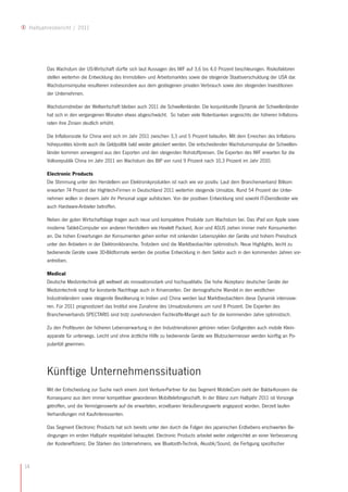 Halbjahresbericht / 2011




        Das Wachstum der US-Wirtschaft dürfte sich laut Aussagen des IWF auf 3,6 bis 4,0 Prozent beschleunigen. Risikofaktoren
        stellen weiterhin die Entwicklung des Immobilien- und Arbeitsmarktes sowie die steigende Staatsverschuldung der USA dar.
        Wachstumsimpulse resultieren insbesondere aus dem gestiegenen privaten Verbrauch sowie den steigenden Investitionen
        der Unternehmen.

        Wachstumstreiber der Weltwirtschaft bleiben auch 2011 die Schwellenländer. Die konjunkturelle Dynamik der Schwellenländer
        hat sich in den vergangenen Monaten etwas abgeschwächt. So haben viele Notenbanken angesichts der höheren Inflations-
        raten ihre Zinsen deutlich erhöht.

        Die Inflationsrate für China wird sich im Jahr 2011 zwischen 3,3 und 5 Prozent belaufen. Mit dem Erreichen des Inflations-
        höhepunktes könnte auch die Geldpolitik bald wieder gelockert werden. Die entscheidenden Wachstumsimpulse der Schwellen-
        länder kommen vorwiegend aus den Exporten und den steigenden Rohstoffpreisen. Die Experten des IWF erwarten für die
        Volksrepublik China im Jahr 2011 ein Wachstum des BIP von rund 9 Prozent nach 10,3 Prozent im Jahr 2010.

        Electronic Products
        Die Stimmung unter den Herstellern von Elektronikprodukten ist nach wie vor positiv. Laut dem Branchenverband Bitkom
        erwarten 74 Prozent der Hightech-Firmen in Deutschland 2011 weiterhin steigende Umsätze. Rund 54 Prozent der Unter-
        nehmen wollen in diesem Jahr ihr Personal sogar aufstocken. Von der positiven Entwicklung sind sowohl IT-Dienstleister wie
        auch Hardware-Anbieter betroffen.

        Neben der guten Wirtschaftslage tragen auch neue und kompaktere Produkte zum Wachstum bei. Das iPad von Apple sowie
        moderne Tablet-Computer von anderen Herstellern wie Hewlett Packard, Acer und ASUS ziehen immer mehr Konsumenten
        an. Die hohen Erwartungen der Konsumenten gehen einher mit sinkenden Lebenszyklen der Geräte und hohem Preisdruck
        unter den Anbietern in der Elektronikbranche. Trotzdem sind die Marktbeobachter optimistisch. Neue Highlights, leicht zu
        bedienende Geräte sowie 3D-Bildformate werden die positive Entwicklung in dem Sektor auch in den kommenden Jahren vor-
        antreiben.

        Medical
        Deutsche Medizintechnik gilt weltweit als innovationsstark und hochqualitativ. Die hohe Akzeptanz deutscher Geräte der
        Medizintechnik sorgt für konstante Nachfrage auch in Krisenzeiten. Der demografische Wandel in den westlichen
        Industrieländern sowie steigende Bevölkerung in Indien und China werden laut Marktbeobachtern diese Dynamik intensivie-
        ren. Für 2011 prognostiziert das Institut eine Zunahme des Umsatzvolumens um rund 8 Prozent. Die Experten des
        Branchenverbands SPECTARIS sind trotz zunehmendem Fachkräfte-Mangel auch für die kommenden Jahre optimistisch.

        Zu den Profiteuren der höheren Lebenserwartung in den Industrienationen gehören neben Großgeräten auch mobile Klein-
        apparate für unterwegs. Leicht und ohne ärztliche Hilfe zu bedienende Geräte wie Blutzuckermesser werden künftig an Po-
        pularität gewinnen.




        Künftige Unternehmenssituation
        Mit der Entscheidung zur Suche nach einem Joint Venture-Partner für das Segment MobileCom zieht der Balda-Konzern die
        Konsequenz aus dem immer kompetitiver gewordenen Mobiltelefongeschäft. In der Bilanz zum Halbjahr 2011 ist Vorsorge
        getroffen, und die Vermögenswerte auf die erwarteten, erzielbaren Veräußerungswerte angepasst worden. Derzeit laufen
        Verhandlungen mit Kaufinteressenten.

        Das Segment Electronic Products hat sich bereits unter den durch die Folgen des japanischen Erdbebens erschwerten Be-
        dingungen im ersten Halbjahr respektabel behauptet. Electronic Products arbeitet weiter zielgerichtet an einer Verbesserung
        der Kosteneffizienz. Die Stärken des Unternehmens, wie Bluetooth-Technik, Akustik/Sound, die Fertigung spezifischer



14
 