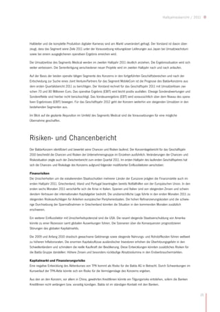 Halbjahresbericht / 2011




Halbleiter und die komplette Produktion digitaler Kameras sind am Markt unverändert gefragt. Der Vorstand ist davon über-
zeugt, dass das Segment seine Ziele 2011 unter der Voraussetzung reibungsloser Lieferungen aus Japan bei Umsatzwachstum
sowie bei einem ausgeglichenen operativen Ergebnis erreichen wird.

Die Umsatzerlöse des Segments Medical werden im zweiten Halbjahr 2011 deutlich anziehen. Die Ergebnissituation wird sich
weiter verbessern. Die Serienfertigung verschiedener neuer Projekte wird im zweiten Halbjahr nach und nach anlaufen.

Auf der Basis der beiden operativ tätigen Segmente des Konzerns in den fortgeführten Geschäftsbereichen und nach der
Entscheidung zur Suche eines Joint Venture-Partners für das Segment MobileCom ist die Prognose des Balda-Konzerns aus
dem ersten Quartalsbericht 2011 zu berichtigen. Der Vorstand rechnet für das Geschäftsjahr 2011 mit Umsatzerlösen zwi-
schen 70 und 80 Millionen Euro. Das operative Ergebnis (EBIT) wird leicht positiv ausfallen. Etwaige Sonderabwertungen und
Sondereffekte sind hierbei nicht berücksichtigt. Das Vorsteuerergebnis (EBT) wird voraussichtlich über dem Niveau des opera-
tiven Ergebnisses (EBIT) bewegen. Für das Geschäftsjahr 2012 geht der Konzern weiterhin von steigenden Umsätzen in den
bestehenden Segmenten aus.

Im Blick auf die geplante Akquisition im Umfeld des Segments Medical sind die Voraussetzungen für eine mögliche
Übernahme geschaffen.




Risiken- und Chancenbericht
Der Balda-Konzern identifiziert und bewertet seine Chancen und Risiken laufend. Der Konzernlagebericht für das Geschäftsjahr
2010 beschreibt die Chancen und Risiken der Unternehmensgruppe im Einzelnen ausführlich. Veränderungen der Chancen- und
Risikosituation zeigte auch der Zwischenbericht zum ersten Quartal 2011. Im ersten Halbjahr des laufenden Geschäftsjahres hat
sich die Chancen- und Risikolage des Konzerns aufgrund folgender modifizierter Einflussfaktoren verschoben:

Finanzrisiken
Die Unsicherheiten um die eskalierenden Staatsschulden mehrerer Länder der Eurozone prägten die Finanzmärkte auch im
ersten Halbjahr 2011. Griechenland, Irland und Portugal beantragten bereits Notfallhilfen von der Europäischen Union. In den
ersten sechs Monaten 2011 verschärfte sich die Krise in Italien. Spanien und Italien sind von steigenden Zinsen und schwin-
dendem Vertrauen der internationalen Kapitalgeber bedroht. Die unübersichtliche Lage führte in den ersten Monaten 2011 zu
steigenden Risikoaufschlägen für Anleihen europäischer Peripheriestaaten. Die hohen Refinanzierungskosten und die schwie-
rige Durchsetzung der Sparmaßnahmen in Griechenland könnten die Situation in den kommenden Monaten zusätzlich
erschweren.

Ein weiterer Einflussfaktor mit Unsicherheitspotenzial sind die USA. Die rasant steigende Staatsverschuldung von Amerika
könnte zu einer Rezession samt globalen Auswirkungen führen. Die Szenarien über die Konsequenzen prognostizieren
Störungen des globalen Kapitalmarkts.

Die 2009 und Anfang 2010 drastisch gewachsene Geldmenge sowie steigende Nahrungs- und Rohstoffkosten führen weltweit
zu höheren Inflationsraten. Die enormen Kapitalzuflüsse ausländischer Investoren erhöhen die Überhitzungsgefahr in den
Schwellenländern und schmälern die reelle Kaufkraft der Bevölkerung. Diese Entwicklungen könnten zusätzliches Risiken für
die Balda Gruppe darstellen: Höhere Zinsen und besonders rückläufige Absatzvolumina in den Endverbrauchermärkten.

Kapitalmarkt und Finanzierungsrisiko
Eine negative Entwicklung des Aktienkurses von TPK kommt als Risiko für die Balda AG in Betracht. Durch Schwankungen im
Kursverlauf der TPK-Aktie könnte sich ein Risiko für die Vermögenslage des Konzerns ergeben.

Aus den an den Konzern, vor allem in China, gewährten Kreditlinien könnte ein Tilgungsrisiko entstehen, sofern die Banken
Kreditlinien nicht verlängern bzw. vorzeitig kündigen. Balda ist im ständigen Kontakt mit den Banken.


                                                                                                                                15
 