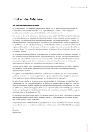 Brief an die Aktionäre




Brief an die Aktionäre
Sehr geehrte Aktionärinnen und Aktionäre,

wie im Geschäftsbericht 2010 angekündigt erlangte im ersten Halbjahr 2011 vor allem ein Thema Entscheidungsreife: die
Suche nach einem starken Joint Venture-Partner für das Segment MobileCom. Es zählt seit Juni zum aufgegebenen
Geschäftsbereich, weil absehbar ist, dass die Kontrolle darüber nicht bei Balda bleiben wird.

Doch zunächst ein Blick auf die Entwicklung des Balda-Konzerns im ersten Halbjahr 2011. Auf einer vergleichbaren Datenbasis
mit den beiden Segmenten des fortgeführten Geschäftsbereichs Electronic Products und Medical sind die Umsatzerlöse mit
28,9 Millionen Euro im Konzern leicht über das Vorjahresniveau gestiegen. Das operative Ergebnis lag mit 1,1 Millionen Euro
im Korridor des Vorjahres. Das Ergebnis vor Steuern (EBT) belief sich dank des außerordentlich positiven Finanzergebnisses
auf 10,4 Millionen Euro. Auch unter Berücksichtigung der durch die Katastrophe in Japan für das Segment Electronic Products
eingetretenen Schwierigkeiten mit den Lieferungen von Komponenten aus Japan sind wir mit dem operativen Geschäft in den
ersten sechs Monaten 2011 zufrieden. Die Geschäftsentwicklung in den Segmenten Electronic Products und Medical ist positiv
und insgesamt profitabel.

Die Suche nach einem Joint Venture-Partner für die Gesellschaften des Segments MobileCom ist eine logische Konsequenz auf
Basis unserer seit einem Jahr währenden zeitnahen und strengen Beobachtung. Wir haben über dieses Thema kontinuierlich
berichtet. Trotz mehrerer Anläufe zur Restrukturierung haben wir im volatilen und hoch kompetitiven Mobiltelefonmarkt nicht
die gewünschten Ergebnisse erzielt. Ohne die Aufnahme eines starken Joint Venture-Partners wäre ein Fortführen des
Segments auch Ihnen gegenüber, sehr verehrte Aktionärinnen und Aktionäre, nicht verantwortbar.

Sie werden sich nun vielleicht fragen: Hat der Balda-Konzern nach Abschluss eines Joint Venture beim Segment MobileCom
nicht eine gewisse kritische Masse in Unternehmensgröße und Umsatz unterschritten? Kann der Konzern mit nur zwei
Segmenten erfolgreich bestehen?

Die Segmente unserer fortgeführten Geschäftsbereiche, Electronic Products und Medical, sind eine ausgezeichnete Basis
zum Ausbau des Konzerns. Sie sind technologisch stark und insgesamt profitabel. Hinsichtlich der geplanten Akquisition im
Umfeld des Segments Medical sind die Voraussetzungen für eine mögliche Übernahme geschaffen.

Ein weiteres Thema beschäftigt Sie als Aktionärinnen und Aktionäre der Balda AG: Das Aktienpaket der Balda AG am Touch-
screen-Hersteller TPK. Zum Schluss des Halbjahres war die Haltefrist, das Veräußerungsverbot der Aktien, noch in Kraft. Ein
Verkauf von 50 Prozent der gehaltenen TPK-Aktien wäre unter Beachtung der taiwanesischen Börsenregelungen nach Ablauf
der Haltefrist am 13. Juli 2011 zulässig gewesen. Balda hat auch aufgrund der zuletzt volatilen Marktbedingungen mit starken
Kursschwankungen bislang keine Verkaufsorder erteilt. Wir stehen aber hinsichtlich eines Verkaufs von TPK-Aktien in enger lau-
fender Abstimmung mit Banken, Beratern und TPK.

Wie sind die Aussichten für das operative Geschäft 2011? Wir gehen davon aus, dass die beiden in den fortgeführten Geschäfts-
bereichen aktiven Segmente Electronic Products und Medical zwischen 70 und 80 Millionen Euro Umsatzerlöse bei einem
leicht positiven operativen Ergebnis erwirtschaften.

Sehr geehrte Aktionärinnen und Aktionäre, für Ihr in uns gesetztes Vertrauen danke ich Ihnen. Ich darf Ihnen versichern, dass wir ge-
meinsam alles unternehmen, um den Bestand des Balda-Konzerns weiterhin zu sichern und den Wert der Balda AG weiter zu steigern.

Ihr
Rainer Mohr
(Alleinvorstand)




                                                                                                                                            3
 