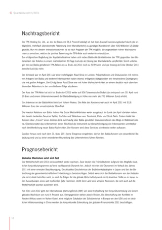 Quartalsbericht I/2011




        Nachtragsbericht
        Die TPK Holding Co. Ltd., an der die Balda mit 16,1 Prozent beteiligt ist, hat ihren Capex-Finanzierungsbedarf durch die er-
        folgreiche, mehrfach überzeichnete Platzierung einer Wandelanleihe zu günstigen Konditionen über 400 Millionen US Dollar
        gedeckt. Nur mit diesem Investitionsvolumen ist es nach Angaben der TPK möglich, die angestrebten hohen Wachstums-
        raten zu erreichen, welche die positive Bewertung der TPK-Aktie auch weiterhin unterstützen.
        Zur erfolgreichen Begleitung der Kapitalmaßnahme haben sich neben Balda alle Großaktionäre der TPK gegenüber den Un-
        derwritern der Anleihe zu einem marktüblichen 90 Tage Lock-Up ab Closing der Wandelanleihe verpflichtet. Somit unterlie-
        gen die von Balda gehaltenen TPK-Aktien ab ca. Ende Juli 2011 noch zu 50 Prozent und wie bislang ab Ende Oktober 2011
        keinerlei Lock-Up mehr.

        Der Vorstand war im April 2011 auf einer mehrtägigen Road Show in London. Präsentationen und Diskussionen mit mehre-
        ren Anlegern von Balda und weiteren Interessenten haben ebenso erfolgreich stattgefunden wie verschiedene Einzelgesprä-
        che mit großen Anlegern. Der Erfolg dieser Road Show war mit hoher Wahrscheinlichkeit an einem deutlich nach oben ten-
        dierenden Aktienkurs in der unmittelbaren Folge abzulesen.

        Der Kurs der TPK-Aktie hat sich bis Ende April 2011 weiter auf 856 Taiwanesische Dollar (das entsprach am 30. April rund
        20 Euro und einem Unternehmenswert der Balda-Beteiligung in Höhe von mehr als 720 Millionen Euro) erhöht.

        Das Interesse an der Balda-Aktie bleibt auf hohem Niveau. Die Aktie des Konzerns war auch im April 2011 mit 53,8
        Millionen Euro der umsatzstärkste SDax-Titel.

        Die Investor Relations von Balda haben ihre Social Media-Aktivitäten weiter ausgebaut. Im Laufe des April starteten neben
        den bereits bedienten Services Twitter, YouTube und Slideshare neu: Facebook, Flickr und Stock Twits. Zudem bietet der
        Konzern über „Forum“ einen direkten Link zum häufig über Balda genutzten Diskussionsforum des Blogs in Wallstreet onli-
        ne. Überdies bietet das Unternehmen einen RSS-Feed als Instrument zur Benachrichtigung von Interessenten unmittelbar
        nach Veröffentlichung neuer Balda-Nachrichten. Der Konzern wird diese Services schrittweise weiter aufbauen.

        Darüber hinaus sind nach dem 31. März 2011 keine Ereignisse eingetreten, die für den Balda-Konzern von wesentlicher Be-
        deutung sind und zu einer veränderten Beurteilung des Unternehmens führen könnten.



        Prognosebericht
        Globales Wachstum setzt sich fort
        Die Weltwirtschaft wird 2011 voraussichtlich weiter wachsen. Zwar deuten die Frühindikatoren aufgrund des Wegfalls staat-
        licher Konjunkturprogramme auf eine nachlassende Dynamik hin. Jedoch rechnen die Ökonomen im Verlauf des Jahres
        2011 mit einer erneuten Beschleunigung. Die aktuellen Geschehnisse der Erdbebenkatastrophe in Japan sind bei der Be-
        trachtung der gesamtwirtschaftlichen Entwicklung zu berücksichtigen. Selbst wenn sich der Balda-Konzern von der Katastro-
        phe nicht direkt betroffen sieht, so sind die Folgen für die globale Wirtschaftsdynamik nicht absehbar. Sollte es in Japan zu
        den Auswirkungen eines weit reichenden GAU kommen, droht dem Land eine schwere Rezession, die sich auch auf die
        Weltwirtschaft spürbar auswirken wird.

        Für 2011 und 2012 geht der Internationale Währungsfonds (IWF) von einer Fortsetzung der Konjunkturerholung und einem
        globalen Wachstum von rund 4 Prozent aus. Demgegenüber stehen jedoch Risiken. Die Verschärfung der Konflikte im
        Norden Afrikas sowie im Nahen Osten, eine mögliche Eskalation der Schuldenkrise in Europa wie den USA und ein deut-
        licher Inflationsanstieg in China werden die konjunkturelle Entwicklung der globalen Finanzmärkte 2011 beschäftigen.




12
 