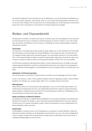 Quartalsbericht I/2011




Der Vorstand der Balda AG ist davon überzeugt, dass sich der Balda-Konzern zum Ende des laufenden Geschäftsjahres, ge-
rade in den operativen Segmenten, deutlich stabiler, stärker und mit sehr guten Wachstumsperspektiven präsentieren wird
als nach dem ersten Vierteljahr 2011. Der Weg dorthin wird von Wandel geprägt sein. Die Bad Oeynhausener Unternehmens-
gruppe wird ab 2012 voraussichtlich ein neues Kapitel ihrer Unternehmensgeschichte aufschlagen.




Risiken- und Chancenbericht
Der Balda-Konzern identifiziert und bewertet seine Chancen und Risiken laufend. Der Konzernlagebericht für das Geschäfts-
jahr 2010 beschreibt die Chancen und Risiken der Unternehmensgruppe im Einzelnen ausführlich. In den ersten drei Mo-
naten des laufenden Geschäftsjahres hat sich die Chancen- und Risikolage des Konzerns aufgrund folgender modifizierter
Einflussfaktoren verändert.

Finanzrisiken
Die Turbulenzen um die Staatsschulden einiger europäischer Staaten prägten auch im ersten Quartal 2011 die Finanzmärkte.
Nach Griechenland und Irland beantragte auch Portugal Notfallhilfen von der Europäischen Union. Der Staat hatte sich in
den vergangenen Monaten gegen externe Unterstützung gewehrt. Die unübersichtliche Lage führte in den ersten Monaten
2011 zu hohen Risikoaufschlägen für Anleihen europäischer Peripheriestaaten. Aufgrund der intransparenten Lage ist auch
in Spanien und Italien der Eintritt von Risiken aus dem gesamtwirtschaftlichen Umfeld für 2011 nicht auszuschließen.

Die 2009 drastisch gewachsene Geldmenge könnte weltweit zu höheren Inflationsraten führen. Die infolge der Konjunktur-
erholung steigenden Rohstoffpreise schmälern die reelle Kaufkraft der Verbraucher. Die aufgrund enormer Kapitalzuflüsse
weiterhin bestehende Überhitzungsgefahr in den Schwellenländern könnte ein zusätzliches Risiko für den Balda Konzern dar-
stellen.

Kapitalmarkt- und Finanzierungsrisiken
Durch Schwankungen im Kursverlauf der TPK-Aktie könnte sich ein Risiko auf die Vermögenslage des Konzerns ergeben.

Aus den an den Konzern, vor allem in China, gewährten Kreditlinien könnte ein Tilgungsrisiko entstehen, sofern die Banken
Kreditlinien nicht verlängern bzw. vorzeitig kündigen. Balda ist hier im ständigen Kontakt mit den Banken.

Währungsrisiken
Weitere Risiken könnten aus der Veränderung der Währungsparitäten von Euro zu den Fremdwährungen entstehen. Eine
Schwächung der Fremdwährungen könnte die in der jeweiligen Währung fakturierten Umsätze der Unternehmensgruppe
negativ beeinflussen. Ebenfalls könnten sich Risiken für die Unternehmensgruppe hinsichtlich der TPK-Beteiligung aus den
Kursschwankungen des Taiwanesischen Dollars ergeben.

Risiken und Chancen am Markt für Zulieferer
Die Entwicklung der Nachfrage im weltweiten Markt für Mobiltelefone ist ein besonderer Risikofaktor für den Balda-Konzern.
Der Markt für die Zulieferer der Hersteller in diesem Sektor bleibt unverändert wettbewerbsintensiv. Der weiter steigende
Preisdruck wird auch im laufenden Geschäftsjahr anhalten. Sowohl die Umsatzsituation als auch die Margensituation des
Segments MobileCom bleiben unter Druck.

Kundenrisiken
Die Abhängigkeit von einzelnen Kunden und ihren Auftragsvolumina, insbesondere im Segment MobileCom, stellt für die
Balda AG einen weiteren Risikofaktor dar. Der Markterfolg der Kunden bestimmt nach wie vor die Höhe der Auftragsabrufe
und die von Balda zu fertigende Zahl der Systemeinheiten. Etwaige Verluste von Marktanteilen dieser Kunden können zu
rückläufigen Auftragseingängen des Konzerns führen.



                                                                                                                              15
 
