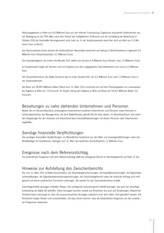 Quartalsbericht I/2011




Währungsgewinne in Höhe von 6,8 Millionen Euro aus der internen Finanzierung. Ergebnisse assoziierter Unternehmen aus
der Beteiligung an der TPK fallen nach dem Verlust des maßgeblichen Einflusses und der Umstellung der Bewertung im
Oktober 2010 als finanzieller Vermögenswert nicht mehr an. In der Vorjahresperiode stand hier noch ein Wert von 5,3 Mil-
lionen Euro zu Buche.

Der Steueraufwand wurde anhand der landesüblichen Steuersätze berechnet und betrug im Berichtszeitraum insgesamt 0,4
Millionen Euro (Vorjahresperiode: 0,2 Millionen Euro).

Das Quartalsergebnis der ersten drei Monate 2011 belief sich auf plus 4,4 Millionen Euro (Vorjahr: plus 1,8 Millionen Euro).

Im Vorjahreswert zeigte der Konzern noch ein Ergebnis aus dem aufgegebenen Geschäftsbereich von minus 0,3 Millionen
Euro.

Der Gesamtüberschuss des Balda Konzerns lag im ersten Quartal 2011 bei 4,4 Millionen Euro nach 1,5 Millionen Euro in
der Vorjahresperiode.

Auf Basis von 58,891 Millionen Aktien (Stand zum 31. März 2011) errechnet sich auf dem Periodengewinn ein unverwässer-
tes Ergebnis je Aktie von 7,4 Eurocent. Im Vorjahr betrug das Ergebnis je Aktie auf Basis von 54,157 Millionen Aktien 3,0
Eurocent.



Beziehungen zu nahe stehenden Unternehmen und Personen
Neben den im Konzernabschluss einbezogenen Unternehmen bestehen Unternehmen und Personen sowie Personen in
Schlüsselpositionen des Managements, die dem Balda-Konzern gemäß IAS 24 nahe stehen. Im Berichtszeitraum sind außer
den Vergütungen für den Vorstand und Aufsichtsrat keine Geschäftsbeziehungen mit diesen Personen oder Unternehmen
angefallen.



Sonstige finanzielle Verpflichtungen
Die sonstigen finanziellen Verpflichtungen, im Wesentlichen bestehend aus den Miet- und Leasingverpflichtungen sowie den
Bestellobligos für Investitionen, betrugen zum 31. März des laufenden Geschäftsjahres 1,1 Millionen Euro.



Ereignisse nach dem Referenzstichtag
Die wesentlichen Ereignisse nach dem Referenzstichtag stellt der vorliegende Bericht im Nachtragsbericht auf Seite 12 dar.



Hinweise zur Aufstellung des Zwischenberichts
Die zum 31. März 2011 erstellte Konzernbilanz, die Gesamtergebnisrechnungen, die Kapitalflussrechnungen, die Segmentbe-
richterstattungen, die Eigenkapitalveränderungsrechnungen, der Zwischenlagebericht sowie der verkürzte Anhang sind nicht
geprüft und keiner prüferischen Durchsicht unterzogen. Sie wurden für den Zwischenabschluss erstellt.

Zukunftsgerichtete Aussagen enthalten Risiken. Der vorliegende Zwischenbericht enthält Aussagen, die auch die zukünftige
Entwicklung der Balda AG betreffen. Diese Aussagen beruhen sowohl auf Annahmen wie auch auf Schätzungen. Obwohl der
Vorstand davon überzeugt ist, dass die vorausschauenden Aussagen realistisch sind, kann dafür nicht garantiert werden. Die
Annahmen bergen Risiken und Unsicherheiten, die dazu führen können, dass die tatsächlichen Ereignisse von den erwarte-
ten Ereignissen abweichen.




                                                                                                                               21
 