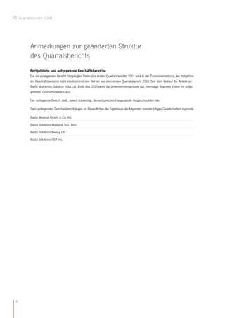 Quartalsbericht I/2011




           Anmerkungen zur geänderten Struktur
           des Quartalsberichts
           Fortgeführte und aufgegebene Geschäftsbereiche
           Die im vorliegenden Bericht dargelegten Daten des ersten Quartalsberichts 2011 sind in der Zusammensetzung der fortgeführ-
           ten Geschäftsbereiche nicht identisch mit den Werten aus dem ersten Quartalsbericht 2010. Seit dem Verkauf der Anteile an
           Balda Motherson Solution India Ltd. Ende Mai 2010 weist die Unternehmensgruppe das ehemalige Segment Indien im aufge-
           gebenen Geschäftsbereich aus.

           Der vorliegende Bericht stellt, soweit notwendig, dementsprechend angepasste Vergleichszahlen dar.

           Dem vorliegenden Zwischenbericht liegen im Wesentlichen die Ergebnisse der folgenden operativ tätigen Gesellschaften zugrunde:

           Balda Medical GmbH & Co. KG

           Balda Solutions Malaysia Sdn. Bhd.

           Balda Solutions Beijing Ltd.

           Balda Solutions USA Inc.




4
 