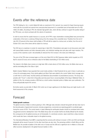 12
Quarterly Report I/2011
Events after the reference date
The TPK Holding Co. Ltd., in which Balda AG holds an investment of 16.1 percent, has covered its Capex financing require-
ments with the successful and several times oversubscribed placement of a convertible bond at favourable terms for 400
million US dollars. According to TPK, the intended high growth rates, which will also continue to support the positive rating of
the TPK share, can only be achieved with this volume of investment.
In order to ensure that the capital measure is a success, all of TPK's major shareholders including Balda have promised the
underwriters of the bond a customary 90-day lock-up from the closing of the convertible bond. Therefore from the end of
July 2011 50 percent of the shares held by Balda in TPK will still be subject to a lock-up and, as before, from the end of
October 2011 none of the shares will be subject to a lock-up.
The CEO was at a roadshow in London for several days in April 2011. Presentations were given to and discussions were held
with several Balda investors and other interested parties, and individual meetings also took place with major investors. The
success of this roadshow could in all probability be deduced from the increase in the share price following it.
The price of the TPK share increased again as of the end of April 2011 to 856 Taiwanese dollars (which equated as of 30
April to around 20 euros and an enterprise value for the Balda shareholding of 720 million euros).
The interest in the Balda share remains at a high level. With a trade volume of 53,8 million euros, the Balda share was as
well the best-selling title of the SDax in April.
Balda's Investor Relations have expanded their social media activities. In April Facebook (to be used in future in particular as
a forum for exchanging views), Flickr (photo gallery) and Stock Twits were added to the current Twitter (short message servi-
ce with links to current news), YouTube (videos) and Slideshare (documentation of presentations) services. The Group also
provides with “Forum” a direct link to frequently used discussion forum concerning Balda of the blog in Wallstreet Online. In
addition to this, the company provides a RSS feed as a tool to advise interested parties of Balda news upon publication. The
Group will gradually expand this service.
No further events occurred after 31 March 2011 which are of major significance to the Balda Group and might result in a dif-
ferent assessment of the company.
Forecast
Global growth continues
The global economy is likely to continue growing in 2011. Although early indicators indicate that growth will slow down due to
the discontinuation of government economic stimulus programmes, economists are expecting growth to accelerate again
during the course of 2011. The current events in Japan following the earthquake disaster should be considered when asses-
sing general economic development. Even if the Balda Group does not consider itself to be directly affected by the disaster,
the consequences for the global economy are not foreseeable. In a worstcase scenario, Japan would face a deep recession
which would also have a noticeable impact on the global economy.
The International Monetary Fund (IMF) is expecting that the economy will continue to recover in 2011 and 2012 and that glo-
bal growth will be around 4 percent. On the other hand there are also risks. The worsening conflicts in North Africa and the
Middle East, the possible escalation of the debt crisis in Europe and the USA and a significant rise in inflation in China will
affect economic development in the global financial markets in 2011.
 