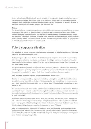 14
Quarterly Report I/2011
devices such as the tablet PC will continue to generate demand in the coming months. Newly developed software program-
mes and applications will also have a positive impact on the development of sales. Experts are expecting intensive price
competition among manufacturers of consumer electronics in future. The fierce competition in the electronics sector will, in
the opinion of the experts, result in falling margins in spite of increased sales.
Medical
The demand for German medical technology will remain stable in 2011 according to current estimates. Following the positive
development in sales in 2010, the upward trend will, in the opinion of experts, continue in the current year. A revival in
domestic demand and additional momentum from developing and newly industrialising countries are contributing towards
this development. The emerging markets will, according to market researchers, become more important as sales markets for
medical technology in future. The innovative strength of German medical technology manufacturers and the aging population
in Western Europe are further drivers of the forecasted growth.
Future corporate situation
The Balda Group will continue its course of gradual optimisation, particularly in the MobileCom and Electronic Products seg-
ments. The Medical segment is right on course.
For the planning and further course of action in the MobileCom segment, as explained above, specific measures are being
taken following the evaluation of an analysis by external experts. The initial goal is to improve the utilisation of production
capacity and further optimise the cost situation. At the same time the Group is prepared to assign shares to a strategic inve-
stor as part of a joint venture.
The Electronic Products segment has also impressively shown an improved performance in the first quarter of 2011. With
sales having increased significantly, an improvement in cost efficiency is now required. With continued successful fixed cost
degression and increased sales, the segment should at least manage to break even in the coming quarters.
Balda Medical will, as previously forecasted, steadily increase sales and earnings in 2011.
Based on the current operational Group segments, the Balda Group is sticking to the forecast for the current financial year
provided in the Annual Report 2010, i.e. the Board of Directors is expecting sales revenue to be at the previous year’s level
and a slightly positive EBIT. Not including income from the potential sale of TPK shares, the EBT is likely to be at the same
level as the EBIT.
This forecast does not include several variables and further factors need to be considered. Any reduction of the MobileCom
segment would require a completely new basis for calculating the forecast. A successful acquisition might also result in fun-
damentally different assumptions for the calculation of the forecast. Unfortunately the Board of Directors is currently unable
to provide a firmer basis.
However, the strategic direction should now be much clearer than at the end of 2010. The Balda Group is seeking to enter
into a joint venture with a strategic partner. The Group is working hard and determined on the acquisition of a substantial
share in a company in the Medical market segment or related to the Medical market segment. The Balda Group can finance
this planned shareholding without using funds from the proceeds of the sale of TPK shares.
Balda AG’s Board of Directors is convinced that the Balda Group will be much more stable, much stronger and with very
good growth prospects at the end of the current financial year, particularly in the operational segments, than after the first
quarter of 2011. The path towards this will be characterised by change. The Bad Oeynhausen company is expecting to open
a new chapter in its company history in 2012.
 