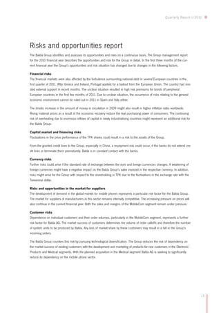15
Quarterly Report I/2011
Risks and opportunities report
The Balda Group identifies and assesses its opportunities and risks on a continuous basis. The Group management report
for the 2010 financial year describes the opportunities and risk for the Group in detail. In the first three months of the cur-
rent financial year the Group's opportunities and risk situation has changed due to changes in the following factors.
Financial risks
The financial markets were also affected by the turbulence surrounding national debt in several European countries in the
first quarter of 2011. After Greece and Ireland, Portugal applied for a bailout from the European Union. The country had resi-
sted external support in recent months. The unclear situation resulted in high risk premiums for bonds of peripheral
European countries in the first few months of 2011. Due to unclear situation, the occurrence of risks relating to the general
economic environment cannot be ruled out in 2011 in Spain and Italy either.
The drastic increase in the amount of money in circulation in 2009 might also result in higher inflation rates worldwide.
Rising material prices as a result of the economic recovery reduce the real purchasing power of consumers. The continuing
risk of overheating due to enormous inflows of capital in newly industrialising countries might represent an additional risk for
the Balda Group.
Capital market and financing risks
Fluctuations in the price performance of the TPK shares could result in a risk to the assets of the Group.
From the granted credit lines to the Group, especially in China, a re-payment risk could occur, if the banks do not extend cre-
dit lines or terminate them prematurely. Balda is in constant contact with the banks.
Currency risks
Further risks could arise if the standard rate of exchange between the euro and foreign currencies changes. A weakening of
foreign currencies might have a negative impact on the Balda Group's sales invoiced in the respective currency. In addition,
risks might arise for the Group with respect to the shareholding in TPK due to the fluctuations in the exchange rate with the
Taiwanese dollar.
Risks and opportunities in the market for suppliers
The development of demand in the global market for mobile phones represents a particular risk factor for the Balda Group.
The market for suppliers of manufacturers in this sector remains intensely competitive. The increasing pressure on prices will
also continue in the current financial year. Both the sales and margins of the MobileCom segment remain under pressure.
Customer risks
Dependence on individual customers and their order volumes, particularly in the MobileCom segment, represents a further
risk factor for Balda AG. The market success of customers determines the volume of order calloffs and therefore the number
of system units to be produced by Balda. Any loss of market share by these customers may result in a fall in the Group’s
incoming orders.
The Balda Group counters this risk by pursuing technological diversification. The Group reduces the risk of dependency on
the market success of existing customers with the development and marketing of products for new customers in the Electronic
Products and Medical segments. With the planned acquisition in the Medical segment Balda AG is seeking to significantly
reduce its dependency on the mobile phone sector.
 