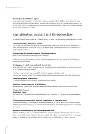 Quartalsbericht I/2012




        Umstellung des Geschäftsjahres geplant
        Vorstand und Aufsichtsrat schlagen der ordentlichen Hauptversammlung am 11. Mai 2012 vor, für den Zeitraum 1. Januar
        2012 bis 30. Juni 2012 ein Rumpfgeschäftsjahr einzulegen. Das Geschäftsjahr der Gesellschaft soll daraufhin dauerhaft am
        30. Juni enden. Durch die Umstellung könnten noch im laufenden Kalenderjahr weitere Erlöse aus dem erfolgten Teilverkauf
        der TPK-Anteile den Aktionären zufließen.



        Kapitalstruktur, Vorstand und Kontrollwechsel
        Die Balda AG hat gemäß den Vorschriften des § 289 Absatz 4 und § 315 Absatz 4 des HGB folgende zusätzliche Angaben zu machen:

        Zusammensetzung des gezeichneten Kapitals
        Zum 31. März 2012 betrug das Grundkapital der Gesellschaft 58.890.636 Euro und war in 58.890.636 Stückaktien mit
        einem anteiligen Betrag des Grundkapitals von 1,00 Euro je Aktie zerlegt. Je eine Aktie gewährt in der Hauptversammlung
        der Gesellschaft eine Stimme.

        Beschränkungen der Stimmrechte oder der Übertragung von Aktien
        Alle Aktien der Gesellschaft sind satzungsgemäß frei übertragbar.

        Die Stimmrechte oder die Übertragung von Aktien betreffende Beschränkungen sind dem Vorstand der Gesellschaft zum
        Berichtszeitpunkt nicht bekannt.

        Beteiligungen, die zehn Prozent des Kapitals überschreiten
        Am 31. März 2012 hielten folgende Aktionäre direkt oder indirekt Beteiligungen am Grundkapital der Gesellschaft, die mehr
        als 10 Prozent der Stimmrechte gewähren:

        Yield Return Investments Ltd., Apia, Samoa: 27,60 Prozent des Kapitals und der Stimmrechte
        Yun-Ling Chiang, Richmond, Kanada: 27,60 Prozent des Kapitals und der Stimmrechte indirekt über Yield Return Investments Ltd.

        Inhaber von Aktien mit Sonderrechten
        Es bestehen keine Aktien mit Sonderrechten, die Kontrollbefugnisse verleihen.

        Gesonderte Stimmrechtskontrolle für Arbeitnehmer
        Nach Kenntnis des Vorstands üben Mitarbeiter, die Aktien der Gesellschaft halten, ihre Stimmrechte unmittelbar aus.

        Befugnisse des Vorstands
        Genehmigtes Kapital:
        Dem Vorstand und Aufsichtsrat stehen dieselben Rechte wie zum 31. Dezember 2011 bezüglich des genehmigten Kapitals
        zu.

        Ermächtigung zum Erwerb eigener Aktien und zur Einziehung so erworbener Aktien:
        Die Hauptversammlung 2011 ermächtigte den Vorstand der Gesellschaft, bis zum 26. Mai 2016 mit Zustimmung des Auf-
        sichtsrats eigene Aktien im Umfang bis zu 10 Prozent des zum Zeitpunkt der Beschlussfassung bestehenden Grundkapitals
        zu erwerben.

        Wesentliche Vereinbarungen für den Fall eines Kontrollwechsels
        Auf Ebene der Balda AG, aber auch bei Konzernunternehmen, existieren verschiedene Vereinbarungen, die unter der Be-
        dingung eines Kontrollwechsels infolge eines Übernahmeangebots stehen. Da eine genauere Angabe dieser Vereinbarungen
        geeignet ist, der Balda AG einen erheblichen Nachteil zuzufügen, wird auf Ausführungen im Einzelnen verzichtet.




12
 