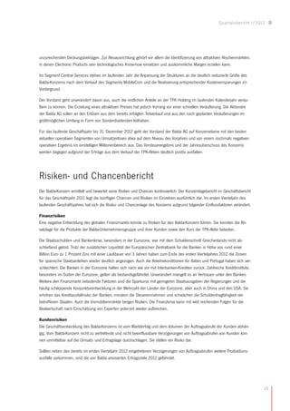 Quartalsbericht I/2012




unzureichenden Deckungsbeiträgen. Zur Neuausrichtung gehört vor allem die Identifizierung von attraktiven Nischenmärkten,
in denen Electronic Products sein technologisches Know-how einsetzen und auskömmliche Margen erzielen kann.

Im Segment Central Services stehen im laufenden Jahr die Anpassung der Strukturen an die deutlich reduzierte Größe des
Balda-Konzerns nach dem Verkauf des Segments MobileCom und die Realisierung entsprechender Kosteneinsparungen im
Vordergrund.

Der Vorstand geht unverändert davon aus, auch die restlichen Anteile an der TPK Holding im laufenden Kalenderjahr veräu-
ßern zu können. Die Erzielung eines attraktiven Preises hat jedoch Vorrang vor einer schnellen Veräußerung. Die Aktionäre
der Balda AG sollen an den Erlösen aus dem bereits erfolgten Teilverkauf und aus den noch geplanten Veräußerungen im
größtmöglichen Umfang in Form von Sonderdividenden teilhaben.

Für das laufende Geschäftsjahr bis 31. Dezember 2012 geht der Vorstand der Balda AG auf Konzernebene mit den beiden
aktuellen operativen Segmenten von Umsatzerlösen etwa auf dem Niveau des Vorjahres und von einem nochmals negativen
operativen Ergebnis im einstelligen Millionenbereich aus. Das Vorsteuerergebnis und der Jahresüberschuss des Konzerns
werden dagegen aufgrund der Erträge aus dem Verkauf der TPK-Aktien deutlich positiv ausfallen. 




Risiken- und Chancenbericht
Der Balda-Konzern ermittelt und bewertet seine Risiken und Chancen kontinuierlich. Der Konzernlagebericht im Geschäftsbericht
für das Geschäftsjahr 2011 legt die künftigen Chancen und Risiken im Einzelnen ausführlich dar. Im ersten Vierteljahr des
laufenden Geschäftsjahres hat sich die Risiko- und Chancenlage des Konzerns aufgrund folgender Einflussfaktoren verändert.

Finanzrisiken
Eine negative Entwicklung des globalen Finanzmarkts könnte zu Risiken für den Balda-Konzern führen. Sie könnten die Ab-
satzlage für die Produkte der Balda-Unternehmensgruppe und ihrer Kunden sowie den Kurs der TPK-Aktie belasten.

Die Staatsschulden- und Bankenkrise, besonders in der Eurozone, war mit dem Schuldenschnitt Griechenlands nicht ab-
schließend gelöst. Trotz der zusätzlichen Liquidität der Europäischen Zentralbank für die Banken in Höhe von rund einer
Billion Euro zu 1 Prozent Zins mit einer Laufdauer von 3 Jahren haben zum Ende des ersten Vierteljahres 2012 die Zinsen
für spanische Staatsanleihen wieder deutlich angezogen. Auch die Anleihekonditionen für Italien und Portugal haben sich ver-
schlechtert. Die Banken in der Eurozone halten sich nach wie vor mit Interbanken-Krediten zurück. Zahlreiche Kreditinstitute,
besonders im Süden der Eurozone, gelten als bestandsgefährdet. Unverändert mangelt es an Vertrauen unter den Banken.
Weitere den Finanzmarkt belastende Faktoren sind die Sparkurse mit geringeren Staatsausgaben der Regierungen und die
häufig schleppende Konjunkturentwicklung in der Mehrzahl der Länder der Eurozone, aber auch in China und den USA. Sie
erhöhen das Kreditausfallrisiko der Banken, mindern die Steuereinnahmen und schwächen die Schuldentragfähigkeit der
betroffenen Staaten. Auch die Immobilienmärkte bergen Risiken. Die Finanzkrise kann mit weit reichenden Folgen für die
Realwirtschaft nach Einschätzung von Experten jederzeit wieder aufbrechen.

Kundenrisiken
Die Geschäftsentwicklung des Balda-Konzerns ist vom Markterfolg und dem Volumen der Auftragsabrufe der Kunden abhän-
gig. Vom Balda-Konzern nicht zu vertretende und nicht beeinflussbare Verzögerungen von Auftragsabrufen von Kunden kön-
nen unmittelbar auf die Umsatz- und Ertragslage durchschlagen. Sie stellen ein Risiko dar.

Sollten neben den bereits im ersten Vierteljahr 2012 eingetretenen Verzögerungen von Auftragsabrufen weitere Produktions-
ausfälle vorkommen, sind die von Balda anvisierten Ertragsziele 2012 gefährdet.




                                                                                                                                15
 
