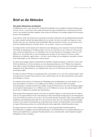 Brief an die Aktionäre




Brief an die Aktionäre
Sehr geehrte Aktionärinnen und Aktionäre,
der Balda-Konzern hat im ersten Quartal 2012 wichtige Weichenstellungen für eine erfolgreiche künftige Entwicklung vorge-
nommen. Der seit 1. Januar dieses Jahres amtierende Vorstand hat zügig erste Maßnahmen zur Verbesserung der Perfor-
mance in den operativen Geschäften eingeleitet. Zudem wurden die Planungen für die künftige strategische Ausrichtung des
Konzerns weit vorangetrieben.

Unser Anspruch ist klar: Der Vorstand hat das Ziel, Balda als innovatives Unternehmen der Kunststoffverarbeitung aufzustel-
len, dessen operative Geschäfte nachhaltig profitabel sind und wachsen. Wir können und wollen nicht länger von unserer
Substanz leben. Dazu ist es notwendig, beide Geschäftsfelder, Medical und Electronic Products, neu auszurichten und auf
einen Kurs profitablen Wachstums zu bringen. Darauf – und nur darauf – müssen wir uns konzentrieren.

Ein wichtiger Schritt im ersten Quartal war der Teilverkauf unserer Beteiligung an dem chinesischen Touchscreen-Hersteller
TPK Holding. Die Veräußerung von 20 Millionen Aktien, durch die sich unser Anteil von 16,1 Prozent auf 7,6 Prozent redu-
zierte, brachte einen Mittelzufluss von rund 238 Millionen Euro und einen Beitrag zum Finanzergebnis in Höhe von 137,6
Millionen Euro. Der Vorstand steht zu seiner Ankündigung, dass die Erlöse aus dem Verkauf von TPK Ihnen, verehrte
Aktionärinnen und Aktionäre, zugehen werden – und zwar in jenem Umfang, den die strategischen, finanziellen und steuer-
lichen Anforderungen an unser Unternehmen maximal zulassen.

Aus diesem Grund schlagen Vorstand und Aufsichtsrat der ordentlichen Hauptversammlung am 11. Mai 2012 in einem ersten
Schritt eine Dividende von 1,30 Euro pro Aktie vor, was einer Gesamtausschüttung von rund 77 Millionen Euro entsprechen
würde. Sollte ein weiterer Vorschlag der Verwaltung an die Hauptversammlung angenommen und das Geschäftsjahr unserer
Gesellschaft auf den Bilanzstichtag 30. Juni umgestellt werden, wäre noch im Herbst dieses Jahres eine weitere
Ausschüttung möglich.

Wir wollen die restlichen TPK-Aktien wie angekündigt zeitnah, voraussichtlich noch im Jahr 2012, komplett veräußern, wobei
die Erzielung eines maximalen Preises Vorrang vor einem schnellen Verkauf hat. Von diesen Desinvestments wären weitere
Ausschüttungen zu erwarten.

Der erhebliche positive Einfluss des Teilverkaufs der TPK-Beteiligung auf das Balda-Ergebnis des ersten Quartals, das mit
einem Konzerngewinn nach Steuern von 133,6 Millionen Euro abschloss, darf jedoch den Blick für die großen
Herausforderungen im operativen Geschäft nicht verstellen. So ging der Konzernumsatz in den ersten drei Monaten gegenü-
ber dem gleichen Vorjahreszeitraum um 1,3 Millionen Euro auf 12,2 Millionen Euro zurück. Das operative Ergebnis (EBIT)
lag mit minus 3,1 Millionen Euro ebenfalls unter Vorjahresniveau.

Beide operativen Konzernsegmente schlossen bei Umsatz und operativem Ergebnis im ersten Quartal unter den Vorjahres-
werten ab. Das Segment Medical mit Sitz in Bad Oeynhausen hatte kundenbedingte Verzögerungen bei den Auftragsabrufen
eines neuen Projekts hinzunehmen, die sich aber in den kommenden Quartalen neutralisieren sollten. Die grundsätzlich gute
Aufstellung unseres Medical-Geschäfts wollen wir in den kommenden Jahren durch eine ambitionierte Wachstumsstrategie
ausbauen, die die stärkere Internationalisierung, die Verbreiterung des Produkt- und Kundenportfolios sowie die Vertiefung
der eigenen Wertschöpfung umfasst. Eine zentrale Rolle werden dabei zielgerichtete, maßvolle Akquisitionen spielen.

Das Segment Electronic Products mit Sitz in Malaysia hatte im ersten Quartal komplexe Produktionsanläufe für
Kunststoffprodukte zu bewältigen. Anspruchsvolle Anforderungen in der Oberflächentechnik und zusätzliche Maßnahmen zur
Sicherung der Qualität führten zu geringeren Produktionsvolumina und zu Umsatzeinbußen. Zudem belasteten verzögerte
Auftragsabrufe Umsatz und Ergebnis.




                                                                                                                                   3
 