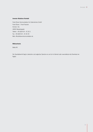 Kontakt




Investor Relations Kontakt

Frank Elsner Kommunikation für Unternehmen GmbH
Frank Elsner / Frank Paschen
Kirchstr. 15a
49492 Westerkappeln
Telefon: +49 (0)54 04 – 91 92 0
Fax: +49 (0)54 04 – 91 92 29
Mail: office@elsner-kommunikation.de




Bildnachweis

Balda AG



Der Quartalsbericht liegt in deutscher und englischer Sprache vor und ist im Internet unter www.balda.de als Download ver-
fügbar.




                                                                                                                                   31
 