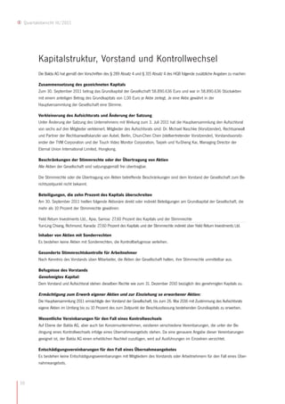 Quartalsbericht III/2011




        Kapitalstruktur, Vorstand und Kontrollwechsel
        Die Balda AG hat gemäß den Vorschriften des § 289 Absatz 4 und § 315 Absatz 4 des HGB folgende zusätzliche Angaben zu machen:

        Zusammensetzung des gezeichneten Kapitals
        Zum 30. September 2011 betrug das Grundkapital der Gesellschaft 58.890.636 Euro und war in 58.890.636 Stückaktien
        mit einem anteiligen Betrag des Grundkapitals von 1,00 Euro je Aktie zerlegt. Je eine Aktie gewährt in der
        Hauptversammlung der Gesellschaft eine Stimme.

        Verkleinerung des Aufsichtsrats und Änderung der Satzung
        Unter Änderung der Satzung des Unternehmens mit Wirkung zum 3. Juli 2011 hat die Hauptversammlung den Aufsichtsrat
        von sechs auf drei Mitglieder verkleinert. Mitglieder des Aufsichtsrats sind: Dr. Michael Naschke (Vorsitzender), Rechtsanwalt
        und Partner der Rechtsanwaltskanzlei van Aubel, Berlin, Chun-Chen Chen (stellvertretender Vorsitzender), Vorstandsvorsitz-
        ender der TVM Corporation und der Touch Video Monitor Corporation, Taipeh und Yu-Sheng Kai, Managing Director der
        Eternal Union International Limited, Hongkong.

        Beschränkungen der Stimmrechte oder der Übertragung von Aktien
        Alle Aktien der Gesellschaft sind satzungsgemäß frei übertragbar.

        Die Stimmrechte oder die Übertragung von Aktien betreffende Beschränkungen sind dem Vorstand der Gesellschaft zum Be-
        richtszeitpunkt nicht bekannt.

        Beteiligungen, die zehn Prozent des Kapitals überschreiten
        Am 30. September 2011 hielten folgende Aktionäre direkt oder indirekt Beteiligungen am Grundkapital der Gesellschaft, die
        mehr als 10 Prozent der Stimmrechte gewähren:

        Yield Return Investments Ltd., Apia, Samoa: 27,60 Prozent des Kapitals und der Stimmrechte
        Yun-Ling Chiang, Richmond, Kanada: 27,60 Prozent des Kapitals und der Stimmrechte indirekt über Yield Return Investments Ltd.

        Inhaber von Aktien mit Sonderrechten
        Es bestehen keine Aktien mit Sonderrechten, die Kontrollbefugnisse verleihen.

        Gesonderte Stimmrechtskontrolle für Arbeitnehmer
        Nach Kenntnis des Vorstands üben Mitarbeiter, die Aktien der Gesellschaft halten, ihre Stimmrechte unmittelbar aus.

        Befugnisse des Vorstands
        Genehmigtes Kapital:
        Dem Vorstand und Aufsichtsrat stehen dieselben Rechte wie zum 31. Dezember 2010 bezüglich des genehmigten Kapitals zu.

        Ermächtigung zum Erwerb eigener Aktien und zur Einziehung so erworbener Aktien:
        Die Hauptversammlung 2011 ermächtigte den Vorstand der Gesellschaft, bis zum 26. Mai 2016 mit Zustimmung des Aufsichtsrats
        eigene Aktien im Umfang bis zu 10 Prozent des zum Zeitpunkt der Beschlussfassung bestehenden Grundkapitals zu erwerben.

        Wesentliche Vereinbarungen für den Fall eines Kontrollwechsels
        Auf Ebene der Balda AG, aber auch bei Konzernunternehmen, existieren verschiedene Vereinbarungen, die unter der Be-
        dingung eines Kontrollwechsels infolge eines Übernahmeangebots stehen. Da eine genauere Angabe dieser Vereinbarungen
        geeignet ist, der Balda AG einen erheblichen Nachteil zuzufügen, wird auf Ausführungen im Einzelnen verzichtet.

        Entschädigungsvereinbarungen für den Fall eines Übernahmeangebotes
        Es bestehen keine Entschädigungsvereinbarungen mit Mitgliedern des Vorstands oder Arbeitnehmern für den Fall eines Über-
        nahmeangebots.



10
 