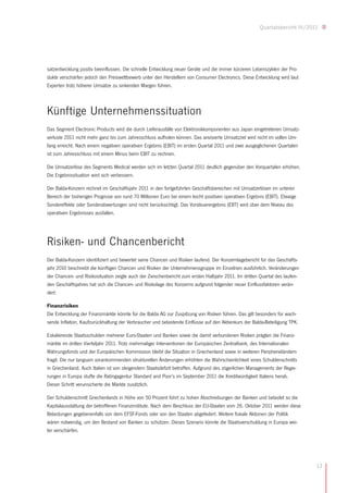 Quartalsbericht III/2011




satzentwicklung positiv beeinflussen. Die schnelle Entwicklung neuer Geräte und die immer kürzeren Lebenszyklen der Pro-
dukte verschärfen jedoch den Preiswettbewerb unter den Herstellern von Consumer Electronics. Diese Entwicklung wird laut
Experten trotz höherer Umsätze zu sinkenden Margen führen.



Künftige Unternehmenssituation
Das Segment Electronic Products wird die durch Lieferausfälle von Elektronikkomponenten aus Japan eingetretenen Umsatz-
verluste 2011 nicht mehr ganz bis zum Jahresschluss aufholen können. Das anvisierte Umsatzziel wird nicht im vollen Um-
fang erreicht. Nach einem negativen operativen Ergebnis (EBIT) im ersten Quartal 2011 und zwei ausgeglichenen Quartalen
ist zum Jahresschluss mit einem Minus beim EBIT zu rechnen.

Die Umsatzerlöse des Segments Medical werden sich im letzten Quartal 2011 deutlich gegenüber den Vorquartalen erhöhen.
Die Ergebnissituation wird sich verbessern.

Der Balda-Konzern rechnet im Geschäftsjahr 2011 in den fortgeführten Geschäftsbereichen mit Umsatzerlösen im unteren
Bereich der bisherigen Prognose von rund 70 Millionen Euro bei einem leicht positiven operativen Ergebnis (EBIT). Etwaige
Sondereffekte oder Sonderabwertungen sind nicht berücksichtigt. Das Vorsteuerergebnis (EBT) wird über dem Niveau des
operativen Ergebnisses ausfallen.




Risiken- und Chancenbericht
Der Balda-Konzern identifiziert und bewertet seine Chancen und Risiken laufend. Der Konzernlagebericht für das Geschäfts-
jahr 2010 beschreibt die künftigen Chancen und Risiken der Unternehmensgruppe im Einzelnen ausführlich. Veränderungen
der Chancen- und Risikosituation zeigte auch der Zwischenbericht zum ersten Halbjahr 2011. Im dritten Quartal des laufen-
den Geschäftsjahres hat sich die Chancen- und Risikolage des Konzerns aufgrund folgender neuer Einflussfaktoren verän-
dert:

Finanzrisiken
Die Entwicklung der Finanzmärkte könnte für die Balda AG zur Zuspitzung von Risiken führen. Das gilt besonders für wach-
sende Inflation, Kaufzurückhaltung der Verbraucher und belastende Einflüsse auf den Aktienkurs der Balda-Beteiligung TPK.

Eskalierende Staatsschulden mehrerer Euro-Staaten und Banken sowie die damit verbundenen Risiken prägten die Finanz-
märkte im dritten Vierteljahr 2011. Trotz mehrmaliger Interventionen der Europäischen Zentralbank, des Internationalen
Währungsfonds und der Europäischen Kommission bleibt die Situation in Griechenland sowie in weiteren Peripherieländern
fragil. Die nur langsam vorankommenden strukturellen Änderungen erhöhten die Wahrscheinlichkeit eines Schuldenschnitts
in Griechenland. Auch Italien ist von steigendem Staatsdefizit betroffen. Aufgrund des zögerlichen Managements der Regie-
rungen in Europa stufte die Ratingagentur Standard and Poor’s im September 2011 die Kreditwürdigkeit Italiens herab.
Dieser Schritt verunsicherte die Märkte zusätzlich.

Der Schuldenschnitt Griechenlands in Höhe von 50 Prozent führt zu hohen Abschreibungen der Banken und belastet so die
Kapitalausstattung der betroffenen Finanzinstitute. Nach dem Beschluss der EU-Staaten vom 26. Oktober 2011 werden diese
Belastungen gegebenenfalls von dem EFSF-Fonds oder von den Staaten abgefedert. Weitere fiskale Aktionen der Politik
wären notwendig, um den Bestand von Banken zu schützen. Dieses Szenario könnte die Staatsverschuldung in Europa wei-
ter verschärfen.




                                                                                                                              13
 