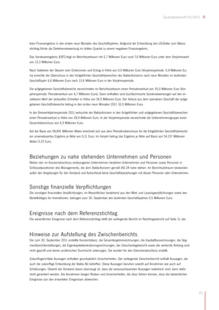 Quartalsbericht III/2011




tiven Finanzergebnis in den ersten neun Monaten des Geschäftsjahres. Aufgrund der Entwicklung des US-Dollar zum Bilanz-
stichtag führte die Darlehensbewertung im dritten Quartal zu einem negativen Finanzergebnis.

Das Vorsteuerergebnis (EBT) liegt im Berichtszeitraum mit 5,7 Millionen Euro rund 7,6 Millionen Euro unter dem Vorjahreswert
von 13,3 Millionen Euro.

Nach Saldieren der Steuern vom Einkommen und Ertrag in Höhe von 0,9 Millionen Euro (Vorjahresperiode: 0,4 Millionen Eu-
ro) erreichte der Überschuss in den fortgeführten Geschäftsbereichen des Balda-Konzerns nach neun Monaten im laufenden
Geschäftsjahr 6,6 Millionen Euro nach 13,6 Millionen Euro in der Vorjahresperiode.

Die aufgegebenen Geschäftsbereiche verzeichneten im Berichtszeitraum einen Periodenverlust von 35,0 Millionen Euro (Vor-
jahresperiode: Periodenverlust von 6,7 Millionen Euro). Darin enthalten sind buchtechnische Sonderabwertungen auf den er-
zielbaren Wert der verkauften Einheiten in Höhe von 24,5 Millionen Euro. Der Verlust aus dem operativen Geschäft der aufge-
gebenen Geschäftsbereiche betrug in den ersten neun Monaten 2011 10,5 Millionen Euro.

In der Dreivierteljahresperiode 2011 verbuchte der Balda-Konzern in den fortgeführten und aufgegebenen Geschäftsbereichen
einen Periodenverlust in Höhe von 28,4 Millionen Euro. In der Vorjahresperiode verzeichnete die Unternehmensgruppe einen
Gesamtüberschuss von 6,9 Millionen Euro.

Auf der Basis von 58,891 Millionen Aktien errechnet sich aus dem Periodenüberschuss für die fortgeführten Geschäftsbereiche
ein unverwässertes Ergebnis je Aktie von 0,11 Euro. Im Vorjahr betrug das Ergebnis je Aktie auf Basis von 54,157 Millionen
Aktien 0,25 Euro.



Beziehungen zu nahe stehenden Unternehmen und Personen
Neben den im Konzernabschluss einbezogenen Unternehmen bestehen Unternehmen und Personen sowie Personen in
Schlüsselpositionen des Managements, die dem Balda-Konzern gemäß IAS 24 nahe stehen. Im Berichtszeitraum bestanden
außer den Vergütungen für den Vorstand und Aufsichtsrat keine Geschäftsbeziehungen mit diesen Personen oder Unternehmen.



Sonstige finanzielle Verpflichtungen
Die sonstigen finanziellen Verpflichtungen, im Wesentlichen bestehend aus den Miet- und Leasingverpflichtungen sowie den
Bestellobligos für Investitionen, betrugen zum 30. September des laufenden Geschäftsjahres 0,5 Millionen Euro.



Ereignisse nach dem Referenzstichtag
Die wesentlichen Ereignisse nach dem Referenzstichtag stellt der vorliegende Bericht im Nachtragsbericht auf Seite 11 dar.



Hinweise zur Aufstellung des Zwischenberichts
Die zum 30. September 2011 erstellte Konzernbilanz, die Gesamtergebnisrechnungen, die Kapitalflussrechnungen, die Seg-
mentberichterstattungen, die Eigenkapitalveränderungsrechnungen, der Zwischenlagebericht sowie der verkürzte Anhang sind
nicht geprüft und keiner prüferischen Durchsicht unterzogen. Sie wurden für den Zwischenabschluss erstellt.

Zukunftsgerichtete Aussagen enthalten grundsätzlich Unsicherheiten. Der vorliegende Zwischenbericht enthält Aussagen, die
auch die zukünftige Entwicklung der Balda AG betreffen. Diese Aussagen beruhen sowohl auf Annahmen wie auch auf
Schätzungen. Obwohl der Vorstand davon überzeugt ist, dass die vorausschauenden Aussagen realistisch sind, kann dafür
nicht garantiert werden. Die Annahmen bergen Risiken und Unsicherheiten, die dazu führen können, dass die tatsächlichen
Ereignisse von den erwarteten Ereignissen abweichen.


                                                                                                                               21
 