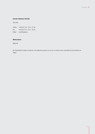 Kontakt




Investor Relations Kontakt

Clas Röhl


Telefon     +49 (0) 57 34 / 9 22 - 27 28
Fax         +49 (0) 57 34 / 9 22 - 26 04
E-Mail      croehl@balda.de




Bildnachweis

Balda AG



Der Quartalsbericht liegt in deutscher und englischer Sprache vor und ist im Internet unter www.balda.de als Download ver-
fügbar.




                                                                                                                                   33
 