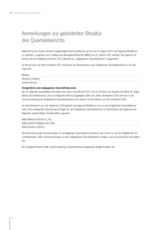 Quartalsbericht III/2011




           Anmerkungen zur geänderten Struktur
           des Quartalsberichts
           Balda AG hat die bereits mehrfach angekündigte Absicht (zuletzt per ad hoc vom 4. August 2011), das Segment MobileCom
           zu veräußern, umgesetzt und im Wege eines Management-Buy-Out (MBO) am 31. Oktober 2011 verkauft. Das Segment ist
           bereits seit dem Halbjahresabschluss 2011 bilanziell als „aufgegebener Geschäftsbereich“ ausgewiesen.

           Im Bericht über das dritte Vierteljahr 2011 strukturiert der Balda-Konzern seine fortgeführten Geschäftsbereiche in die drei
           Segmente:

           Medical
           Electronic Products
           Central Services

           Fortgeführte und aufgegebene Geschäftsbereiche
           Die im Folgenden dargestellten Kennziffern der ersten neun Monate 2011 sind im Einzelnen der Ausweis der Werte der fortge-
           führten Geschäftsbereiche. Die im vorliegenden Bericht dargelegten Daten des dritten Vierteljahres 2010 stimmen in der
           Zusammensetzung der fortgeführten Geschäftsbereiche nicht überein mit den Werten aus dem Q3-Bericht 2010.

           Im Zwischenbericht zum 30. September 2010 gehörte das Segment MobileCom noch zu den fortgeführten Geschäftsberei-
           chen. Dem vorliegenden Zwischenbericht liegen für den fortgeführten Geschäftsbereich im Wesentlichen die Ergebnisse der
           folgenden operativ tätigen Gesellschaften zugrunde:

           Balda Medical GmbH & Co. KG
           Balda Solutions Malaysia Sdn. Bhd.
           Balda Solutions USA Inc.

           Die Kommentierungen der Kennzahlen im nachfolgenden Quartalsbericht beziehen sich immer nur auf die fortgeführten Ge-
           schäftsbereiche. Sofern Kommentierungen zu dem aufgegebenen Geschäftsbereich erfolgen, sind sie ausdrücklich hervorgeho-
           ben.

           Der vorliegende Bericht stellt, soweit notwendig, dementsprechend angepasste Vergleichszahlen dar.




4
 