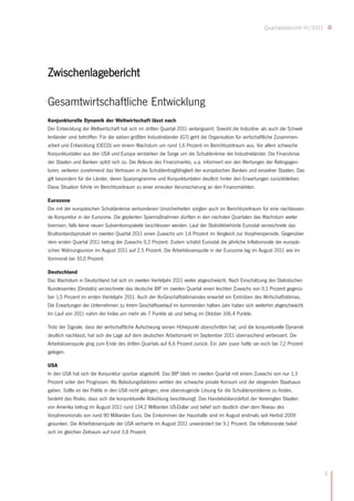 Quartalsbericht III/2011




Zwischenlagebericht

Gesamtwirtschaftliche Entwicklung
Konjunkturelle Dynamik der Weltwirtschaft lässt nach
Der Entwicklung der Weltwirtschaft hat sich im dritten Quartal 2011 verlangsamt. Sowohl die Industrie- als auch die Schwel-
lenländer sind betroffen. Für die sieben größten Industrieländer (G7) geht die Organisation für wirtschaftliche Zusammen-
arbeit und Entwicklung (OECD) von einem Wachstum um rund 1,6 Prozent im Berichtszeitraum aus. Vor allem schwache
Konjunkturdaten aus den USA und Europa verstärken die Sorge um die Schuldenkrise der Industrieländer. Die Finanzkrise
der Staaten und Banken spitzt sich zu. Die Akteure des Finanzmarkts, u.a. informiert von den Wertungen der Ratingagen-
turen, verlieren zunehmend das Vertrauen in die Schuldentragfähigkeit der europäischen Banken und einzelner Staaten. Das
gilt besonders für die Länder, deren Sparprogramme und Konjunkturdaten deutlich hinter den Erwartungen zurückbleiben.
Diese Situation führte im Berichtszeitraum zu einer erneuten Verunsicherung an den Finanzmärkten.

Eurozone
Die mit der europäischen Schuldenkrise verbundenen Unsicherheiten sorgten auch im Berichtszeitraum für eine nachlassen-
de Konjunktur in der Eurozone. Die geplanten Sparmaßnahmen dürften in den nächsten Quartalen das Wachstum weiter
bremsen, falls keine neuen Subventionspakete beschlossen werden. Laut der Statistikbehörde Eurostat verzeichnete das
Bruttoinlandsprodukt im zweiten Quartal 2011 einen Zuwachs um 1,6 Prozent im Vergleich zur Vorjahresperiode. Gegenüber
dem ersten Quartal 2011 betrug der Zuwachs 0,2 Prozent. Zudem schätzt Eurostat die jährliche Inflationsrate der europäi-
schen Währungsunion im August 2011 auf 2,5 Prozent. Die Arbeitslosenquote in der Eurozone lag im August 2011 wie im
Vormonat bei 10,0 Prozent.

Deutschland
Das Wachstum in Deutschland hat sich im zweiten Vierteljahr 2011 weiter abgeschwächt. Nach Einschätzung des Statistischen
Bundesamtes (Destatis) verzeichnete das deutsche BIP im zweiten Quartal einen leichten Zuwachs von 0,1 Prozent gegenü-
ber 1,5 Prozent im ersten Vierteljahr 2011. Auch der Ifo-Geschäftsklimaindex erwartet ein Eintrüben des Wirtschaftsklimas.
Die Erwartungen der Unternehmen zu ihrem Geschäftsverlauf im kommenden halben Jahr haben sich weiterhin abgeschwächt.
Im Lauf von 2011 nahm der Index um mehr als 7 Punkte ab und betrug im Oktober 106,4 Punkte.

Trotz der Signale, dass der wirtschaftliche Aufschwung seinen Höhepunkt überschritten hat, und die konjunkturelle Dynamik
deutlich nachlässt, hat sich die Lage auf dem deutschen Arbeitsmarkt im September 2011 überraschend verbessert. Die
Arbeitslosenquote ging zum Ende des dritten Quartals auf 6,6 Prozent zurück. Ein Jahr zuvor hatte sie noch bei 7,2 Prozent
gelegen.

USA
In den USA hat sich die Konjunktur spürbar abgekühlt. Das BIP blieb im zweiten Quartal mit einem Zuwachs von nur 1,3
Prozent unter den Prognosen. Als Belastungsfaktoren wirkten der schwache private Konsum und die steigenden Staatsaus-
gaben. Sollte es der Politik in den USA nicht gelingen, eine überzeugende Lösung für die Schuldenprobleme zu finden,
besteht das Risiko, dass sich die konjunkturelle Abkühlung beschleunigt. Das Handelsbilanzdefizit der Vereinigten Staaten
von Amerika betrug im August 2011 rund 134,2 Milliarden US-Dollar und belief sich deutlich über dem Niveau des
Vorjahresmonats von rund 90 Milliarden Euro. Die Einkommen der Haushalte sind im August erstmals seit Herbst 2009
gesunken. Die Arbeitslosenquote der USA verharrte im August 2011 unverändert bei 9,1 Prozent. Die Inflationsrate belief
sich im gleichen Zeitraum auf rund 3,8 Prozent.




                                                                                                                                  5
 