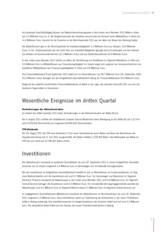 Quartalsbericht III/2011




Aus laufender Geschäftstätigkeit flossen der Balda-Unternehmensgruppe in den ersten neun Monaten 2011 Mittel in Höhe
von 2,6 Millionen Euro zu. In der Vergleichsperiode des Vorjahres verzeichnete der Konzern einen Mittelabfluss in Höhe von
11,6 Millionen Euro. Ursache für die Zunahme in der Berichtsperiode 2011 war vor allem der Abbau des Working-Capital.

Der Balda-Konzern gab in der Berichtsperiode für Investitionstätigkeiten 3,3 Millionen Euro aus (Vorjahr: 10,0 Millionen
Euro). In der Vorjahresperiode war der Cash Flow aus Investitionstätigkeiten geprägt durch Einzahlungen auf dem Verkauf
von Anteilen an Konzernunternehmen (12,1 Millionen Euro) und von Dividendenzuflüssen (6,9 Millionen Euro).

In den ersten neun Monaten 2011 führten vor allem die Rückführung von Kreditlinien im Segment MobileCom in Höhe von
9,0 Millionen Euro zu Mittelabflüssen aus Finanzierungstätigkeit. Im Vorjahr ergab sich aufgrund von Inanspruchnahmen von
Kreditlinien Mittelzuflüsse aus Finanzierungstätigkeiten in Höhe von 9,8 Millionen Euro.

Der Finanzmittelbestand Ende September 2011 belief sich im Gesamtkonzern auf 38,7 Millionen Euro (30. September 2010:
55,3 Millionen Euro). Bezogen auf den fortgeführten Geschäftsbereich betrug der Finanzmittelbestand 35,8 Millionen Euro.

Aufgrund des weiterhin komfortablen Finanzmittelbestands ist Balda in der Lage, das operative Geschäft 2011 aus den vor-
handenen Eigenmitteln zu finanzieren.




Wesentliche Ereignisse im dritten Quartal
Veränderungen der Aktionärsstruktur
Im Verlauf des dritten Quartals 2011 traten Veränderungen in der Aktionärsstruktur der Balda AG ein.

Am 4. August 2011 erhöhte der Großaktionär Octavian Special Masterfund seine Beteiligung an der Balda AG auf 5,22 Pro-
zent (3.076.810 Stimmrechte von insgesamt 58.890.636 Stimmrechten).

TPK-Dividende
Am 29. August 2011 hat TPK eine Dividende in Form einer Sachdividende durch Aktien auf Basis des Beschlusses der
Hauptversammlung vom 9. Juni 2011 ausgeschüttet. Auf Balda entfielen 1.799.918 Aktien. Das Aktienpaket von Balda an
TPK hat sich damit auf 37.798.283 Aktien erhöht.




Investitionen
Der Balda-Konzern investierte im laufenden Geschäftsjahr bis zum 30. September 2011 in seinen fortgeführten Geschäfts-
bereichen wie im Vorjahr insgesamt 1,4 Millionen Euro in Sachanlagen und immaterielle Vermögenswerte.

Bei den Investitionen im fortgeführten Geschäftsbereich handelt es sich im Wesentlichen um Ersatzinvestitionen. Im Seg-
ment Medical beliefen sich die Investitionen auf rund 0,7 Millionen Euro. Für Sachanlagen und Maschinen im Segment
Electronic Products investierte die Balda-Gruppe in den ersten neun Monaten 2011 rund 0,4 Millionen Euro. Im Segment
Central Services betrugen die Investitionen rund 0,3 Millionen Euro. Für immaterielle Vermögensgegenstände wendete die
Balda-Gruppe rund 0,1 Millionen Euro im Segment Medical sowie 0,2 Millionen Euro im Segment Central Services auf.

Im aufgegebenen Geschäftsbereich (MobileCom) investierte der Balda-Konzern im Berichtszeitraum bis zum 30. September
2011 insgesamt 1,5 Millionen Euro. Diese Investitionen waren zur Optimierung der Infrastruktur in der neuen Produktions-
stätte in Beijing notwendig. Das Investitionsvolumen im Vergleichszeitraum des Vorjahres belief sich auf rund 5,3 Millionen
Euro. Der wesentliche Anteil entfiel auf den Ausbau des neuen Produktionsstandortes in Beijing.




                                                                                                                                   9
 